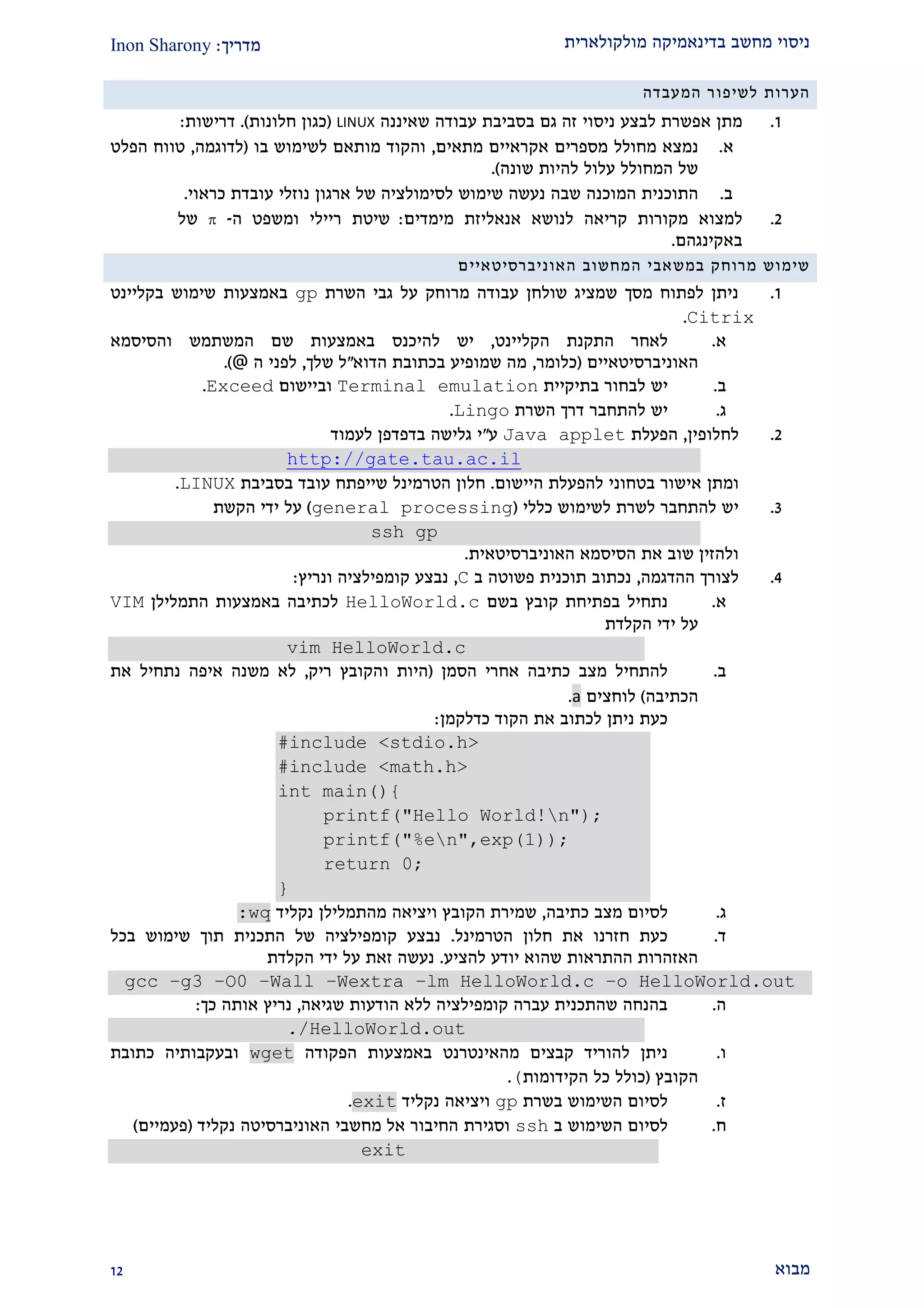 ‫מולקולארית‬ ‫בדינאמיקה‬ ‫מחשב‬ ‫ניסוי‬‫מדריך‬:Inon Sharony
‫מבוא‬21
‫הערות‬‫לשיפ‬‫ור‬‫המעבדה‬
2.‫מתן‬‫אפשרת‬‫לבצע‬‫ניסוי‬‫זה‬‫גם‬‫בסביבת‬‫עבודה‬‫שאיננה‬LINUX(‫כגון‬‫חלונות‬.)‫דרישות‬:
‫א‬.‫נמצא‬‫מחולל‬‫מספרים‬‫אקראיים‬‫מתאים‬,‫והקוד‬‫מותאם‬‫לשימוש‬‫בו‬(‫לדוגמה‬,‫טווח‬‫הפלט‬
‫של‬‫המחולל‬‫עלול‬‫להיות‬‫שונה‬.)
‫ב‬.‫התוכנית‬‫המוכנה‬‫שבה‬‫נעשה‬‫שימוש‬‫לסימולציה‬‫של‬‫ארגון‬‫נוזלי‬‫עובדת‬‫כראוי‬.
1.‫למצוא‬‫מקורות‬‫קריאה‬‫לנושא‬‫אנאליזת‬‫מימדים‬:‫שיטת‬‫ריילי‬‫ומשפט‬‫ה‬-‫של‬
‫באקינגהם‬.
‫שימוש‬‫מרוחק‬‫במשאבי‬‫המחשוב‬‫האוניברסיטאיי‬‫ם‬
2.‫השרת‬ ‫גבי‬ ‫על‬ ‫מרוחק‬ ‫עבודה‬ ‫שולחן‬ ‫שמציג‬ ‫מסך‬ ‫לפתוח‬ ‫ניתן‬gp‫בקליינט‬ ‫שימוש‬ ‫באמצעות‬
Citrix.
‫א‬.‫הקליינט‬ ‫התקנת‬ ‫לאחר‬,‫יש‬‫להיכנ‬‫ס‬‫והסיסמא‬ ‫המשתמש‬ ‫שם‬ ‫באמצעות‬
‫האוניברסיטאיים‬(‫כלומר‬,‫הדוא‬ ‫בכתובת‬ ‫שמופיע‬ ‫מה‬"‫שלך‬ ‫ל‬,‫ה‬ ‫לפני‬@.)
‫ב‬.‫יש‬‫בתיקיית‬ ‫לבחור‬Terminal emulation‫וביישום‬Exceed.
‫ג‬.‫להתחבר‬ ‫יש‬‫דרך‬‫השרת‬Lingo.
1.‫לחלופין‬,‫הפעלת‬Java applet‫ע‬"‫י‬‫גלישה‬‫בדפדפן‬‫לעמוד‬
http://gate.tau.ac.il
‫ומתן‬‫היישום‬ ‫להפעלת‬ ‫בטחוני‬ ‫אישור‬.‫שייפתח‬ ‫הטרמינל‬ ‫חלון‬‫בסביבת‬ ‫עובד‬LINUX.
2.‫כללי‬ ‫לשימוש‬ ‫לשרת‬ ‫להתחבר‬ ‫יש‬(general processing)‫הקשת‬ ‫ידי‬ ‫על‬
ssh gp
‫האוניברסיטאית‬ ‫הסיסמא‬ ‫את‬ ‫שוב‬ ‫ולהזין‬.
1.‫ההדגמה‬ ‫לצורך‬,‫ב‬ ‫פשוטה‬ ‫תוכנית‬ ‫נכתוב‬C,‫ונריץ‬ ‫קומפילציה‬ ‫נבצע‬:
‫א‬.‫בשם‬ ‫קובץ‬ ‫בפתיחת‬ ‫נתחיל‬HelloWorld.c‫התמלילן‬ ‫באמצעות‬ ‫לכתיבה‬VIM
‫הקלדת‬ ‫ידי‬ ‫על‬
vim HelloWorld.c
‫ב‬.‫הסמן‬ ‫אחרי‬ ‫כתיבה‬ ‫מצב‬ ‫להתחיל‬(‫ריק‬ ‫והקובץ‬ ‫היות‬,‫את‬ ‫נתחיל‬ ‫איפה‬ ‫משנה‬ ‫לא‬
‫הכתיבה‬)‫לוחצים‬a.
‫כדלקמן‬ ‫הקוד‬ ‫את‬ ‫לכתוב‬ ‫ניתן‬ ‫כעת‬:
#include <stdio.h>
#include <math.h>
int main(){
printf("Hello World!n");
printf("%en",exp(1));
return 0;
}
‫ג‬.‫כתיבה‬ ‫מצב‬ ‫לסיום‬,‫נקליד‬ ‫מהתמלילן‬ ‫ויציאה‬ ‫הקובץ‬ ‫שמירת‬:wq
‫ד‬.‫הטרמינל‬ ‫חלון‬ ‫את‬ ‫חזרנו‬ ‫כעת‬.‫בכל‬ ‫שימוש‬ ‫תוך‬ ‫התכנית‬ ‫של‬ ‫קומפילציה‬ ‫נבצע‬
‫להציע‬ ‫יודע‬ ‫שהוא‬ ‫ההתראות‬ ‫האזהרות‬.‫הקלדת‬ ‫ידי‬ ‫על‬ ‫זאת‬ ‫נעשה‬
gcc –g3 –O0 –Wall –Wextra –lm HelloWorld.c –o HelloWorld.out
‫ה‬.‫שגיאה‬ ‫הודעות‬ ‫ללא‬ ‫קומפילציה‬ ‫עברה‬ ‫שהתכנית‬ ‫בהנחה‬,‫אותה‬ ‫נריץ‬‫כך‬:
./HelloWorld.out
‫ו‬.‫באמצעות‬ ‫מהאינטרנט‬ ‫קבצים‬ ‫להוריד‬ ‫ניתן‬‫הפקודה‬wget‫כתובת‬ ‫ובעקבותיה‬
‫הקובץ‬(‫הקידומות‬ ‫כל‬ ‫כולל‬(.
‫ז‬.‫בשרת‬ ‫השימוש‬ ‫לסיום‬gp‫נקליד‬ ‫ויציאה‬exit.
‫ח‬.‫ב‬ ‫השימוש‬ ‫לסיום‬ssh‫וסגירת‬‫נקליד‬ ‫האוניברסיטה‬ ‫מחשבי‬ ‫אל‬ ‫החיבור‬(‫פעמיים‬)
exit
 