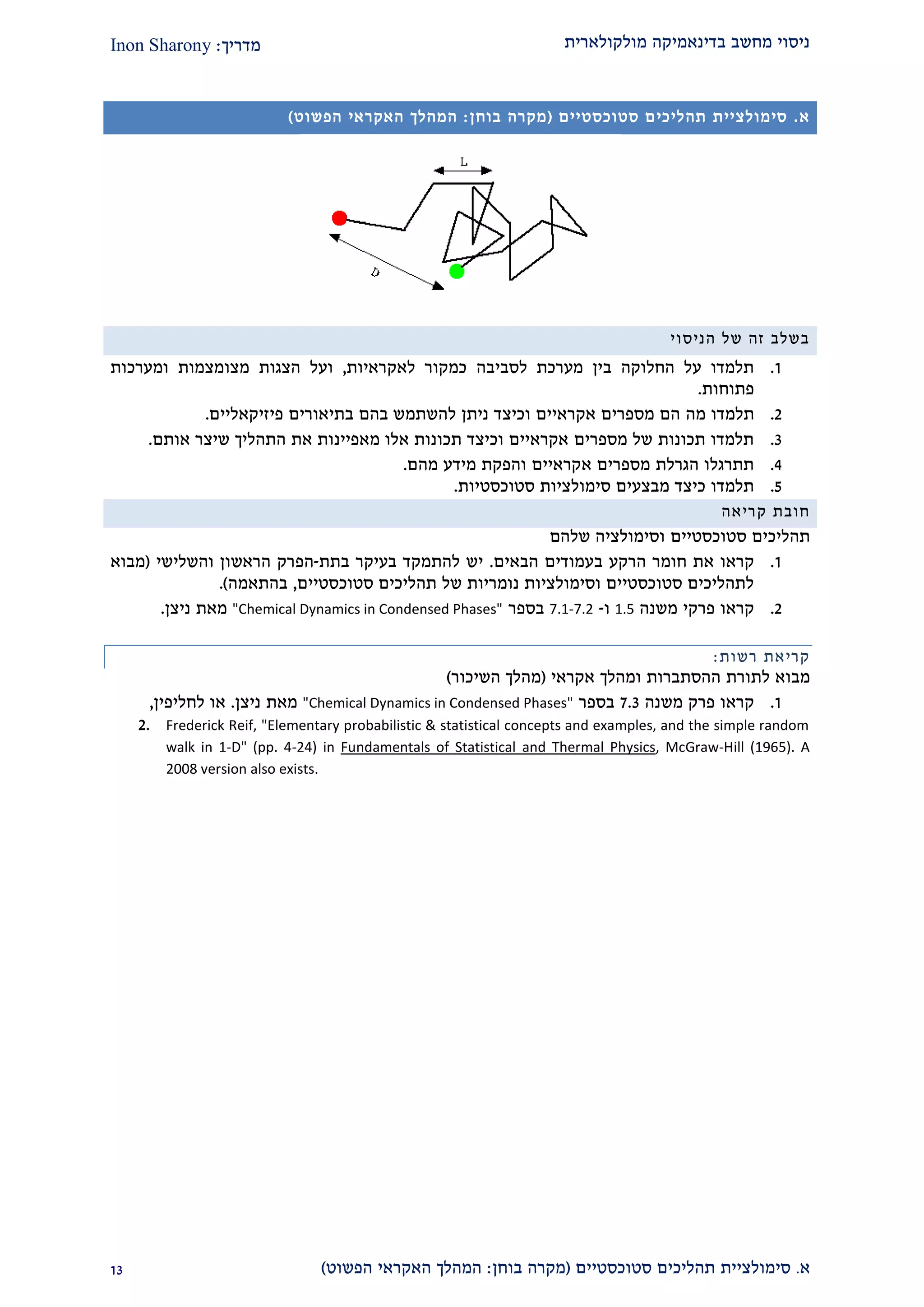 ‫מולקולארית‬ ‫בדינאמיקה‬ ‫מחשב‬ ‫ניסוי‬‫מדריך‬:Inon Sharony
‫א‬.‫סימולצי‬‫ית‬‫סטוכסטיים‬ ‫תהליכים‬(‫בוחן‬ ‫מקרה‬:‫הפשוט‬ ‫האקראי‬ ‫המהלך‬)22
‫א‬.‫סימולצי‬‫ית‬‫סטוכסטיים‬ ‫תהליכים‬(‫בוחן‬ ‫מקרה‬:‫הפשוט‬ ‫האקראי‬ ‫המהלך‬)
‫הניסוי‬ ‫של‬ ‫זה‬ ‫בשלב‬
2.‫לסביבה‬ ‫מערכת‬ ‫בין‬ ‫החלוקה‬ ‫על‬ ‫תלמדו‬‫לאקראיות‬ ‫כמקור‬,‫ועל‬‫הצגות‬‫מצומצ‬‫מ‬‫ות‬‫ו‬‫מערכ‬‫ו‬‫ת‬
‫פתוח‬‫ות‬.
1.‫מ‬ ‫תלמדו‬‫ה‬‫ו‬ ‫אקראיים‬ ‫מספרים‬ ‫הם‬‫ניתן‬ ‫כיצד‬‫פיזיקאליים‬ ‫בתיאורים‬ ‫בהם‬ ‫להשתמש‬.
2.‫אותם‬ ‫שיצר‬ ‫התהליך‬ ‫את‬ ‫מאפיינות‬ ‫אלו‬ ‫תכונות‬ ‫וכיצד‬ ‫אקראיים‬ ‫מספרים‬ ‫של‬ ‫תכונות‬ ‫תלמדו‬.
1.‫והפקת‬ ‫אקראיים‬ ‫מספרים‬ ‫הגרלת‬ ‫תתרגלו‬‫מהם‬ ‫מידע‬.
2.‫סטוכסטיות‬ ‫סימולציות‬ ‫מבצעים‬ ‫כיצד‬ ‫תלמדו‬.
‫חובת‬‫קריאה‬
‫תהליכים‬‫סטוכסטיים‬‫שלהם‬ ‫וסימולציה‬
2.‫את‬ ‫קראו‬‫ב‬ ‫הרקע‬ ‫חומר‬‫הבאים‬ ‫עמודים‬.‫ב‬ ‫בעיקר‬ ‫להתמקד‬ ‫יש‬‫תת‬-‫הפ‬‫והשלישי‬ ‫הראשון‬ ‫רק‬(‫מבוא‬
‫סטוכסטיים‬ ‫תהליכים‬ ‫של‬ ‫נומריות‬ ‫וסימולציות‬ ‫סטוכסטיים‬ ‫לתהליכים‬,‫בהתאמה‬.)
1.‫קראו‬‫פרק‬‫י‬‫משנה‬1.5‫ו‬-7.1-7.2‫בספר‬"Chemical Dynamics in Condensed Phases"‫מאת‬‫ניצן‬.
‫קריא‬‫ת‬‫רשות‬:
‫מבוא‬‫לתורת‬‫ההסתברות‬‫ומהלך‬‫אקרא‬‫י‬(‫מהלך‬‫השיכור‬)
2.‫קראו‬‫פרק‬‫משנה‬2.2‫בספר‬"Chemical Dynamics in Condensed Phases"‫מאת‬‫ניצן‬.‫לחליפין‬ ‫או‬,
2. Frederick Reif, "Elementary probabilistic & statistical concepts and examples, and the simple random
walk in 1-D" (pp. 4-24) in Fundamentals of Statistical and Thermal Physics, McGraw-Hill (1965). A
2008 version also exists.
 