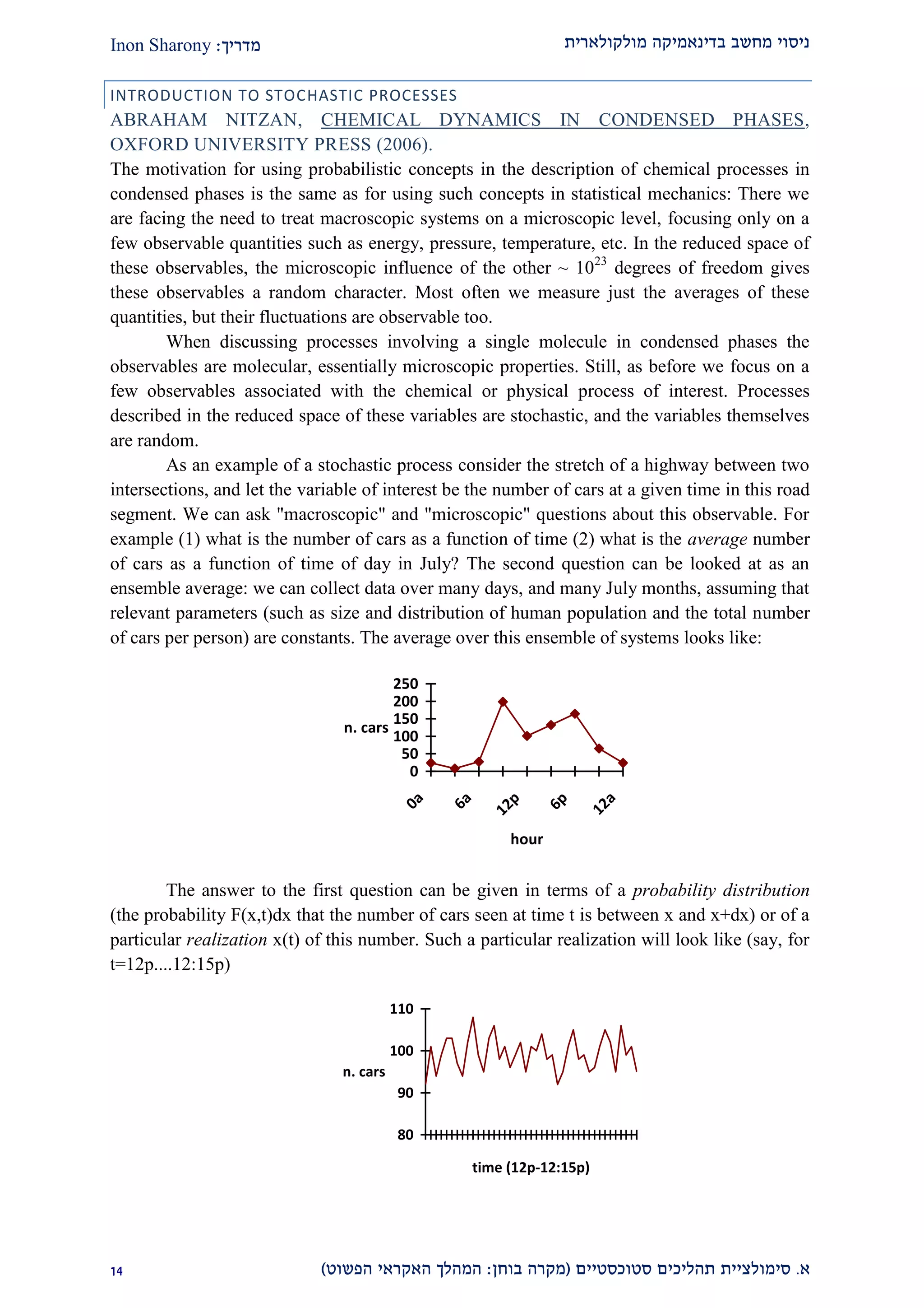 ‫מולקולארית‬ ‫בדינאמיקה‬ ‫מחשב‬ ‫ניסוי‬‫מדריך‬:Inon Sharony
‫א‬.‫סימולצי‬‫ית‬‫סטוכסטיים‬ ‫תהליכים‬(‫בוחן‬ ‫מקרה‬:‫הפשוט‬ ‫האקראי‬ ‫המהלך‬)21
INTRODUCTION TO STOCHASTIC PROCESSES
ABRAHAM NITZAN, CHEMICAL DYNAMICS IN CONDENSED PHASES,
OXFORD UNIVERSITY PRESS (2006).
The motivation for using probabilistic concepts in the description of chemical processes in
condensed phases is the same as for using such concepts in statistical mechanics: There we
are facing the need to treat macroscopic systems on a microscopic level, focusing only on a
few observable quantities such as energy, pressure, temperature, etc. In the reduced space of
these observables, the microscopic influence of the other ~ 1023
degrees of freedom gives
these observables a random character. Most often we measure just the averages of these
quantities, but their fluctuations are observable too.
When discussing processes involving a single molecule in condensed phases the
observables are molecular, essentially microscopic properties. Still, as before we focus on a
few observables associated with the chemical or physical process of interest. Processes
described in the reduced space of these variables are stochastic, and the variables themselves
are random.
As an example of a stochastic process consider the stretch of a highway between two
intersections, and let the variable of interest be the number of cars at a given time in this road
segment. We can ask "macroscopic" and "microscopic" questions about this observable. For
example (1) what is the number of cars as a function of time (2) what is the average number
of cars as a function of time of day in July? The second question can be looked at as an
ensemble average: we can collect data over many days, and many July months, assuming that
relevant parameters (such as size and distribution of human population and the total number
of cars per person) are constants. The average over this ensemble of systems looks like:
0
50
100
150
200
250
0a
6a
12p
6p
12a
hour
n. cars
The answer to the first question can be given in terms of a probability distribution
(the probability F(x,t)dx that the number of cars seen at time t is between x and x+dx) or of a
particular realization x(t) of this number. Such a particular realization will look like (say, for
t=12p....12:15p)
80
90
100
110
time (12p-12:15p)
n. cars
 