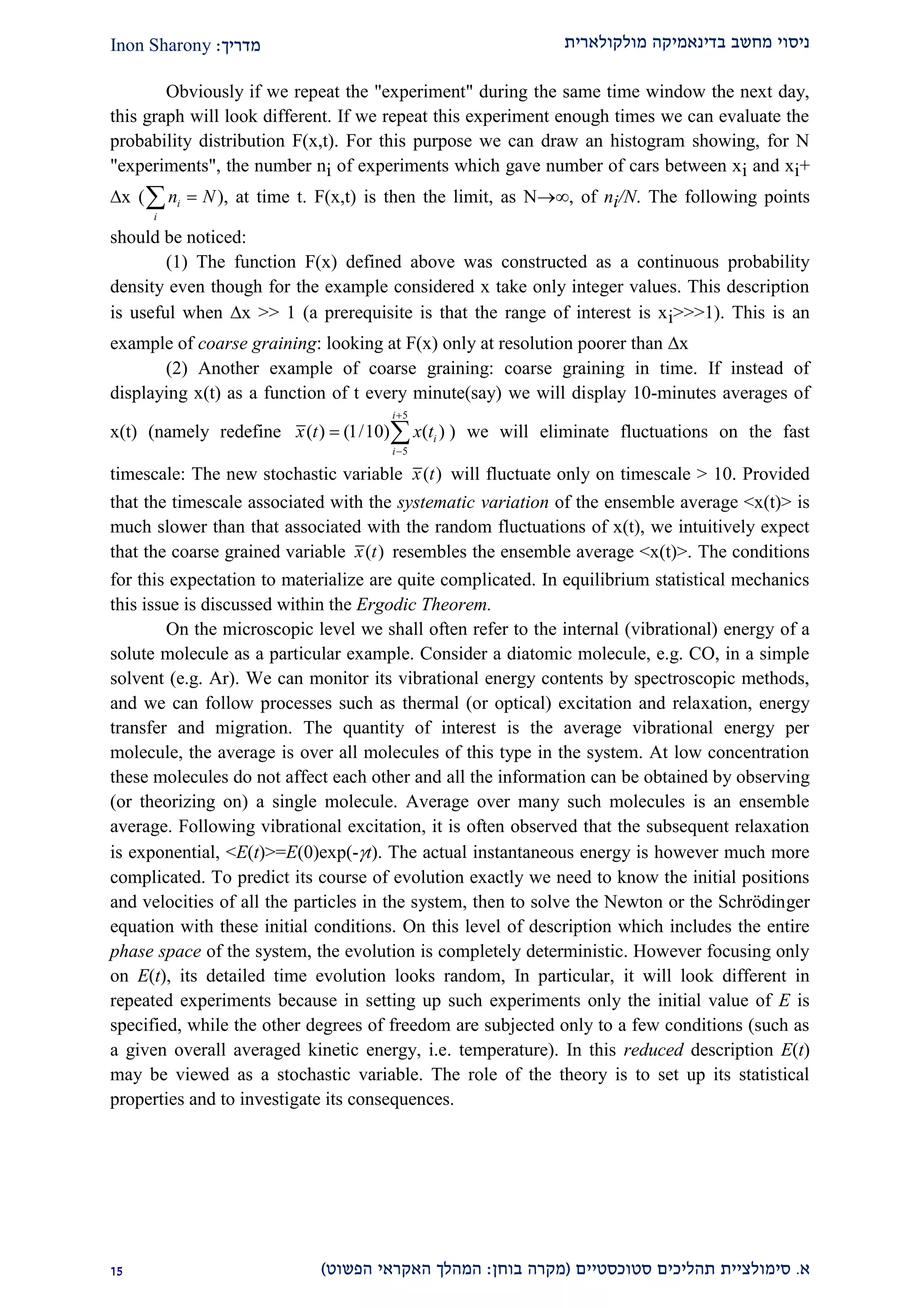 ‫מולקולארית‬ ‫בדינאמיקה‬ ‫מחשב‬ ‫ניסוי‬‫מדריך‬:Inon Sharony
‫א‬.‫סימולצי‬‫ית‬‫סטוכסטיים‬ ‫תהליכים‬(‫בוחן‬ ‫מקרה‬:‫הפשוט‬ ‫האקראי‬ ‫המהלך‬)22
Obviously if we repeat the "experiment" during the same time window the next day,
this graph will look different. If we repeat this experiment enough times we can evaluate the
probability distribution F(x,t). For this purpose we can draw an histogram showing, for N
"experiments", the number ni of experiments which gave number of cars between xi and xi+
x ( n Ni
i
  ), at time t. F(x,t) is then the limit, as N, of ni/N. The following points
should be noticed:
(1) The function F(x) defined above was constructed as a continuous probability
density even though for the example considered x take only integer values. This description
is useful when x >> 1 (a prerequisite is that the range of interest is xi>>>1). This is an
example of coarse graining: looking at F(x) only at resolution poorer than x
(2) Another example of coarse graining: coarse graining in time. If instead of
displaying x(t) as a function of t every minute(say) we will display 10-minutes averages of
x(t) (namely redefine
5
5
( ) (1/10) ( )
i
i
i
x t x t


  ) we will eliminate fluctuations on the fast
timescale: The new stochastic variable ( )x t will fluctuate only on timescale > 10. Provided
that the timescale associated with the systematic variation of the ensemble average <x(t)> is
much slower than that associated with the random fluctuations of x(t), we intuitively expect
that the coarse grained variable ( )x t resembles the ensemble average <x(t)>. The conditions
for this expectation to materialize are quite complicated. In equilibrium statistical mechanics
this issue is discussed within the Ergodic Theorem.
On the microscopic level we shall often refer to the internal (vibrational) energy of a
solute molecule as a particular example. Consider a diatomic molecule, e.g. CO, in a simple
solvent (e.g. Ar). We can monitor its vibrational energy contents by spectroscopic methods,
and we can follow processes such as thermal (or optical) excitation and relaxation, energy
transfer and migration. The quantity of interest is the average vibrational energy per
molecule, the average is over all molecules of this type in the system. At low concentration
these molecules do not affect each other and all the information can be obtained by observing
(or theorizing on) a single molecule. Average over many such molecules is an ensemble
average. Following vibrational excitation, it is often observed that the subsequent relaxation
is exponential, <E(t)>=E(0)exp(-t). The actual instantaneous energy is however much more
complicated. To predict its course of evolution exactly we need to know the initial positions
and velocities of all the particles in the system, then to solve the Newton or the Schrödinger
equation with these initial conditions. On this level of description which includes the entire
phase space of the system, the evolution is completely deterministic. However focusing only
on E(t), its detailed time evolution looks random, In particular, it will look different in
repeated experiments because in setting up such experiments only the initial value of E is
specified, while the other degrees of freedom are subjected only to a few conditions (such as
a given overall averaged kinetic energy, i.e. temperature). In this reduced description E(t)
may be viewed as a stochastic variable. The role of the theory is to set up its statistical
properties and to investigate its consequences.
 