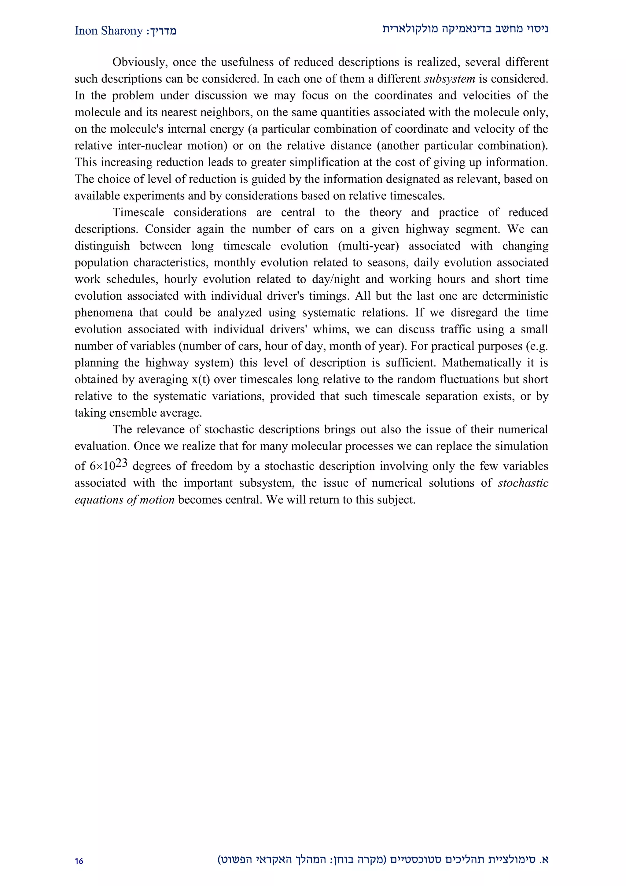 ‫מולקולארית‬ ‫בדינאמיקה‬ ‫מחשב‬ ‫ניסוי‬‫מדריך‬:Inon Sharony
‫א‬.‫סימולצי‬‫ית‬‫סטוכסטיים‬ ‫תהליכים‬(‫בוחן‬ ‫מקרה‬:‫הפשוט‬ ‫האקראי‬ ‫המהלך‬)29
Obviously, once the usefulness of reduced descriptions is realized, several different
such descriptions can be considered. In each one of them a different subsystem is considered.
In the problem under discussion we may focus on the coordinates and velocities of the
molecule and its nearest neighbors, on the same quantities associated with the molecule only,
on the molecule's internal energy (a particular combination of coordinate and velocity of the
relative inter-nuclear motion) or on the relative distance (another particular combination).
This increasing reduction leads to greater simplification at the cost of giving up information.
The choice of level of reduction is guided by the information designated as relevant, based on
available experiments and by considerations based on relative timescales.
Timescale considerations are central to the theory and practice of reduced
descriptions. Consider again the number of cars on a given highway segment. We can
distinguish between long timescale evolution (multi-year) associated with changing
population characteristics, monthly evolution related to seasons, daily evolution associated
work schedules, hourly evolution related to day/night and working hours and short time
evolution associated with individual driver's timings. All but the last one are deterministic
phenomena that could be analyzed using systematic relations. If we disregard the time
evolution associated with individual drivers' whims, we can discuss traffic using a small
number of variables (number of cars, hour of day, month of year). For practical purposes (e.g.
planning the highway system) this level of description is sufficient. Mathematically it is
obtained by averaging x(t) over timescales long relative to the random fluctuations but short
relative to the systematic variations, provided that such timescale separation exists, or by
taking ensemble average.
The relevance of stochastic descriptions brings out also the issue of their numerical
evaluation. Once we realize that for many molecular processes we can replace the simulation
of 61023 degrees of freedom by a stochastic description involving only the few variables
associated with the important subsystem, the issue of numerical solutions of stochastic
equations of motion becomes central. We will return to this subject.
 