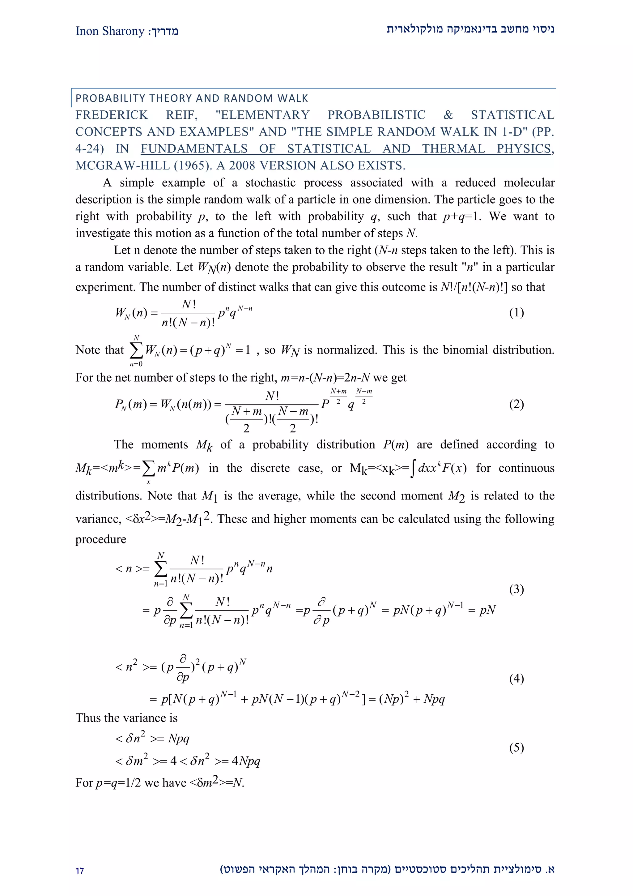 ‫מולקולארית‬ ‫בדינאמיקה‬ ‫מחשב‬ ‫ניסוי‬‫מדריך‬:Inon Sharony
‫א‬.‫סימולצי‬‫ית‬‫סטוכסטיים‬ ‫תהליכים‬(‫בוחן‬ ‫מקרה‬:‫הפשוט‬ ‫האקראי‬ ‫המהלך‬)22
PROBABILITY THEORY AND RANDOM WALK
FREDERICK REIF, "ELEMENTARY PROBABILISTIC & STATISTICAL
CONCEPTS AND EXAMPLES" AND "THE SIMPLE RANDOM WALK IN 1-D" (PP.
4-24) IN FUNDAMENTALS OF STATISTICAL AND THERMAL PHYSICS,
MCGRAW-HILL (1965). A 2008 VERSION ALSO EXISTS.
A simple example of a stochastic process associated with a reduced molecular
description is the simple random walk of a particle in one dimension. The particle goes to the
right with probability p, to the left with probability q, such that p+q=1. We want to
investigate this motion as a function of the total number of steps N.
Let n denote the number of steps taken to the right (N-n steps taken to the left). This is
a random variable. Let WN(n) denote the probability to observe the result "n" in a particular
experiment. The number of distinct walks that can give this outcome is N!/[n!(N-n)!] so that
W n
N
n N n
p qN
n N n
( )
!
!( )!



(1)
Note that W n p qN
N
n
N
( ) ( )  

 1
0
, so WN is normalized. This is the binomial distribution.
For the net number of steps to the right, m=n-(N-n)=2n-N we get
P m W n m
N
N m N m
P qN N
N m N m
( ) ( ( ))
!
( )!( )!
 
 
 
2 2
2 2
(2)
The moments Mk of a probability distribution P(m) are defined according to
Mk=<mk>= m P mk
x
 ( ) in the discrete case, or Mk=<xk>= dxx F xk
( )z for continuous
distributions. Note that M1 is the average, while the second moment M2 is related to the
variance, <x2>=M2-M1
2. These and higher moments can be calculated using the following
procedure
1
1
1
!
!( )!
!
( ) ( )
!( )!
N
n N n
n
N
n N n N N
n
N
n p q n
n N n
N
p p q p p q pN p q pN
p n N n p




 

 


     
 


(3)
2 2
1 2 2
( ) ( )
[ ( ) ( 1)( ) ] ( )
N
N N
n p p q
p
p N p q pN N p q Np Npq 

  

      
(4)
Thus the variance is
2
2 2
4 4
n Npq
m n Npq

 
 
   
(5)
For p=q=1/2 we have <m2>=N.
 