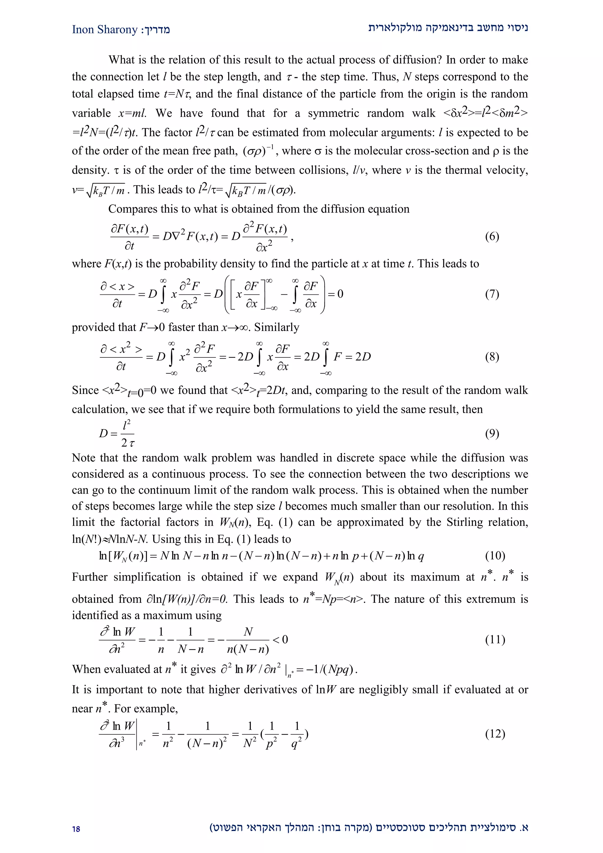 ‫מולקולארית‬ ‫בדינאמיקה‬ ‫מחשב‬ ‫ניסוי‬‫מדריך‬:Inon Sharony
‫א‬.‫סימולצי‬‫ית‬‫סטוכסטיים‬ ‫תהליכים‬(‫בוחן‬ ‫מקרה‬:‫הפשוט‬ ‫האקראי‬ ‫המהלך‬)22
What is the relation of this result to the actual process of diffusion? In order to make
the connection let l be the step length, and  - the step time. Thus, N steps correspond to the
total elapsed time t=N, and the final distance of the particle from the origin is the random
variable x=ml. We have found that for a symmetric random walk <x2>=l2<m2>
=l2N=(l2/)t. The factor l2/ can be estimated from molecular arguments: l is expected to be
of the order of the mean free path, 1
)( 
 , where  is the molecular cross-section and  is the
density.  is of the order of the time between collisions, l/v, where v is the thermal velocity,
v= /Bk T m . This leads to l2/= /Bk T m /().
Compares this to what is obtained from the diffusion equation
2
2
2
( , ) ( , )
( , )
F x t F x t
D F x t D
t x
 
  
 
, (6)
where F(x,t) is the probability density to find the particle at x at time t. This leads to
2
2
0
x F F F
D x D x
t x xx
 
 
       
           
  (7)
provided that F0 faster than x. Similarly
2 2
2
2
2 2 2
x F F
D x D x D F D
t xx
  
  
    
    
 
   (8)
Since <x2>t=0=0 we found that <x2>t=2Dt, and, comparing to the result of the random walk
calculation, we see that if we require both formulations to yield the same result, then
D
l

2
2
(9)
Note that the random walk problem was handled in discrete space while the diffusion was
considered as a continuous process. To see the connection between the two descriptions we
can go to the continuum limit of the random walk process. This is obtained when the number
of steps becomes large while the step size l becomes much smaller than our resolution. In this
limit the factorial factors in WN(n), Eq. (1) can be approximated by the Stirling relation,
ln(N!)NlnN-N. Using this in Eq. (1) leads to
ln[ ( )] ln ln ( )ln( ) ln ( )lnW n N N n n N n N n n p N n qN         (10)
Further simplification is obtained if we expand WN
(n) about its maximum at n*. n* is
obtained from ln[W(n)]/n=0. This leads to n*=Np=<n>. The nature of this extremum is
identified as a maximum using


2
2
1 1
0
ln
( )
W
n n N n
N
n N n
  

 

 (11)
When evaluated at n* it gives )/(1|/ln *
22
NpqnW n
 .
It is important to note that higher derivatives of lnW are negligibly small if evaluated at or
near n*. For example,


3
3 2 2 2 2 2
1 1 1 1 1ln
( )
( )*
W
n n N n N p qn
 

  (12)
 