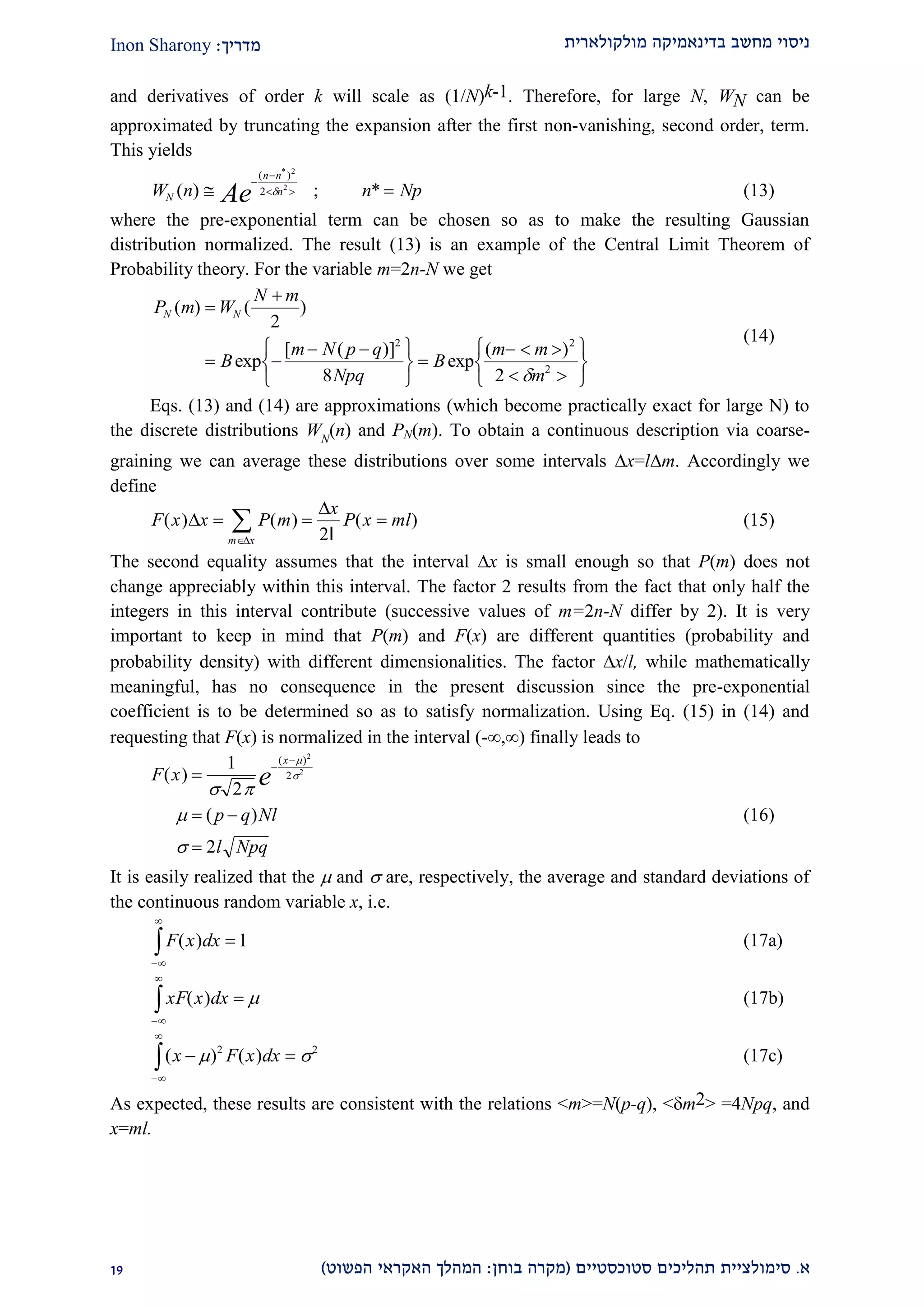 ‫מולקולארית‬ ‫בדינאמיקה‬ ‫מחשב‬ ‫ניסוי‬‫מדריך‬:Inon Sharony
‫א‬.‫סימולצי‬‫ית‬‫סטוכסטיים‬ ‫תהליכים‬(‫בוחן‬ ‫מקרה‬:‫הפשוט‬ ‫האקראי‬ ‫המהלך‬)22
and derivatives of order k will scale as (1/N)k-1. Therefore, for large N, WN can be
approximated by truncating the expansion after the first non-vanishing, second order, term.
This yields
W n n NpN
n n
n
Ae( ) ; *
( )*
 


 
2
2
2  (13)
where the pre-exponential term can be chosen so as to make the resulting Gaussian
distribution normalized. The result (13) is an example of the Central Limit Theorem of
Probability theory. For the variable m=2n-N we get
P m W
N m
B
m N p q
Npq
B
m m
m
N N( ) ( )
exp
[ ( )]
exp
( )


 
 RST
UVW

  
 
RST
UVW
2
8 2
2 2
2

(14)
Eqs. (13) and (14) are approximations (which become practically exact for large N) to
the discrete distributions WN
(n) and PN(m). To obtain a continuous description via coarse-
graining we can average these distributions over some intervals x=lm. Accordingly we
define
F x x P m
x
P x ml
m x
( ) ( ) ( )


  

 2l
(15)
The second equality assumes that the interval x is small enough so that P(m) does not
change appreciably within this interval. The factor 2 results from the fact that only half the
integers in this interval contribute (successive values of m=2n-N differ by 2). It is very
important to keep in mind that P(m) and F(x) are different quantities (probability and
probability density) with different dimensionalities. The factor x/l, while mathematically
meaningful, has no consequence in the present discussion since the pre-exponential
coefficient is to be determined so as to satisfy normalization. Using Eq. (15) in (14) and
requesting that F(x) is normalized in the interval (-,) finally leads to
F x
p q Nl
l Npq
x
e( )
( )
( )

 


1
2
2
2
2
2
 




(16)
It is easily realized that the  and  are, respectively, the average and standard deviations of
the continuous random variable x, i.e.
F x dx( )


z 1 (17a)
xF x dx( )


z   (17b)
( ) ( )x F x dx 


z  2 2
(17c)
As expected, these results are consistent with the relations <m>=N(p-q), <m2> =4Npq, and
x=ml.
 