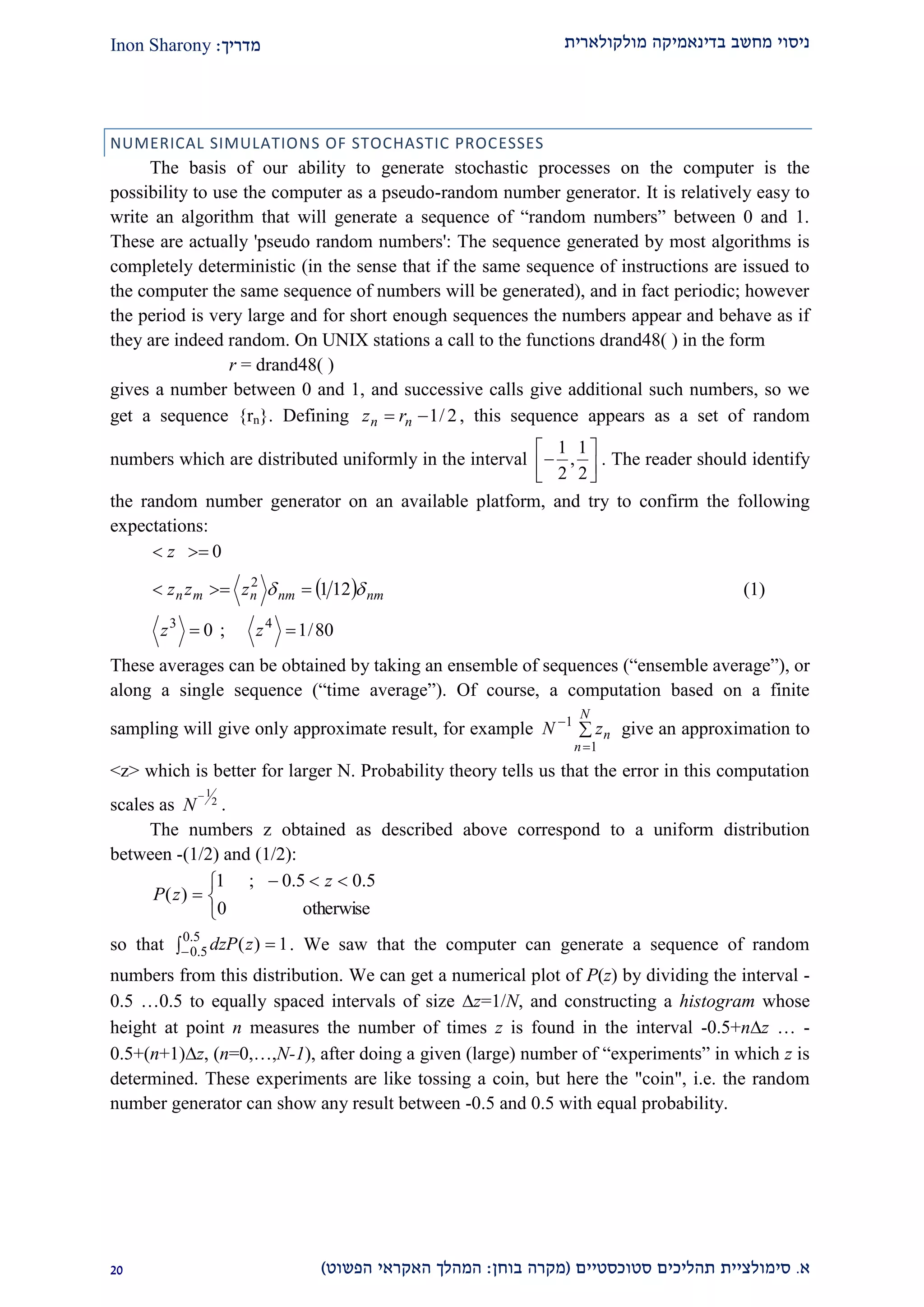‫מולקולארית‬ ‫בדינאמיקה‬ ‫מחשב‬ ‫ניסוי‬‫מדריך‬:Inon Sharony
‫א‬.‫סימולצי‬‫ית‬‫סטוכסטיים‬ ‫תהליכים‬(‫בוחן‬ ‫מקרה‬:‫הפשוט‬ ‫האקראי‬ ‫המהלך‬)10
NUMERICAL SIMULATIONS OF STOCHASTIC PROCESSES
The basis of our ability to generate stochastic processes on the computer is the
possibility to use the computer as a pseudo-random number generator. It is relatively easy to
write an algorithm that will generate a sequence of “random numbers” between 0 and 1.
These are actually 'pseudo random numbers': The sequence generated by most algorithms is
completely deterministic (in the sense that if the same sequence of instructions are issued to
the computer the same sequence of numbers will be generated), and in fact periodic; however
the period is very large and for short enough sequences the numbers appear and behave as if
they are indeed random. On UNIX stations a call to the functions drand48( ) in the form
r = drand48( )
gives a number between 0 and 1, and successive calls give additional such numbers, so we
get a sequence {rn}. Defining 2/1 nn rz , this sequence appears as a set of random
numbers which are distributed uniformly in the interval
1 1
,
2 2
 
  
. The reader should identify
the random number generator on an available platform, and try to confirm the following
expectations:
 
80/1;0
121
0
43
2



zz
zzz
z
nmnmnmn  (1)
These averages can be obtained by taking an ensemble of sequences (“ensemble average”), or
along a single sequence (“time average”). Of course, a computation based on a finite
sampling will give only approximate result, for example 


N
n
nzN
1
1
give an approximation to
<z> which is better for larger N. Probability theory tells us that the error in this computation
scales as
1
2
N

.
The numbers z obtained as described above correspond to a uniform distribution
between -(1/2) and (1/2):


 

otherwise0
5.05.0;1
)(
z
zP
so that  
5.0
5.0 1)(zdzP . We saw that the computer can generate a sequence of random
numbers from this distribution. We can get a numerical plot of P(z) by dividing the interval -
0.5 …0.5 to equally spaced intervals of size z=1/N, and constructing a histogram whose
height at point n measures the number of times z is found in the interval -0.5+nz … -
0.5+(n+1)z, (n=0,…,N-1), after doing a given (large) number of “experiments” in which z is
determined. These experiments are like tossing a coin, but here the "coin", i.e. the random
number generator can show any result between -0.5 and 0.5 with equal probability.
 