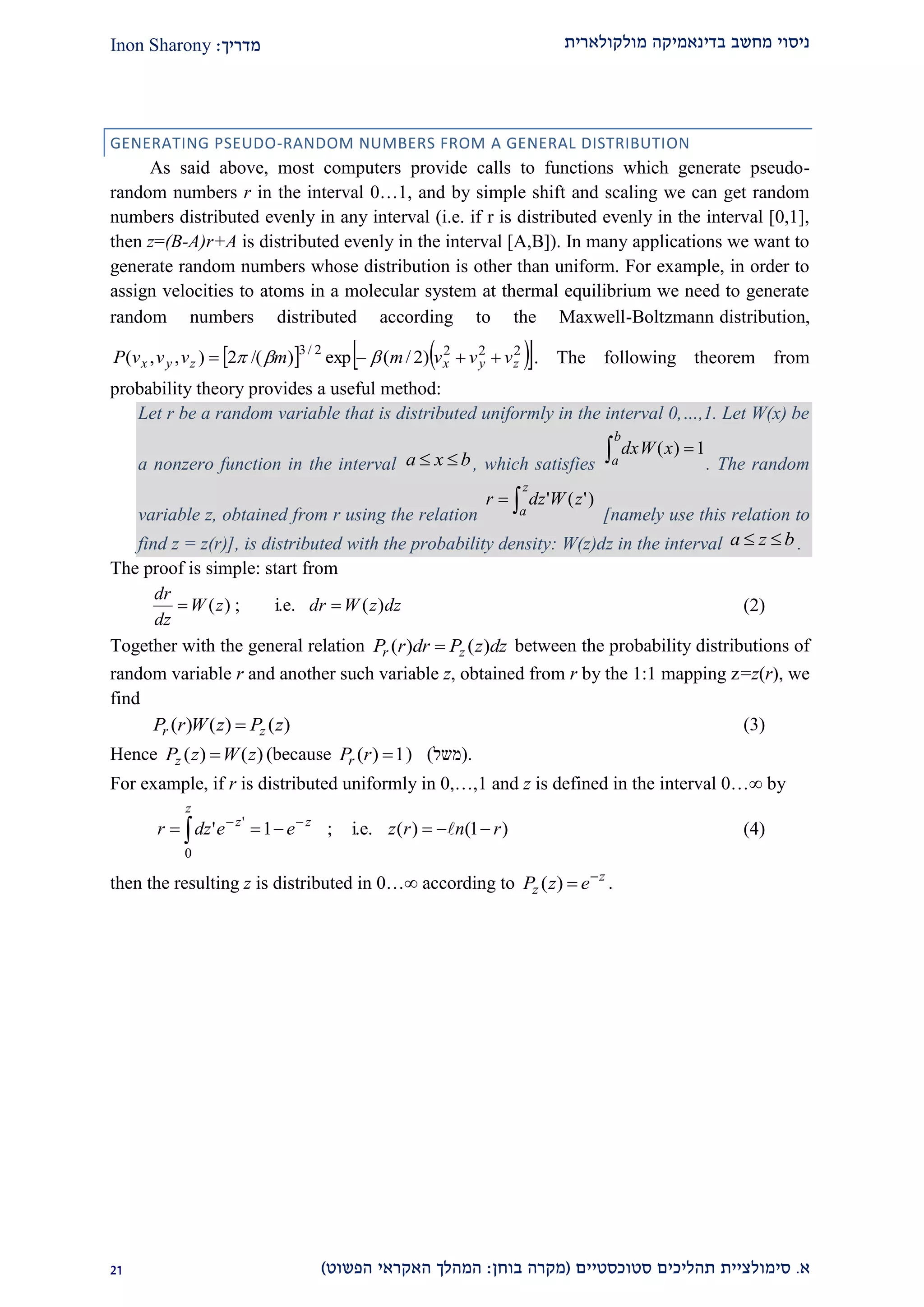 ‫מולקולארית‬ ‫בדינאמיקה‬ ‫מחשב‬ ‫ניסוי‬‫מדריך‬:Inon Sharony
‫א‬.‫סימולצי‬‫ית‬‫סטוכסטיים‬ ‫תהליכים‬(‫בוחן‬ ‫מקרה‬:‫הפשוט‬ ‫האקראי‬ ‫המהלך‬)12
GENERATING PSEUDO-RANDOM NUMBERS FROM A GENERAL DISTRIBUTION
As said above, most computers provide calls to functions which generate pseudo-
random numbers r in the interval 0…1, and by simple shift and scaling we can get random
numbers distributed evenly in any interval (i.e. if r is distributed evenly in the interval [0,1],
then z=(B-A)r+A is distributed evenly in the interval [A,B]). In many applications we want to
generate random numbers whose distribution is other than uniform. For example, in order to
assign velocities to atoms in a molecular system at thermal equilibrium we need to generate
random numbers distributed according to the Maxwell-Boltzmann distribution,
    2222/3
)2/(exp)/(2),,( zyxzyx vvvmmvvvP   . The following theorem from
probability theory provides a useful method:
Let r be a random variable that is distributed uniformly in the interval 0,…,1. Let W(x) be
a nonzero function in the interval bxa  , which satisfies
1)( 
b
a
xdxW
. The random
variable z, obtained from r using the relation 
z
a
zWdzr )'('
[namely use this relation to
find z = z(r)], is distributed with the probability density: W(z)dz in the interval bza  .
The proof is simple: start from
dzzWdrzW
dz
dr
)(i.e.;)(  (2)
Together with the general relation dzzPdrrP zr )()(  between the probability distributions of
random variable r and another such variable z, obtained from r by the 1:1 mapping z=z(r), we
find
)()()( zPzWrP zr  (3)
Hence )()( zWzPz  (because 1)( rPr ) (‫משל‬) .
For example, if r is distributed uniformly in 0,…,1 and z is defined in the interval 0… by
)1()(i.e.;1'
0
'
rnrzeedzr
z
zz
 

 (4)
then the resulting z is distributed in 0…∞ according to z
z ezP 
)( .
 