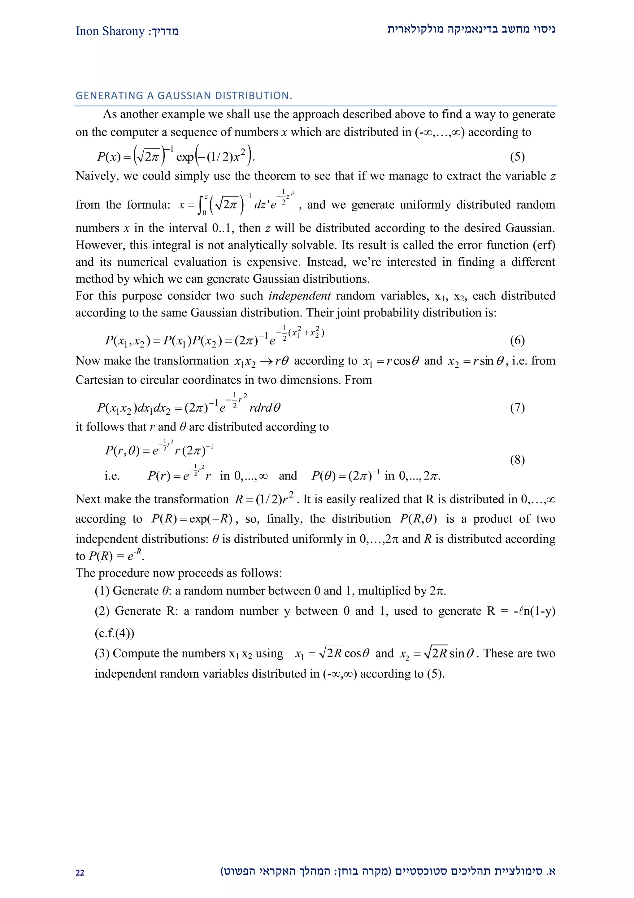 ‫מולקולארית‬ ‫בדינאמיקה‬ ‫מחשב‬ ‫ניסוי‬‫מדריך‬:Inon Sharony
‫א‬.‫סימולצי‬‫ית‬‫סטוכסטיים‬ ‫תהליכים‬(‫בוחן‬ ‫מקרה‬:‫הפשוט‬ ‫האקראי‬ ‫המהלך‬)11
GENERATING A GAUSSIAN DISTRIBUTION.
As another example we shall use the approach described above to find a way to generate
on the computer a sequence of numbers x which are distributed in (-,…,) according to
   21
)2/1(exp2)( xxP 

 . (5)
Naively, we could simply use the theorem to see that if we manage to extract the variable z
from the formula:  
21
1 '
2
0
2 '
zz
x dz e
 
  , and we generate uniformly distributed random
numbers x in the interval 0..1, then z will be distributed according to the desired Gaussian.
However, this integral is not analytically solvable. Its result is called the error function (erf)
and its numerical evaluation is expensive. Instead, we’re interested in finding a different
method by which we can generate Gaussian distributions.
For this purpose consider two such independent random variables, x1, x2, each distributed
according to the same Gaussian distribution. Their joint probability distribution is:
)(1
2121
2
2
2
12
1
)2()()(),(
xx
exPxPxxP

  (6)
Now make the transformation rxx 21 according to cos1 rx  and sin2 rx  , i.e. from
Cartesian to circular coordinates in two dimensions. From
 rdrdedxdxxxP
r2
2
1
1
2121 )2()(

 (7)
it follows that r and θ are distributed according to
1 2
2
1 2
2
1
1
( , ) (2 )
i.e. ( ) in 0,..., and ( ) (2 ) in 0,...,2 .
r
r
P r e r
P r e r P
 
  
 
 

  
(8)
Next make the transformation 2
)2/1( rR  . It is easily realized that R is distributed in 0,…,∞
)exp()( RRP  , so, finally, the distribution ),( RP is a product of two
independent distributions: θ is distributed uniformly in 0,…,2 and R is distributed according
to P(R) = e-R
.
The procedure now proceeds as follows:
(1) Generate θ: a random number between 0 and 1, multiplied by 2.
(2) Generate R: a random number y between 0 and 1, used to generate R = -n(1-y)
(c.f.(4))
(3) Compute the numbers x1 x2 using cos21 Rx  and 2 2 sinx R  . These are two
independent random variables distributed in (-∞,∞) according to (5).
 