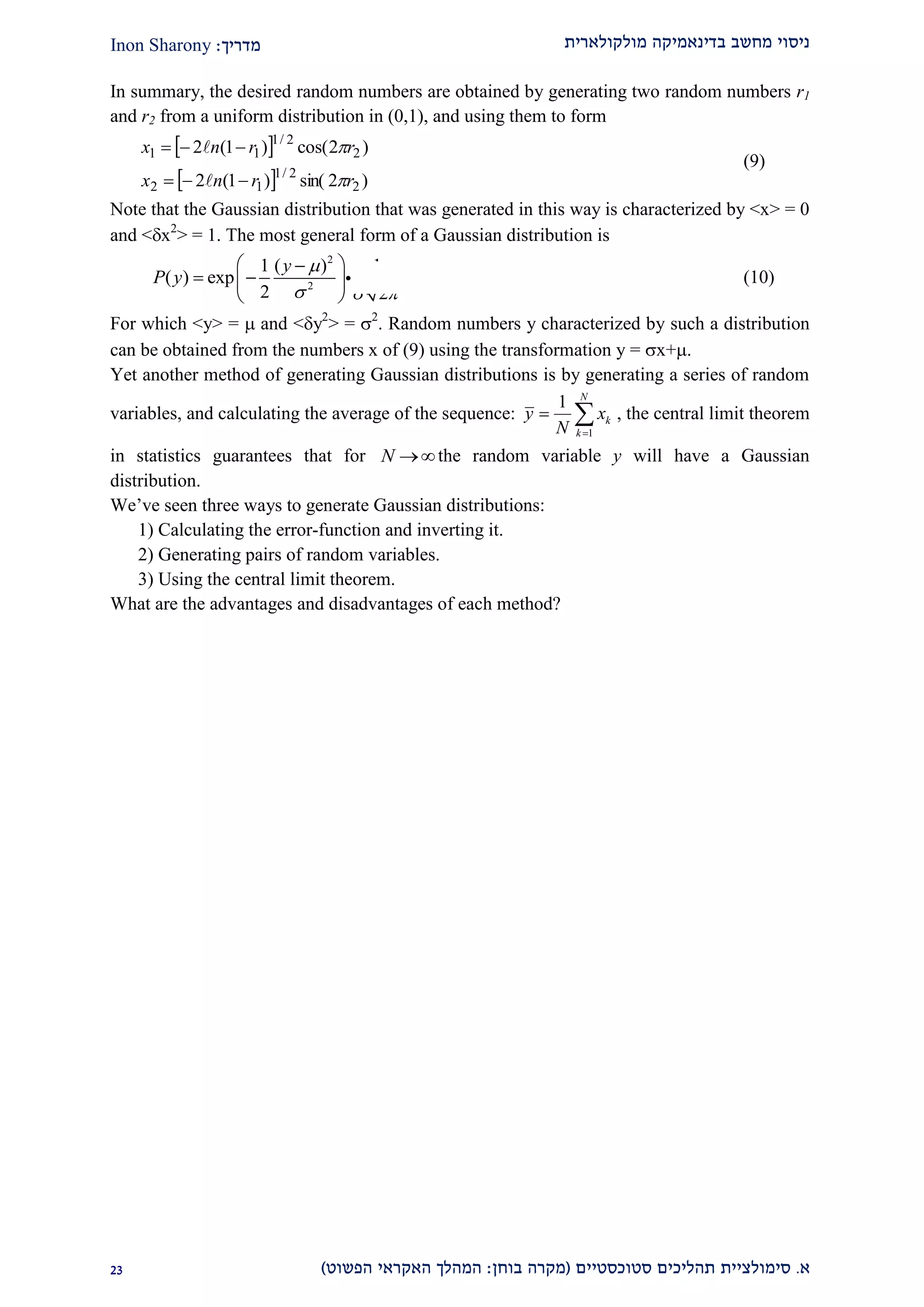 ‫מולקולארית‬ ‫בדינאמיקה‬ ‫מחשב‬ ‫ניסוי‬‫מדריך‬:Inon Sharony
‫א‬.‫סימולצי‬‫ית‬‫סטוכסטיים‬ ‫תהליכים‬(‫בוחן‬ ‫מקרה‬:‫הפשוט‬ ‫האקראי‬ ‫המהלך‬)12
In summary, the desired random numbers are obtained by generating two random numbers r1
and r2 from a uniform distribution in (0,1), and using them to form
 
  )2sin()1(2
)2cos()1(2
2
2/1
12
2
2/1
11
rrnx
rrnx






(9)
Note that the Gaussian distribution that was generated in this way is characterized by <x> = 0
and <x2
> = 1. The most general form of a Gaussian distribution is
2
2
1 ( ) 1
( ) exp
2 2
y
P y

  
 
  
 
(10)
For which <y> =  and <y2
> = 2
. Random numbers y characterized by such a distribution
can be obtained from the numbers x of (9) using the transformation y = x+.
Yet another method of generating Gaussian distributions is by generating a series of random
variables, and calculating the average of the sequence:
1
1 N
k
k
y x
N 
  , the central limit theorem
in statistics guarantees that for N the random variable y will have a Gaussian
distribution.
We’ve seen three ways to generate Gaussian distributions:
1) Calculating the error-function and inverting it.
2) Generating pairs of random variables.
3) Using the central limit theorem.
What are the advantages and disadvantages of each method?
 