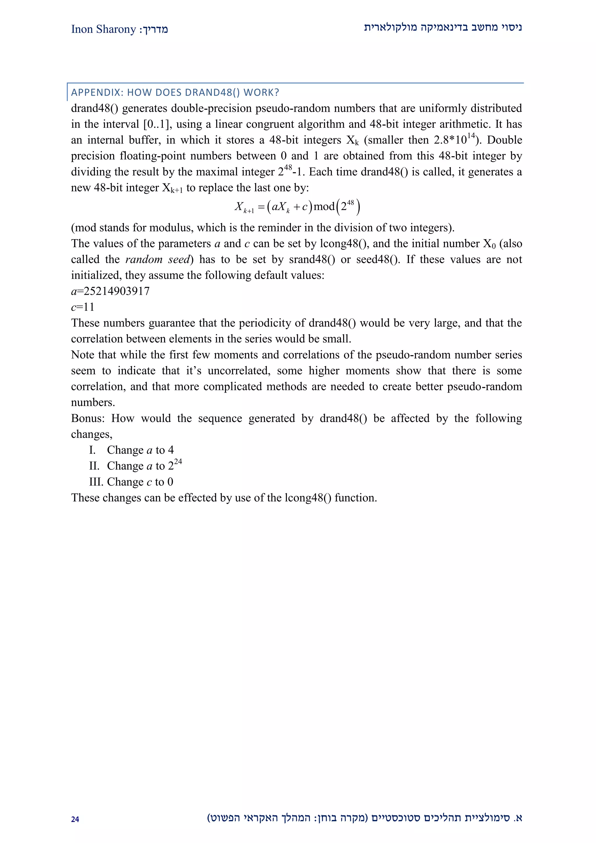 ‫מולקולארית‬ ‫בדינאמיקה‬ ‫מחשב‬ ‫ניסוי‬‫מדריך‬:Inon Sharony
‫א‬.‫סימולצי‬‫ית‬‫סטוכסטיים‬ ‫תהליכים‬(‫בוחן‬ ‫מקרה‬:‫הפשוט‬ ‫האקראי‬ ‫המהלך‬)11
APPENDIX: HOW DOES DRAND48() WORK?
drand48() generates double-precision pseudo-random numbers that are uniformly distributed
in the interval [0..1], using a linear congruent algorithm and 48-bit integer arithmetic. It has
an internal buffer, in which it stores a 48-bit integers Xk (smaller then 2.8*1014
). Double
precision floating-point numbers between 0 and 1 are obtained from this 48-bit integer by
dividing the result by the maximal integer 248
-1. Each time drand48() is called, it generates a
new 48-bit integer Xk+1 to replace the last one by:
   48
1 mod 2k kX aX c  
(mod stands for modulus, which is the reminder in the division of two integers).
The values of the parameters a and c can be set by lcong48(), and the initial number X0 (also
called the random seed) has to be set by srand48() or seed48(). If these values are not
initialized, they assume the following default values:
a=25214903917
c=11
These numbers guarantee that the periodicity of drand48() would be very large, and that the
correlation between elements in the series would be small.
Note that while the first few moments and correlations of the pseudo-random number series
seem to indicate that it’s uncorrelated, some higher moments show that there is some
correlation, and that more complicated methods are needed to create better pseudo-random
numbers.
Bonus: How would the sequence generated by drand48() be affected by the following
changes,
I. Change a to 4
II. Change a to 224
III. Change c to 0
These changes can be effected by use of the lcong48() function.
 