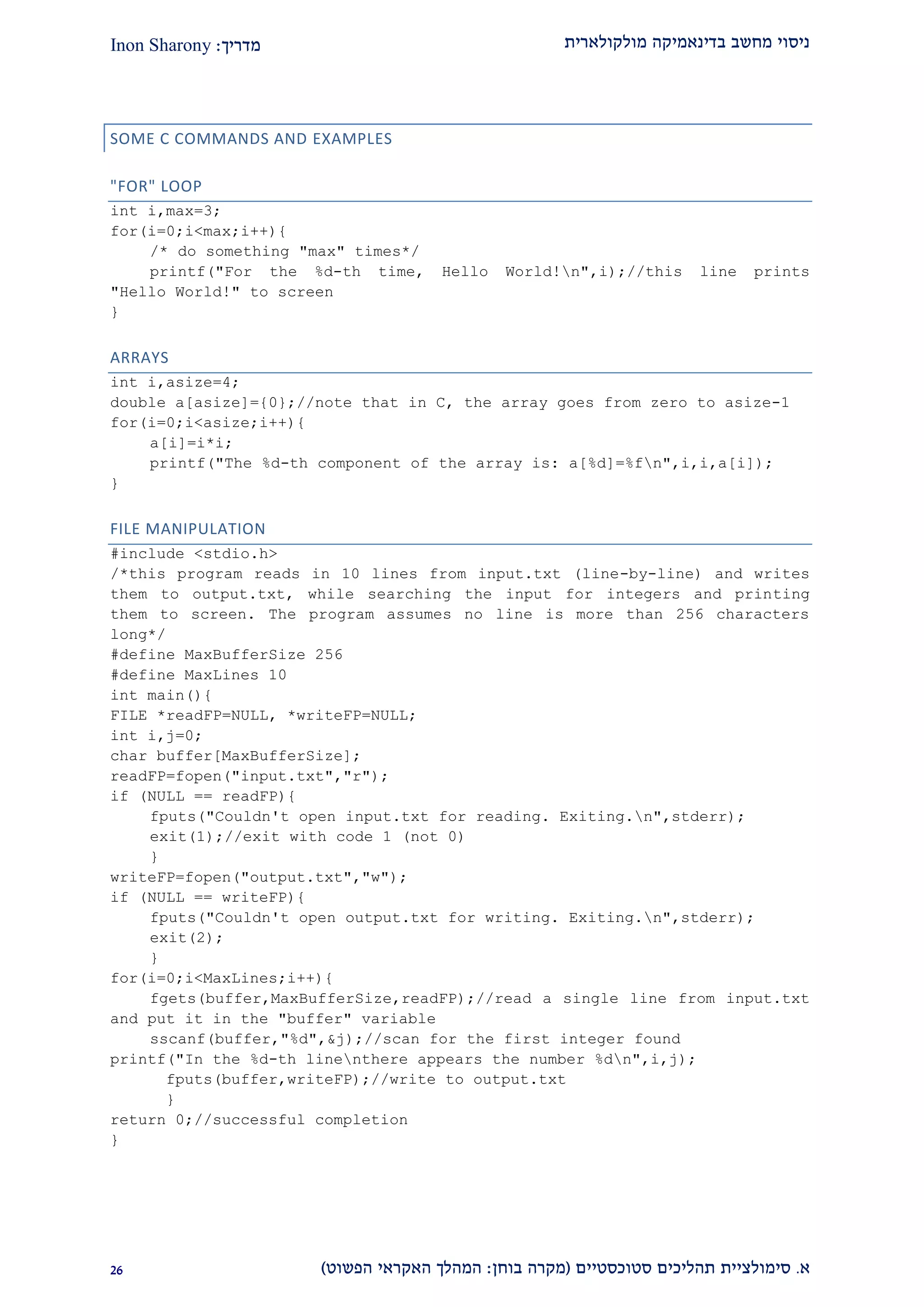 ‫מולקולארית‬ ‫בדינאמיקה‬ ‫מחשב‬ ‫ניסוי‬‫מדריך‬:Inon Sharony
‫א‬.‫סימולצי‬‫ית‬‫סטוכסטיים‬ ‫תהליכים‬(‫בוחן‬ ‫מקרה‬:‫הפשוט‬ ‫האקראי‬ ‫המהלך‬)19
SOME C COMMANDS AND EXAMPLES
"FOR" LOOP
int i,max=3;
for(i=0;i<max;i++){
/* do something "max" times*/
printf("For the %d-th time, Hello World!n",i);//this line prints
"Hello World!" to screen
}
ARRAYS
int i,asize=4;
double a[asize]={0};//note that in C, the array goes from zero to asize-1
for(i=0;i<asize;i++){
a[i]=i*i;
printf("The %d-th component of the array is: a[%d]=%fn",i,i,a[i]);
}
FILE MANIPULATION
#include <stdio.h>
/*this program reads in 10 lines from input.txt (line-by-line) and writes
them to output.txt, while searching the input for integers and printing
them to screen. The program assumes no line is more than 256 characters
long*/
#define MaxBufferSize 256
#define MaxLines 10
int main(){
FILE *readFP=NULL, *writeFP=NULL;
int i,j=0;
char buffer[MaxBufferSize];
readFP=fopen("input.txt","r");
if (NULL == readFP){
fputs("Couldn't open input.txt for reading. Exiting.n",stderr);
exit(1);//exit with code 1 (not 0)
}
writeFP=fopen("output.txt","w");
if (NULL == writeFP){
fputs("Couldn't open output.txt for writing. Exiting.n",stderr);
exit(2);
}
for(i=0;i<MaxLines;i++){
fgets(buffer,MaxBufferSize,readFP);//read a single line from input.txt
and put it in the "buffer" variable
sscanf(buffer,"%d",&j);//scan for the first integer found
printf("In the %d-th linenthere appears the number %dn",i,j);
fputs(buffer,writeFP);//write to output.txt
}
return 0;//successful completion
}
 
