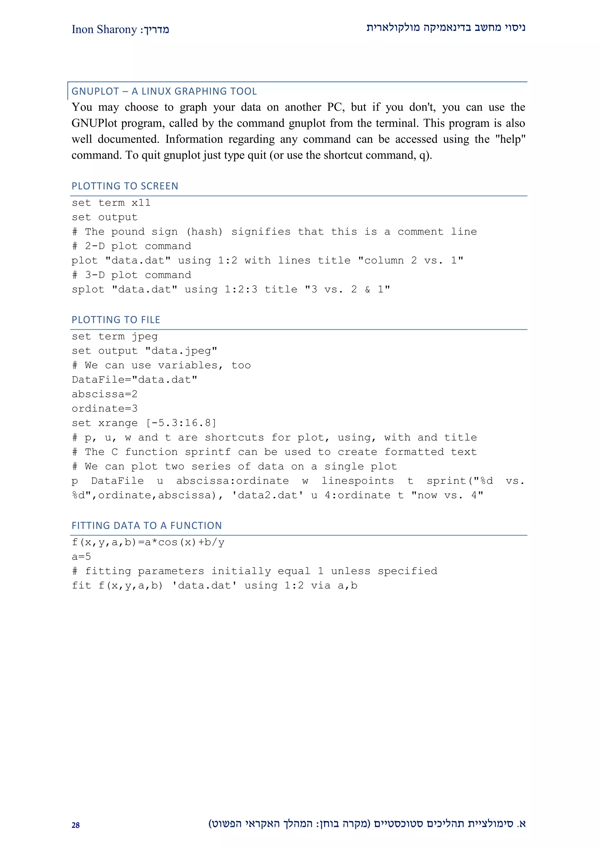 ‫מולקולארית‬ ‫בדינאמיקה‬ ‫מחשב‬ ‫ניסוי‬‫מדריך‬:Inon Sharony
‫א‬.‫סימולצי‬‫ית‬‫סטוכסטיים‬ ‫תהליכים‬(‫בוחן‬ ‫מקרה‬:‫הפשוט‬ ‫האקראי‬ ‫המהלך‬)12
GNUPLOT – A LINUX GRAPHING TOOL
You may choose to graph your data on another PC, but if you don't, you can use the
GNUPlot program, called by the command gnuplot from the terminal. This program is also
well documented. Information regarding any command can be accessed using the "help"
command. To quit gnuplot just type quit (or use the shortcut command, q).
PLOTTING TO SCREEN
set term x11
set output
# The pound sign (hash) signifies that this is a comment line
# 2-D plot command
plot "data.dat" using 1:2 with lines title "column 2 vs. 1"
# 3-D plot command
splot "data.dat" using 1:2:3 title "3 vs. 2 & 1"
PLOTTING TO FILE
set term jpeg
set output "data.jpeg"
# We can use variables, too
DataFile="data.dat"
abscissa=2
ordinate=3
set xrange [-5.3:16.8]
# p, u, w and t are shortcuts for plot, using, with and title
# The C function sprintf can be used to create formatted text
# We can plot two series of data on a single plot
p DataFile u abscissa:ordinate w linespoints t sprint("%d vs.
%d",ordinate,abscissa), 'data2.dat' u 4:ordinate t "now vs. 4"
FITTING DATA TO A FUNCTION
f(x,y,a,b)=a*cos(x)+b/y
a=5
# fitting parameters initially equal 1 unless specified
fit f(x,y,a,b) 'data.dat' using 1:2 via a,b
 