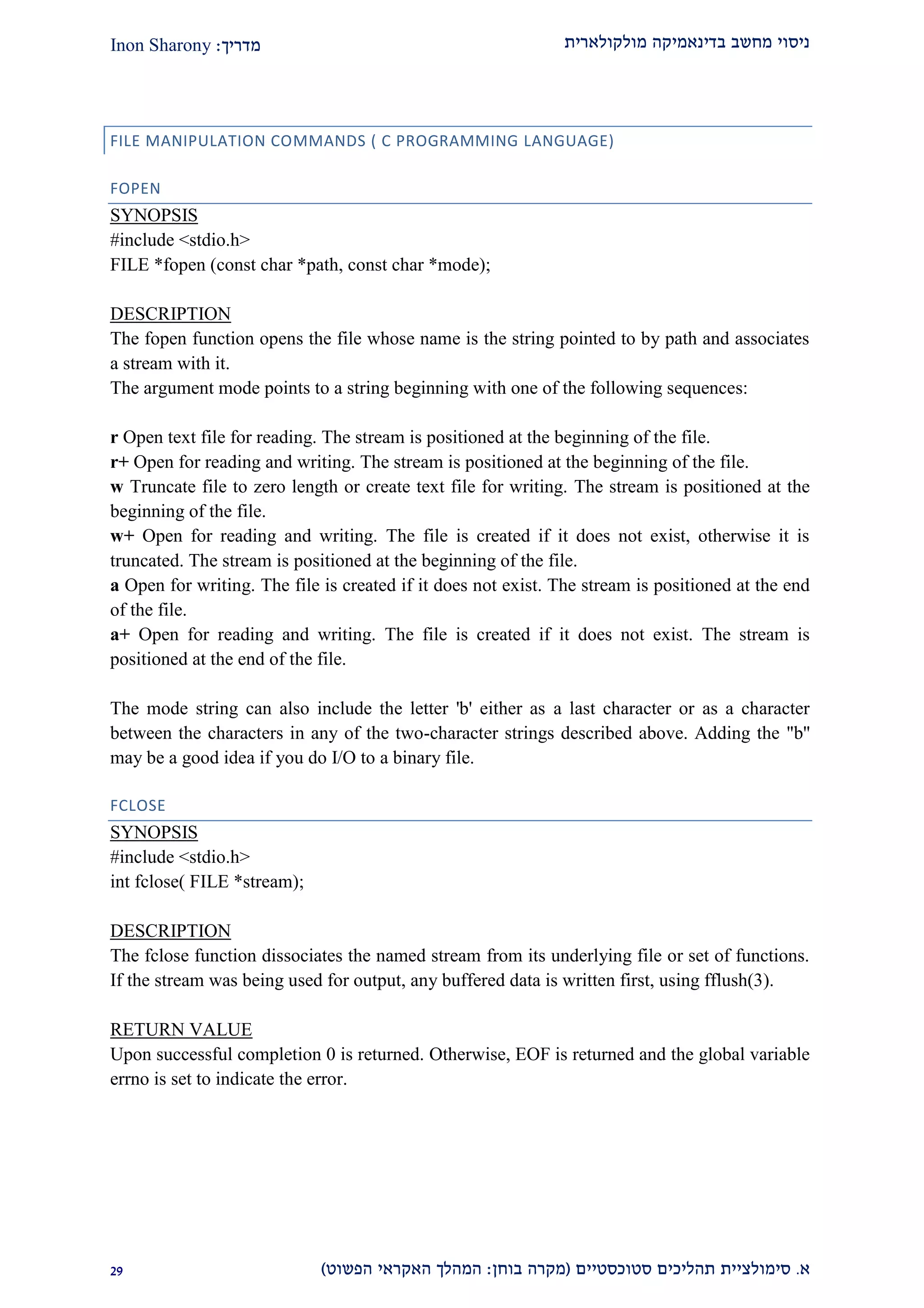 ‫מולקולארית‬ ‫בדינאמיקה‬ ‫מחשב‬ ‫ניסוי‬‫מדריך‬:Inon Sharony
‫א‬.‫סימולצי‬‫ית‬‫סטוכסטיים‬ ‫תהליכים‬(‫בוחן‬ ‫מקרה‬:‫הפשוט‬ ‫האקראי‬ ‫המהלך‬)12
FILE MANIPULATION COMMANDS ( C PROGRAMMING LANGUAGE)
FOPEN
SYNOPSIS
#include <stdio.h>
FILE *fopen (const char *path, const char *mode);
DESCRIPTION
The fopen function opens the file whose name is the string pointed to by path and associates
a stream with it.
The argument mode points to a string beginning with one of the following sequences:
r Open text file for reading. The stream is positioned at the beginning of the file.
r+ Open for reading and writing. The stream is positioned at the beginning of the file.
w Truncate file to zero length or create text file for writing. The stream is positioned at the
beginning of the file.
w+ Open for reading and writing. The file is created if it does not exist, otherwise it is
truncated. The stream is positioned at the beginning of the file.
a Open for writing. The file is created if it does not exist. The stream is positioned at the end
of the file.
a+ Open for reading and writing. The file is created if it does not exist. The stream is
positioned at the end of the file.
The mode string can also include the letter 'b' either as a last character or as a character
between the characters in any of the two-character strings described above. Adding the "b''
may be a good idea if you do I/O to a binary file.
FCLOSE
SYNOPSIS
#include <stdio.h>
int fclose( FILE *stream);
DESCRIPTION
The fclose function dissociates the named stream from its underlying file or set of functions.
If the stream was being used for output, any buffered data is written first, using fflush(3).
RETURN VALUE
Upon successful completion 0 is returned. Otherwise, EOF is returned and the global variable
errno is set to indicate the error.
 