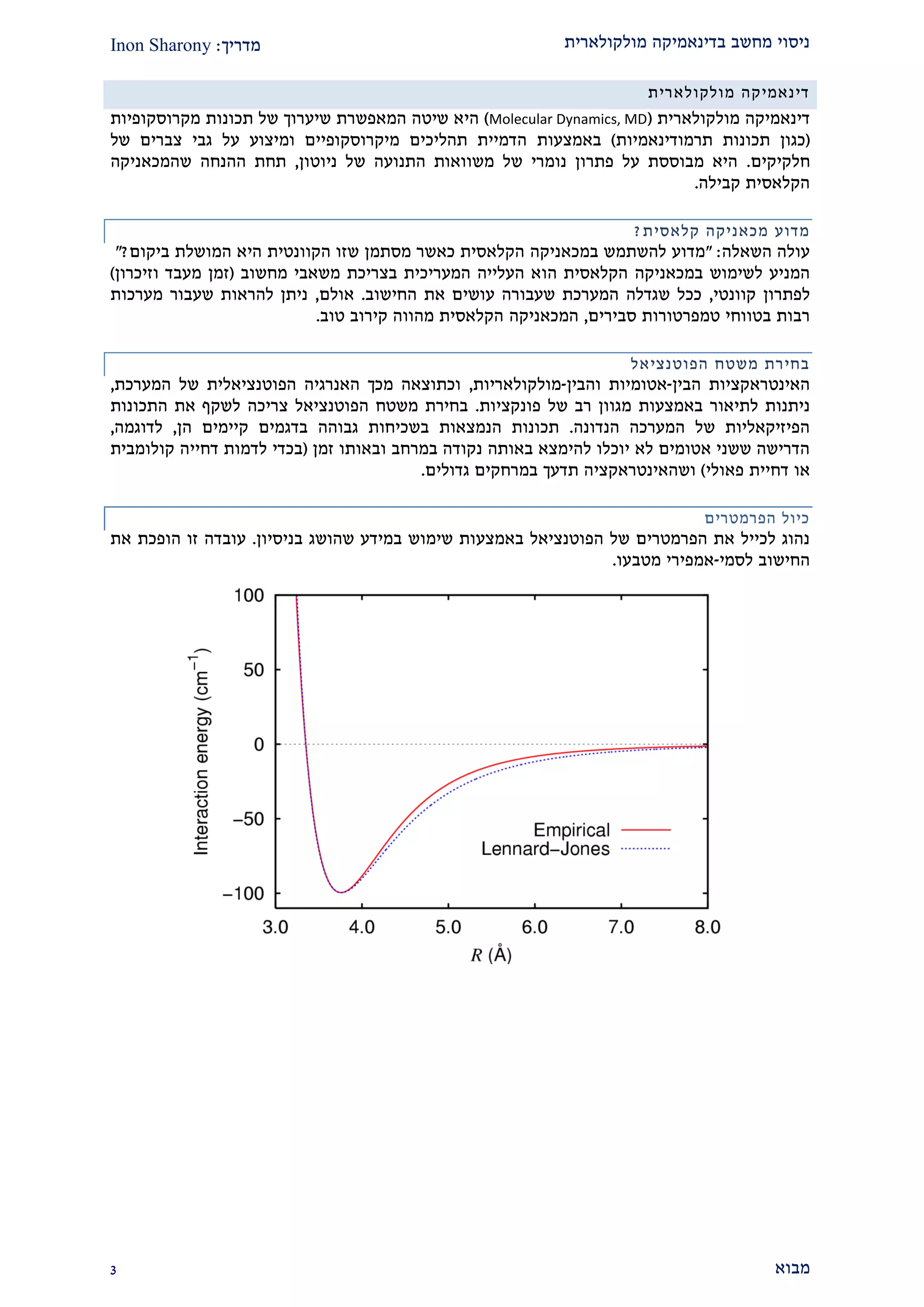 ‫מולקולארית‬ ‫בדינאמיקה‬ ‫מחשב‬ ‫ניסוי‬‫מדריך‬:Inon Sharony
‫מבוא‬2
‫דינאמיקה‬‫מולקולארית‬
‫מולקולארית‬ ‫דינאמיקה‬(Molecular Dynamics, MD)‫תכו‬ ‫של‬ ‫שיערוך‬ ‫המאפשרת‬ ‫שיטה‬ ‫היא‬‫נות‬‫מקרוסקופיות‬
(‫תרמודינאמיות‬ ‫תכונות‬ ‫כגון‬)‫באמצעות‬‫מיקרוסקופיים‬ ‫תהליכים‬ ‫הדמיית‬‫גבי‬ ‫על‬ ‫ומיצוע‬‫של‬ ‫צברים‬
‫חלקיקי‬‫ם‬.‫ניוטון‬ ‫של‬ ‫התנועה‬ ‫משוואות‬ ‫של‬ ‫נומרי‬ ‫פתרון‬ ‫על‬ ‫מבוססת‬ ‫היא‬,‫ההנחה‬ ‫תחת‬‫שהמכאניק‬‫ה‬
‫קבילה‬ ‫הקלאסית‬.
‫מדוע‬‫מכאניק‬‫ה‬‫קלאסית‬?
‫השאלה‬ ‫עולה‬:"‫להשתמש‬ ‫מדוע‬‫במכאניק‬‫ה‬‫מסתמן‬ ‫כאשר‬ ‫הקלאסית‬‫שזו‬‫הקוונטית‬‫ביקום‬ ‫המושלת‬ ‫היא‬?"
‫לשימוש‬ ‫המניע‬‫במכאניק‬‫ה‬‫ה‬ ‫הקלאסית‬‫ו‬‫מחשוב‬ ‫משאבי‬ ‫בצריכת‬ ‫המעריכית‬ ‫העלייה‬ ‫א‬(‫וזיכרון‬ ‫מעבד‬ ‫זמן‬)
‫לפתרון‬‫קוונטי‬,‫החישוב‬ ‫את‬ ‫עושים‬ ‫שעבורה‬ ‫המערכת‬ ‫שגדלה‬ ‫ככל‬.‫אולם‬,‫מערכות‬ ‫שעבור‬ ‫להראות‬ ‫ניתן‬
‫סבירים‬ ‫טמפרטורות‬ ‫בטווחי‬ ‫רבות‬,‫המכאניק‬‫ה‬‫טוב‬ ‫קירוב‬ ‫מהווה‬ ‫הקלאסית‬.
‫משטח‬ ‫בחירת‬‫הפוטנציאל‬
‫הבין‬ ‫האינטראקציות‬-‫והבין‬ ‫אטומיות‬-‫מולקולאריו‬‫ת‬,‫המערכת‬ ‫של‬ ‫הפוטנציאלית‬ ‫האנרגיה‬ ‫מכך‬ ‫וכתוצאה‬,
‫באמצעות‬ ‫לתיאור‬ ‫ניתנות‬‫של‬ ‫רב‬ ‫מגוון‬‫פונקציו‬‫ת‬.‫התכונות‬ ‫את‬ ‫לשקף‬ ‫צריכה‬ ‫הפוטנציאל‬ ‫משטח‬ ‫בחירת‬
‫הנדו‬ ‫המערכה‬ ‫של‬ ‫הפיזיקאליות‬‫נה‬.‫גבוהה‬ ‫בשכיחות‬ ‫הנמצאות‬ ‫תכונות‬‫בדגמים‬‫הן‬ ‫קיימים‬,‫לדוגמה‬,
‫זמן‬ ‫ובאותו‬ ‫במרחב‬ ‫נקודה‬ ‫באותה‬ ‫להימצא‬ ‫יוכלו‬ ‫לא‬ ‫אטומים‬ ‫ששני‬ ‫הדרישה‬(‫קולומבית‬ ‫דחייה‬ ‫לדמות‬ ‫בכדי‬
‫פאולי‬ ‫דחיית‬ ‫או‬)‫גדולים‬ ‫במרחקים‬ ‫תדעך‬ ‫ושהאינטראקציה‬.
‫הפרמטרים‬ ‫כיול‬
‫באמצע‬ ‫הפוטנציאל‬ ‫של‬ ‫הפרמטרים‬ ‫את‬ ‫לכייל‬ ‫נהוג‬‫בניסיון‬ ‫שהושג‬ ‫במידע‬ ‫שימוש‬ ‫ות‬.‫את‬ ‫הופכת‬ ‫זו‬ ‫עובדה‬
‫לסמי‬ ‫החישוב‬-‫מטבעו‬ ‫אמפירי‬.
 