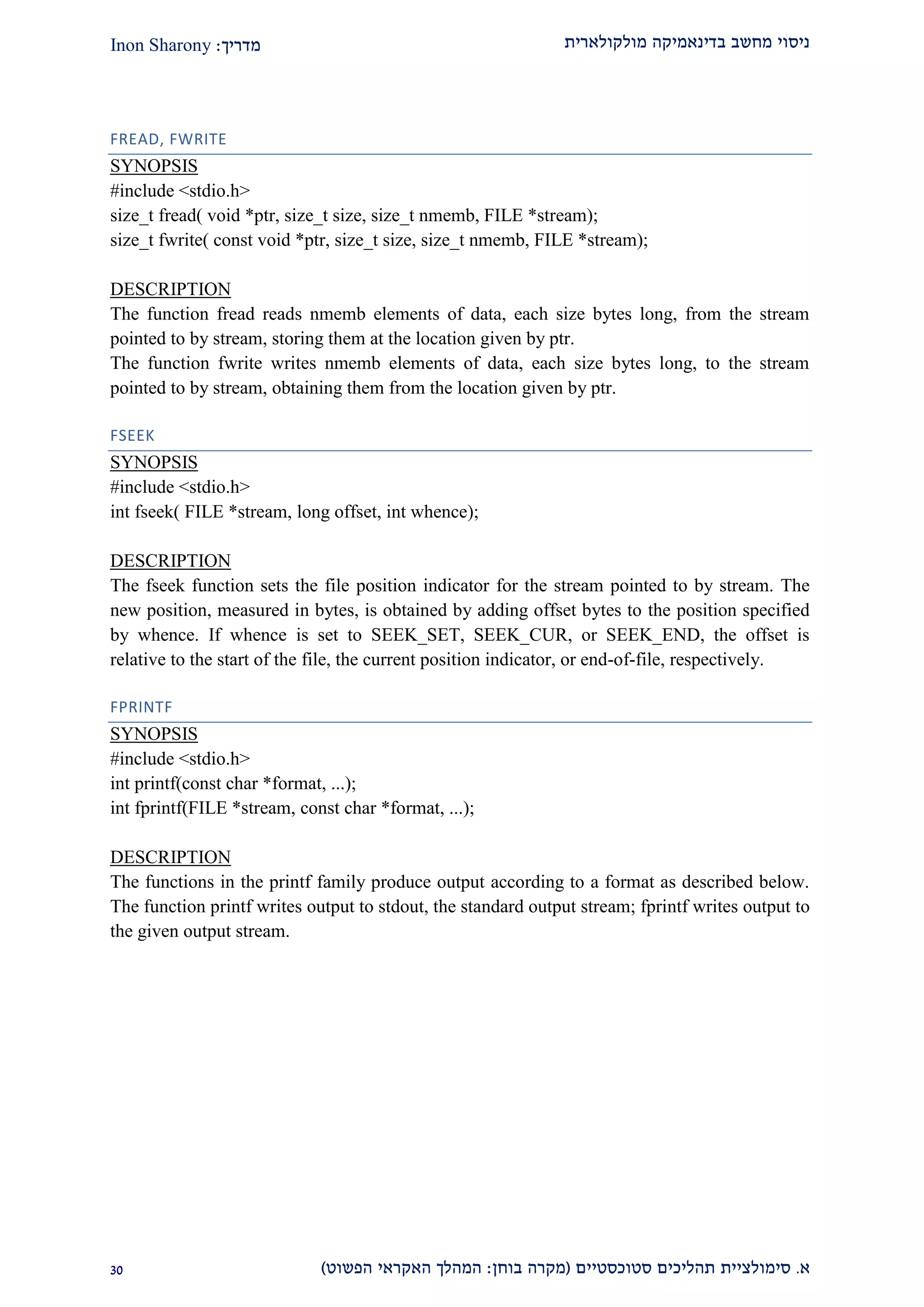 ‫מולקולארית‬ ‫בדינאמיקה‬ ‫מחשב‬ ‫ניסוי‬‫מדריך‬:Inon Sharony
‫א‬.‫סימולצי‬‫ית‬‫סטוכסטיים‬ ‫תהליכים‬(‫בוחן‬ ‫מקרה‬:‫הפשוט‬ ‫האקראי‬ ‫המהלך‬)20
FREAD, FWRITE
SYNOPSIS
#include <stdio.h>
size_t fread( void *ptr, size_t size, size_t nmemb, FILE *stream);
size_t fwrite( const void *ptr, size_t size, size_t nmemb, FILE *stream);
DESCRIPTION
The function fread reads nmemb elements of data, each size bytes long, from the stream
pointed to by stream, storing them at the location given by ptr.
The function fwrite writes nmemb elements of data, each size bytes long, to the stream
pointed to by stream, obtaining them from the location given by ptr.
FSEEK
SYNOPSIS
#include <stdio.h>
int fseek( FILE *stream, long offset, int whence);
DESCRIPTION
The fseek function sets the file position indicator for the stream pointed to by stream. The
new position, measured in bytes, is obtained by adding offset bytes to the position specified
by whence. If whence is set to SEEK_SET, SEEK_CUR, or SEEK_END, the offset is
relative to the start of the file, the current position indicator, or end-of-file, respectively.
FPRINTF
SYNOPSIS
#include <stdio.h>
int printf(const char *format, ...);
int fprintf(FILE *stream, const char *format, ...);
DESCRIPTION
The functions in the printf family produce output according to a format as described below.
The function printf writes output to stdout, the standard output stream; fprintf writes output to
the given output stream.
 