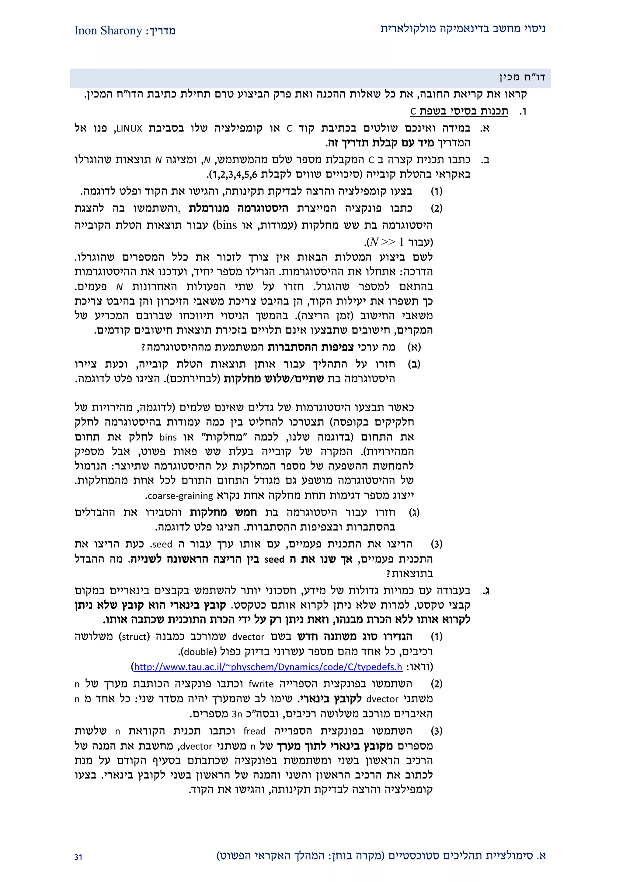 ‫מולקולארית‬ ‫בדינאמיקה‬ ‫מחשב‬ ‫ניסוי‬‫מדריך‬:Inon Sharony
‫א‬.‫סימולצי‬‫ית‬‫סטוכסטיים‬ ‫תהליכים‬(‫בוחן‬ ‫מקרה‬:‫הפשוט‬ ‫האקראי‬ ‫המהלך‬)22
‫דו‬"‫מכין‬ ‫ח‬
‫החובה‬ ‫קריאת‬ ‫את‬ ‫קראו‬,‫את‬‫כל‬‫הדו‬ ‫כתיבת‬ ‫תחילת‬ ‫טרם‬ ‫הביצוע‬ ‫פרק‬ ‫ואת‬ ‫ההכנה‬ ‫שאלות‬"‫המכין‬ ‫ח‬.
2.‫בשפת‬ ‫בסיסי‬ ‫תכנות‬C
‫א‬.‫קוד‬ ‫בכתיבת‬ ‫שולטים‬ ‫ואינכם‬ ‫במידה‬C‫שלו‬ ‫קומפילציה‬ ‫או‬‫בסביבת‬LINUX,‫אל‬ ‫פנו‬
‫המדריך‬‫זה‬ ‫תדריך‬ ‫קבלת‬ ‫עם‬ ‫מיד‬.
‫ב‬.‫ב‬ ‫קצרה‬ ‫תכנית‬ ‫כתבו‬C‫מהמשתמש‬ ‫שלם‬ ‫מספר‬ ‫המקבלת‬,N,‫ומציגה‬N‫שהוגרלו‬ ‫תוצאות‬
‫קובייה‬ ‫בהטלת‬ ‫באקראי‬(‫לקבלת‬ ‫שווים‬ ‫סיכויים‬2,1,2,1,2,9.)
(2)‫תקינותה‬ ‫לבדיקת‬ ‫והרצה‬ ‫קומפילציה‬ ‫בצעו‬,‫לדוגמה‬ ‫ופלט‬ ‫הקוד‬ ‫את‬ ‫והגישו‬.
(1)‫פונקציה‬ ‫כתבו‬‫המייצרת‬‫מנורמלת‬ ‫היסטוגרמה‬,‫להצגת‬ ‫בה‬ ‫והשתמשו‬
‫מחלקות‬ ‫שש‬ ‫בת‬ ‫היסטוגרמה‬(‫עמודות‬,‫או‬bins)‫הקובייה‬ ‫הטלת‬ ‫תוצאות‬ ‫עבור‬
(‫עבור‬N >> 1).
‫ביצוע‬ ‫לשם‬‫שהוגרלו‬ ‫המספרים‬ ‫כלל‬ ‫את‬ ‫לזכור‬ ‫צורך‬ ‫אין‬ ‫הבאות‬ ‫המטלות‬.
‫הדרכה‬:‫ההיסטוגרמות‬ ‫את‬ ‫אתחלו‬.‫הגרילו‬‫יחיד‬ ‫מספר‬,‫ו‬‫ההיסטוגרמות‬ ‫את‬ ‫עדכנו‬
‫שהוגרל‬ ‫למספר‬ ‫בהתאם‬.‫חזרו‬‫האחרונות‬ ‫הפעולות‬ ‫שתי‬ ‫על‬N‫פעמים‬.
‫כך‬‫הקוד‬ ‫יעילות‬ ‫את‬ ‫תשפרו‬,‫בהיבט‬ ‫הן‬‫צריכת‬‫צריכת‬ ‫בהיבט‬ ‫והן‬ ‫הזיכרון‬ ‫משאבי‬
‫החישוב‬ ‫משאבי‬(‫הריצה‬ ‫זמן‬).‫ב‬‫המשך‬‫של‬ ‫המכריע‬ ‫שברובם‬ ‫תיווכחו‬ ‫הניסוי‬
‫המקרים‬,‫חי‬‫בזכירת‬ ‫תלויים‬ ‫אינם‬ ‫שתבצעו‬ ‫שובים‬‫תוצאות‬‫חישובים‬‫קודמים‬.
(‫א‬)‫ערכי‬ ‫מה‬‫ההסתברות‬ ‫צפיפות‬‫מההיסטוגרמה‬ ‫המשתמעת‬?
(‫ב‬)‫עבור‬ ‫התהליך‬ ‫על‬ ‫חזרו‬‫קובייה‬ ‫הטלת‬ ‫תוצאות‬ ‫אותן‬,‫ציירו‬ ‫וכעת‬
‫בת‬ ‫היסטוגרמה‬‫שתיים‬/‫מחלקות‬ ‫שלוש‬(‫לבחירתכם‬).‫לדוגמה‬ ‫פלט‬ ‫הציגו‬.
‫כאשר‬‫שלמים‬ ‫שאינם‬ ‫גדלים‬ ‫של‬ ‫היסטוגרמות‬ ‫תבצעו‬(‫לדוגמה‬,‫של‬ ‫מהירויות‬
‫בקופסה‬ ‫חלקיקים‬)‫לחלק‬ ‫בהיסטוגרמה‬ ‫עמודות‬ ‫כמה‬ ‫בין‬ ‫להחליט‬ ‫תצטרכו‬
‫התחום‬ ‫את‬(‫שלנו‬ ‫בדוגמה‬,‫לכמה‬"‫מחלקות‬"‫או‬bins‫תחום‬ ‫את‬ ‫לחלק‬
‫המהירויות‬.)‫פאות‬ ‫שש‬ ‫בעלת‬ ‫קובייה‬ ‫של‬ ‫המקרה‬‫פשוט‬,‫מספיק‬ ‫אבל‬
‫שתיוצר‬ ‫ההיסטוגרמה‬ ‫על‬ ‫המחלקות‬ ‫מספר‬ ‫של‬ ‫ההשפעה‬ ‫להמחשת‬:‫הנרמול‬
‫מהמחלקות‬ ‫אחת‬ ‫לכל‬ ‫התורם‬ ‫התחום‬ ‫מגודל‬ ‫גם‬ ‫מושפע‬ ‫ההיסטוגרמה‬ ‫של‬.
‫נקרא‬ ‫אחת‬ ‫מחלקה‬ ‫תחת‬ ‫דגימות‬ ‫מספר‬ ‫ייצוג‬coarse-graining.
(‫ג‬)‫חזר‬‫ו‬‫עבור‬‫בת‬ ‫היסטוגרמה‬‫מחלקות‬ ‫חמש‬‫ההבדלים‬ ‫את‬ ‫והסבירו‬
‫ובצפיפ‬ ‫בהסתברות‬‫ההסתברות‬ ‫ות‬.‫לדוגמה‬ ‫פלט‬ ‫הציגו‬.
(2)‫פעמיים‬ ‫התכנית‬ ‫את‬ ‫הריצו‬,‫ה‬ ‫עבור‬ ‫ערך‬ ‫אותו‬ ‫עם‬seed.‫הר‬ ‫כעת‬‫יצו‬‫את‬
‫פעמיים‬ ‫התכנית‬,‫ה‬ ‫את‬ ‫שנו‬ ‫אך‬seed‫לשנייה‬ ‫הראשונה‬ ‫הריצה‬ ‫בין‬.‫ההבדל‬ ‫מה‬
‫בתוצאות‬?
‫ג‬.‫מידע‬ ‫של‬ ‫גדולות‬ ‫כמויות‬ ‫עם‬ ‫בעבודה‬,‫במקום‬ ‫בינאריים‬ ‫בקבצים‬ ‫להשתמש‬ ‫יותר‬ ‫חסכוני‬
‫טקסט‬ ‫קבצי‬,‫למ‬‫כטקסט‬ ‫אותם‬ ‫לקרוא‬ ‫ניתן‬ ‫שלא‬ ‫רות‬.‫ניתן‬ ‫שלא‬ ‫קובץ‬ ‫הוא‬ ‫בינארי‬ ‫קובץ‬
‫מבנהו‬ ‫הכרת‬ ‫ללא‬ ‫אותו‬ ‫לקרוא‬,‫אותו‬ ‫שכתבה‬ ‫התוכנית‬ ‫הכרת‬ ‫ידי‬ ‫על‬ ‫רק‬ ‫ניתן‬ ‫וזאת‬.
(2)‫חדש‬ ‫משתנה‬ ‫סוג‬ ‫הגדירו‬‫בשם‬dvector‫כמבנה‬ ‫שמורכב‬(struct)‫משלושה‬
‫רכיבים‬,‫מהם‬ ‫אחד‬ ‫כל‬‫כפול‬ ‫בדיוק‬ ‫עשרוני‬ ‫מספר‬(double.)
(‫וראו‬:http://www.tau.ac.il/~physchem/Dynamics/code/C/typedefs.h)
(1)‫הספרייה‬ ‫בפונקצית‬ ‫השתמשו‬fwrite‫ו‬‫של‬ ‫מערך‬ ‫הכותבת‬ ‫פונקציה‬ ‫כתבו‬n
‫משתני‬dvector‫בינארי‬ ‫לקובץ‬.‫שני‬ ‫מסדר‬ ‫יהיה‬ ‫שהמערך‬ ‫לב‬ ‫שימו‬:‫כל‬‫מ‬ ‫אחד‬n
‫רכיבים‬ ‫משלושה‬ ‫מורכב‬ ‫האיברים‬,‫וב‬‫סה‬"‫כ‬3n‫מספרים‬.
(2)‫הספרייה‬ ‫בפונקצית‬ ‫השתמשו‬fread‫ו‬‫הקוראת‬ ‫תכנית‬ ‫כתבו‬n‫שלשות‬
‫מספרים‬‫מערך‬ ‫לתוך‬ ‫בינארי‬ ‫מקובץ‬‫של‬n‫משתני‬dvector,‫של‬ ‫המנה‬ ‫את‬ ‫מחשבת‬
‫ה‬‫ה‬ ‫רכיב‬‫בפונקציה‬ ‫ומשתמשת‬ ‫בשני‬ ‫ראשון‬‫בסעיף‬ ‫שכתבתם‬‫הקוד‬‫ם‬‫ע‬‫ל‬‫מנת‬
‫את‬ ‫לכתוב‬‫הרכיב‬‫ה‬‫ראשון‬‫ו‬‫השני‬‫והמנה‬‫בשני‬ ‫הראשון‬ ‫של‬‫בינארי‬ ‫לקובץ‬.‫בצעו‬
‫קומפילציה‬‫תקינותה‬ ‫לבדיקת‬ ‫והרצה‬,‫ו‬‫הקוד‬ ‫את‬ ‫הגישו‬.
 