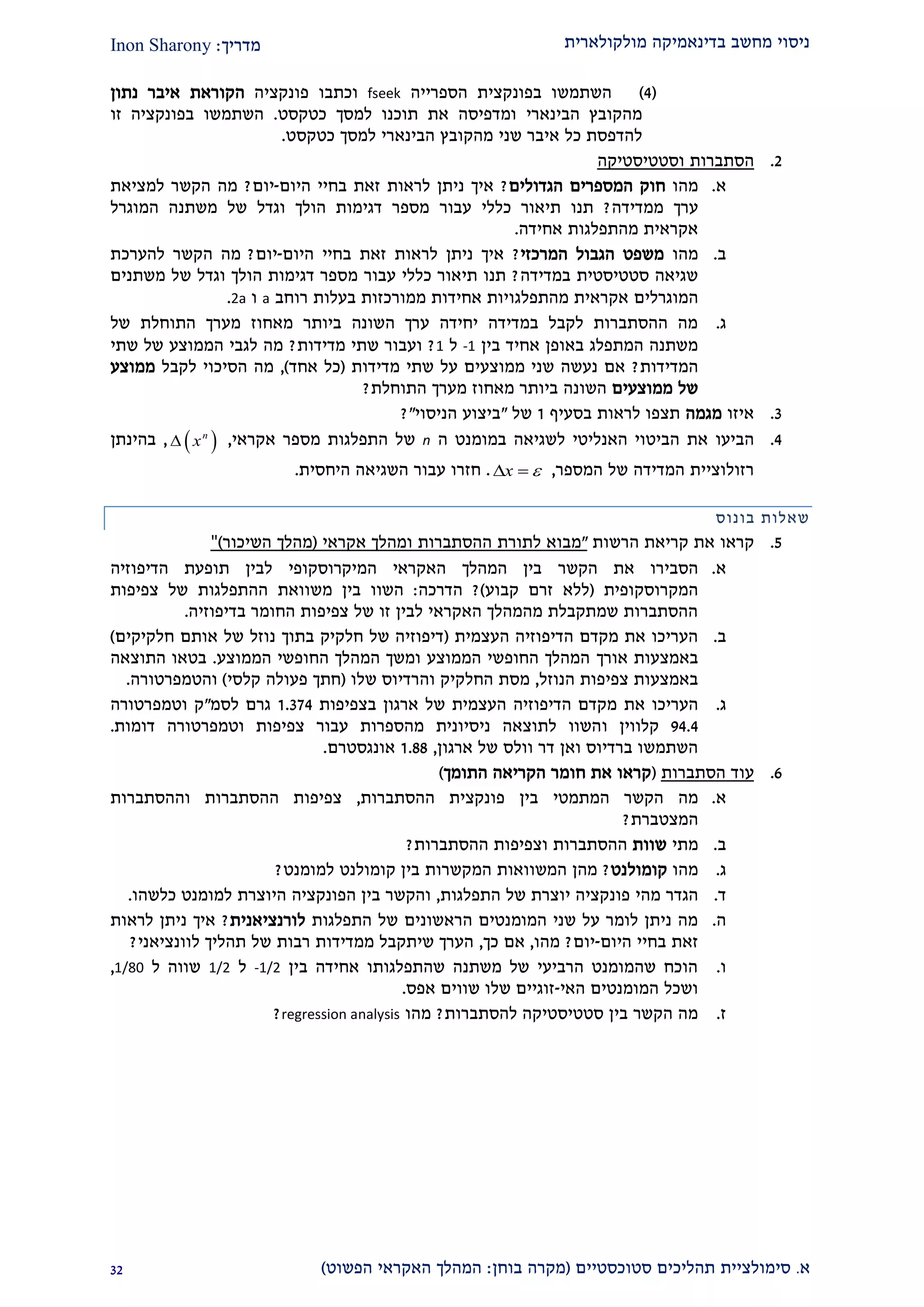 ‫מולקולארית‬ ‫בדינאמיקה‬ ‫מחשב‬ ‫ניסוי‬‫מדריך‬:Inon Sharony
‫א‬.‫סימולצי‬‫ית‬‫סטוכסטיים‬ ‫תהליכים‬(‫בוחן‬ ‫מקרה‬:‫הפשוט‬ ‫האקראי‬ ‫המהלך‬)21
(1)‫הספרייה‬ ‫בפונקצית‬ ‫השתמשו‬fseek‫וכתבו‬‫פונקציה‬‫נתון‬ ‫איבר‬ ‫הקוראת‬
‫הבינארי‬ ‫מהקובץ‬‫כטקסט‬ ‫למסך‬ ‫תוכנו‬ ‫את‬ ‫ומדפיסה‬.‫זו‬ ‫בפונקציה‬ ‫השתמשו‬
‫שני‬ ‫איבר‬ ‫כל‬ ‫להדפסת‬‫הבינאר‬ ‫מהקובץ‬‫י‬‫למסך‬‫כטקסט‬.
1.‫הסתברות‬‫וסטטיסטיקה‬
‫א‬.‫מהו‬‫הגדולים‬ ‫המספרים‬ ‫חוק‬?‫היום‬ ‫בחיי‬ ‫זאת‬ ‫לראות‬ ‫ניתן‬ ‫איך‬-‫יום‬?‫למציאת‬ ‫הקשר‬ ‫מה‬
‫ממדידה‬ ‫ערך‬?‫כללי‬ ‫תיאור‬ ‫תנו‬‫עבור‬‫משתנה‬ ‫של‬ ‫וגדל‬ ‫הולך‬ ‫דגימות‬ ‫מספר‬‫המוגרל‬
‫אחידה‬ ‫מהתפלגות‬ ‫אקראית‬.
‫ב‬.‫מהו‬‫המרכזי‬ ‫הגבול‬ ‫משפט‬?‫היום‬ ‫בחיי‬ ‫זאת‬ ‫לראות‬ ‫ניתן‬ ‫איך‬-‫יום‬?‫להערכת‬ ‫הקשר‬ ‫מה‬
‫במדידה‬ ‫סטטיסטית‬ ‫שגיאה‬?‫כללי‬ ‫תיאור‬ ‫תנו‬‫עבור‬‫משתנים‬ ‫של‬ ‫וגדל‬ ‫הולך‬ ‫דגימות‬ ‫מספר‬
‫המוגרל‬‫ים‬‫מהתפלגו‬ ‫אקראית‬‫רוחב‬ ‫בעלות‬ ‫ממורכזות‬ ‫אחידות‬ ‫יות‬a‫ו‬2a.
‫ג‬.‫של‬ ‫התוחלת‬ ‫מערך‬ ‫מאחוז‬ ‫ביותר‬ ‫השונה‬ ‫ערך‬ ‫יחידה‬ ‫במדידה‬ ‫לקבל‬ ‫ההסתברות‬ ‫מה‬
‫בין‬ ‫אחיד‬ ‫באופן‬ ‫המתפלג‬ ‫משתנה‬-1‫ל‬1?‫ו‬‫מדידות‬ ‫שתי‬ ‫עבור‬?‫שתי‬ ‫של‬ ‫הממוצע‬ ‫לגבי‬ ‫מה‬
‫המדידות‬?‫מדידות‬ ‫שתי‬ ‫על‬ ‫ממוצעים‬ ‫שני‬ ‫נעשה‬ ‫אם‬(‫אחד‬ ‫כל‬),‫לקבל‬ ‫הסיכוי‬ ‫מה‬‫ממוצע‬
‫ממוצעים‬ ‫של‬‫התוחלת‬ ‫מערך‬ ‫מאחוז‬ ‫ביותר‬ ‫השונה‬?
2.‫איזו‬‫מגמה‬‫בסעיף‬ ‫לראות‬ ‫תצפו‬2‫של‬"‫הניסוי‬ ‫ביצוע‬"?
1.‫הביעו‬‫במו‬ ‫לשגיאה‬ ‫האנליטי‬ ‫הביטוי‬ ‫את‬‫ה‬ ‫מנט‬n‫של‬‫אקראי‬ ‫מספר‬ ‫התפלגות‬, n
x,‫בהינת‬‫ן‬
‫המספר‬ ‫של‬ ‫המדידה‬ ‫רזולוציית‬,x  .‫ח‬‫זרו‬‫עבור‬‫היחסית‬ ‫השגיאה‬.
‫בונוס‬ ‫שאלות‬
2.‫קראו‬‫הרשות‬ ‫קריאת‬ ‫את‬"‫מבוא‬‫לתורת‬‫ההסתברו‬‫ת‬‫ומהלך‬‫אקראי‬(‫מהלך‬‫השיכור‬)"
‫א‬.‫את‬ ‫הסבירו‬‫הקשר‬‫הדיפוזיה‬ ‫תופעת‬ ‫לבין‬ ‫המיקרוסקופי‬ ‫האקראי‬ ‫המהלך‬ ‫בין‬
‫המקרוסקופית‬(‫קבוע‬ ‫זרם‬ ‫ללא‬)?‫הדרכה‬:‫בין‬ ‫השוו‬‫משוואת‬‫של‬ ‫ההתפלגות‬‫צפיפות‬
‫בדיפוזיה‬ ‫החומר‬ ‫צפיפות‬ ‫של‬ ‫זו‬ ‫לבין‬ ‫האקראי‬ ‫מהמהלך‬ ‫שמתקבלת‬ ‫ההסתברות‬.
‫ב‬.‫העצ‬ ‫הדיפוזיה‬ ‫מקדם‬ ‫את‬ ‫העריכו‬‫מית‬(‫חלקיקים‬ ‫אותם‬ ‫של‬ ‫נוזל‬ ‫בתוך‬ ‫חלקיק‬ ‫של‬ ‫דיפוזיה‬)
‫אורך‬ ‫באמצעות‬‫הממוצע‬ ‫החופשי‬ ‫המהלך‬ ‫ומשך‬ ‫הממוצע‬ ‫החופשי‬ ‫המהלך‬.‫התוצאה‬ ‫בטאו‬
‫צפיפות‬ ‫באמצעות‬‫הנוזל‬,‫החלקיק‬ ‫מסת‬‫וה‬‫רדיוס‬‫שלו‬(‫קלסי‬ ‫פעולה‬ ‫חתך‬)‫והטמפרטורה‬.
‫ג‬.‫את‬ ‫העריכו‬‫ארגון‬ ‫של‬ ‫העצמית‬ ‫הדיפוזיה‬ ‫מקדם‬‫בצפיפות‬2.221‫לסמ‬ ‫גרם‬"‫וטמפרטורה‬ ‫ק‬
21.1‫קלווין‬‫ו‬‫דומות‬ ‫וטמפרטורה‬ ‫צפיפות‬ ‫עבור‬ ‫מהספרות‬ ‫ניסיונית‬ ‫לתוצאה‬ ‫השוו‬.
‫ארגון‬ ‫של‬ ‫וולס‬ ‫דר‬ ‫ואן‬ ‫ברדיוס‬ ‫השתמשו‬,2.22‫א‬‫ו‬‫נגסטרם‬.
9.‫הסתברות‬ ‫עוד‬(‫הקריאה‬ ‫חומר‬ ‫את‬ ‫קראו‬‫התומך‬)
‫א‬.‫הקשר‬ ‫מה‬‫המתמטי‬‫ההסתברות‬ ‫פונקצית‬ ‫בין‬,‫וההסתברות‬ ‫ההסתברות‬ ‫צפיפות‬
‫המצטברת‬?
‫ב‬.‫מתי‬‫שוות‬‫ההסתברות‬ ‫וצפיפות‬ ‫ההסתברות‬?
‫ג‬.‫מהו‬‫קומולנט‬?‫מה‬‫ן‬‫ה‬‫המ‬ ‫משוואות‬‫קשר‬‫ות‬‫למומנט‬ ‫קומולנט‬ ‫בין‬?
‫ד‬.‫הגדר‬‫מהי‬‫פונקציה‬‫יוצרת‬‫של‬‫התפלגות‬,‫ו‬‫ה‬‫קשר‬‫בין‬‫ה‬‫פונקציה‬‫ה‬‫יוצרת‬‫למומנט‬‫כלשהו‬.
‫ה‬.‫התפלגות‬ ‫של‬ ‫הראשונים‬ ‫המומנטים‬ ‫שני‬ ‫על‬ ‫לומר‬ ‫ניתן‬ ‫מה‬‫לורנציאנית‬?‫לראות‬ ‫ניתן‬ ‫איך‬
‫היום‬ ‫בחיי‬ ‫זאת‬-‫יום‬?‫מה‬‫ו‬,‫כך‬ ‫אם‬,‫שיתקבל‬ ‫הערך‬‫מ‬‫מדיד‬‫רבות‬ ‫ות‬‫תהליך‬ ‫של‬‫לוונציאני‬?
‫ו‬.‫בין‬ ‫אחידה‬ ‫שהתפלגותו‬ ‫משתנה‬ ‫של‬ ‫הרביעי‬ ‫שהמומנט‬ ‫הוכח‬-1/2‫ל‬1/2‫ל‬ ‫שווה‬1/80,
‫האי‬ ‫המומנטים‬ ‫ושכל‬-‫אפס‬ ‫שווים‬ ‫שלו‬ ‫זוגיים‬.
‫ז‬.‫להסתברות‬ ‫סטטיסטיקה‬ ‫בין‬ ‫הקשר‬ ‫מה‬?‫מהו‬regression analysis?
 