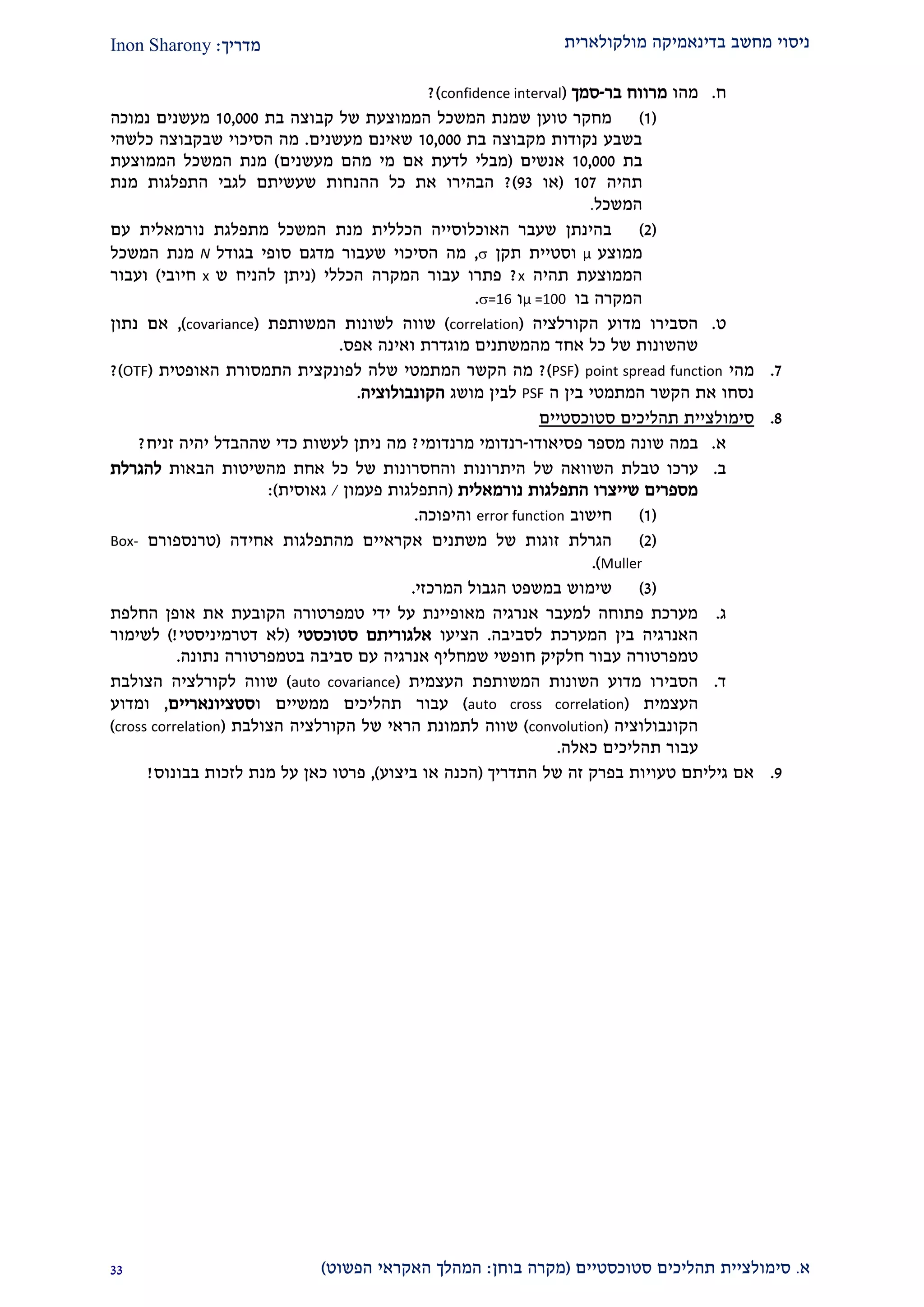 ‫מולקולארית‬ ‫בדינאמיקה‬ ‫מחשב‬ ‫ניסוי‬‫מדריך‬:Inon Sharony
‫א‬.‫סימולצי‬‫ית‬‫סטוכסטיים‬ ‫תהליכים‬(‫בוחן‬ ‫מקרה‬:‫הפשוט‬ ‫האקראי‬ ‫המהלך‬)22
‫ח‬.‫מהו‬‫בר‬ ‫מרווח‬-‫סמך‬(confidence interval)?
(2)‫בת‬ ‫קבוצה‬ ‫של‬ ‫הממוצעת‬ ‫המשכל‬ ‫שמנת‬ ‫טוען‬ ‫מחקר‬20,000‫נמוכה‬ ‫מעשנים‬
‫בת‬ ‫מקבוצה‬ ‫נקודות‬ ‫בשבע‬20,000‫מעשנים‬ ‫שאינם‬.‫כלשהי‬ ‫שבקבוצה‬ ‫הסיכוי‬ ‫מה‬
‫בת‬20,000‫אנשים‬(‫מעשנים‬ ‫מהם‬ ‫מי‬ ‫אם‬ ‫לדעת‬ ‫מבלי‬)‫הממוצעת‬ ‫המשכל‬ ‫מנת‬
‫תהיה‬202(‫או‬22)?‫מ‬ ‫התפלגות‬ ‫לגבי‬ ‫שעשיתם‬ ‫ההנחות‬ ‫כל‬ ‫את‬ ‫הבהירו‬‫נת‬
‫המשכל‬.
(1)‫מתפלגת‬ ‫המשכל‬ ‫מנת‬ ‫הכללית‬ ‫האוכלוסייה‬ ‫שעבר‬ ‫בהינתן‬‫נורמאלי‬‫ת‬‫עם‬
‫ממוצע‬μ‫תקן‬ ‫וסטיית‬,‫בגודל‬ ‫סופי‬ ‫מדגם‬ ‫שעבור‬ ‫הסיכוי‬ ‫מה‬N‫המשכל‬ ‫מנת‬
‫תהיה‬ ‫הממוצעת‬x?‫הכללי‬ ‫המקרה‬ ‫עבור‬ ‫פתרו‬(‫ש‬ ‫להניח‬ ‫ניתן‬x‫חיובי‬)‫ועבור‬
‫בו‬ ‫המקרה‬μ =100‫ו‬=16.
‫ט‬.‫הקורלציה‬ ‫מדוע‬ ‫הסבירו‬(correlation)‫המשותפת‬ ‫לשונות‬ ‫שווה‬(covariance),‫נתון‬ ‫אם‬
‫אפס‬ ‫ואינה‬ ‫מוגדרת‬ ‫מהמשתנים‬ ‫אחד‬ ‫כל‬ ‫של‬ ‫שהשונות‬.
2.‫מהי‬point spread function(PSF)?‫הקשר‬ ‫מה‬‫המתמטי‬‫שלה‬‫ל‬‫התמסורת‬ ‫פונקצית‬‫האופטית‬(OTF)?
‫בי‬ ‫המתמטי‬ ‫הקשר‬ ‫את‬ ‫נסחו‬‫ה‬ ‫ן‬PSF‫לבין‬‫מושג‬‫הקונבולוציה‬.
2.‫סטוכסטיי‬ ‫תהליכים‬ ‫סימולציית‬‫ם‬
‫א‬.‫מספר‬ ‫שונה‬ ‫במה‬‫פסיאוד‬‫ו‬-‫מרנדומי‬ ‫רנדומי‬?‫זניח‬ ‫יהיה‬ ‫שההבדל‬ ‫כדי‬ ‫לעשות‬ ‫ניתן‬ ‫מה‬?
‫ב‬.‫ערכו‬‫טבלת‬‫השוואה‬‫של‬‫הבאות‬ ‫מהשיטות‬ ‫אחת‬ ‫כל‬ ‫של‬ ‫והחסרונות‬ ‫היתרונות‬‫להגרלת‬
‫התפלגות‬ ‫שייצרו‬ ‫מספרים‬‫נורמאלית‬(‫פעמון‬ ‫התפלגות‬/‫גאוסית‬):
(2)‫חישוב‬error function‫והיפוכה‬.
(1)‫א‬ ‫משתנים‬ ‫של‬ ‫זוגות‬ ‫הגרלת‬‫אחידה‬ ‫מהתפלגות‬ ‫קראיים‬(‫טרנספורם‬Box-
Muller).
(2)‫ב‬ ‫שימוש‬‫המרכזי‬ ‫הגבול‬ ‫משפט‬.
‫ג‬.‫החלפת‬ ‫אופן‬ ‫את‬ ‫הקובעת‬ ‫טמפרטורה‬ ‫ידי‬ ‫על‬ ‫מאופיינת‬ ‫אנרגיה‬ ‫למעבר‬ ‫פתוחה‬ ‫מערכת‬
‫לסביבה‬ ‫המערכת‬ ‫בין‬ ‫האנרגיה‬.‫הציעו‬‫אלגוריתם‬‫סטוכסטי‬(‫דטרמיניסטי‬ ‫לא‬)!‫לשימור‬
‫אנרגיה‬ ‫שמחליף‬ ‫חופשי‬ ‫חלקיק‬ ‫עבור‬ ‫טמפרטורה‬‫נתונה‬ ‫בטמפרטורה‬ ‫סביבה‬ ‫עם‬.
‫ד‬.‫המשותפת‬ ‫השונות‬ ‫מדוע‬ ‫הסבירו‬‫העצמית‬(auto covariance)‫הצולבת‬ ‫לקורלציה‬ ‫שווה‬
‫העצמית‬(auto cross correlation)‫ו‬ ‫ממשיים‬ ‫תהליכים‬ ‫עבור‬‫סטציונאריים‬,‫ו‬‫מדוע‬
‫הקונבולוציה‬(convolution)‫ל‬ ‫שווה‬‫ה‬ ‫של‬ ‫הראי‬ ‫תמונת‬‫הצולבת‬ ‫קורלציה‬(cross correlation)
‫ע‬‫בו‬‫תהליכים‬ ‫ר‬‫כאלה‬.
2.‫התדריך‬ ‫של‬ ‫זה‬ ‫בפרק‬ ‫טעויות‬ ‫גיליתם‬ ‫אם‬(‫ביצוע‬ ‫או‬ ‫הכנה‬),‫בבונוס‬ ‫לזכות‬ ‫מנת‬ ‫על‬ ‫כאן‬ ‫פרטו‬!
 