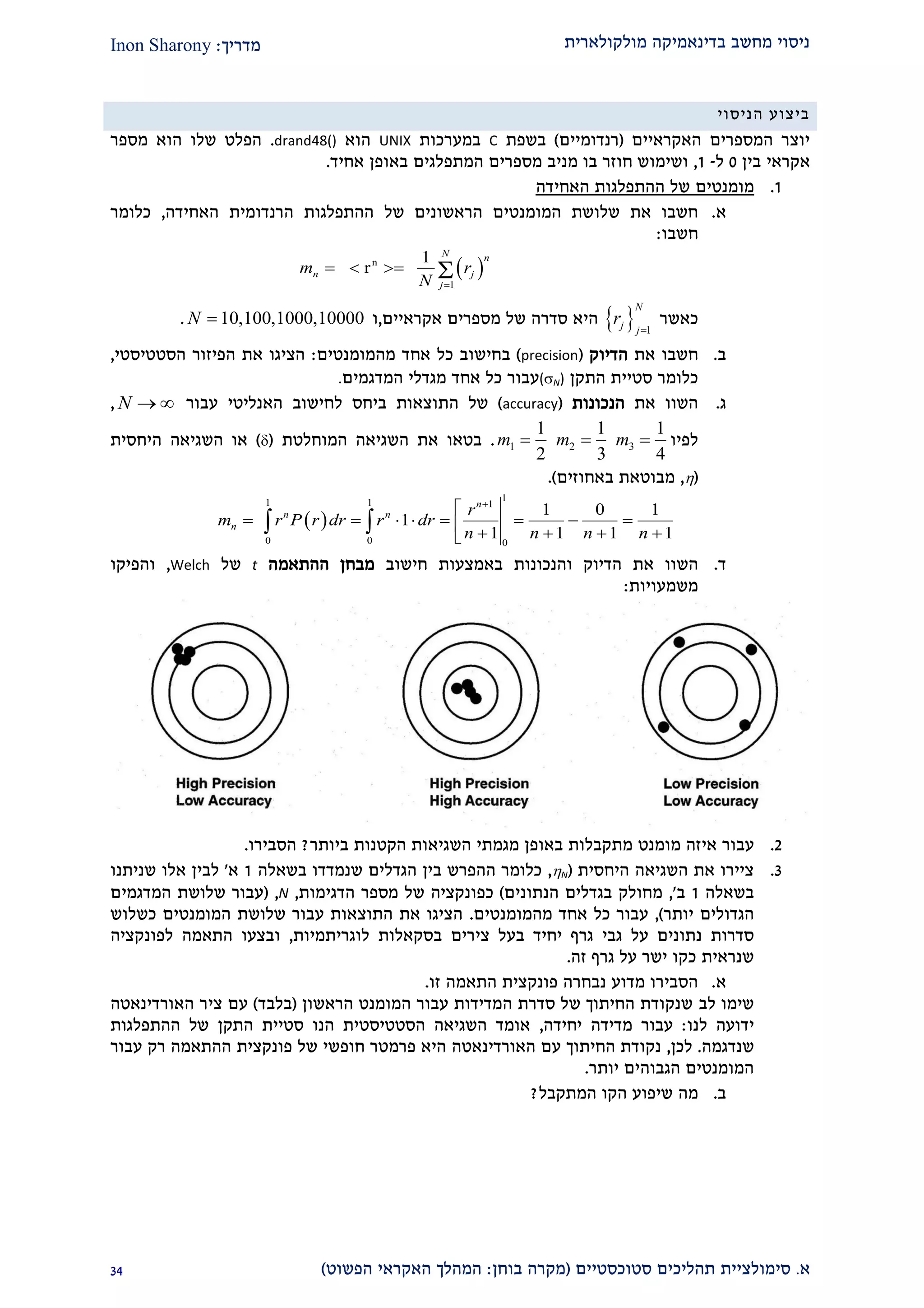 ‫מולקולארית‬ ‫בדינאמיקה‬ ‫מחשב‬ ‫ניסוי‬‫מדריך‬:Inon Sharony
‫א‬.‫סימולצי‬‫ית‬‫סטוכסטיים‬ ‫תהליכים‬(‫בוחן‬ ‫מקרה‬:‫הפשוט‬ ‫האקראי‬ ‫המהלך‬)21
‫הניסוי‬ ‫ביצוע‬
‫האקראיים‬ ‫המספרים‬ ‫יוצר‬(‫רנדומיים‬)‫בשפת‬C‫במערכות‬UNIX‫הוא‬drand48().‫שלו‬ ‫הפלט‬‫הוא‬‫מספר‬
‫אקראי‬‫בין‬0‫ל‬-2,‫ו‬‫מספרים‬ ‫מניב‬ ‫בו‬ ‫חוזר‬ ‫שימוש‬‫המ‬‫ת‬‫בא‬ ‫פלגים‬‫אחיד‬ ‫ופן‬.
2.‫מומנטים‬‫האחידה‬ ‫ההתפלגות‬ ‫של‬
‫א‬.‫הראשונים‬ ‫המומנטים‬ ‫שלושת‬ ‫את‬ ‫חשבו‬‫של‬‫ההתפלגות‬‫הרנדומית‬‫האחידה‬,‫כלומר‬
‫חשבו‬:
 n
1
1
r
N n
n j
j
m r
N 
   
‫כאשר‬  1
N
j j
r

‫מספרים‬ ‫של‬ ‫סדרה‬ ‫היא‬‫אקראיים‬,‫ו‬10,100,1000,10000N .
‫ב‬.‫חשבו‬‫את‬‫הדיוק‬(precision)‫בחיש‬‫מהמומנטים‬ ‫אחד‬ ‫כל‬ ‫וב‬:‫הסטטיסטי‬ ‫הפיזור‬ ‫את‬ ‫הציגו‬,
‫התקן‬ ‫סטיית‬ ‫כלומר‬(N)‫המדגמים‬ ‫מגדלי‬ ‫אחד‬ ‫כל‬ ‫עבור‬.
‫ג‬.‫את‬ ‫השוו‬‫הנכונות‬(accuracy)‫ה‬ ‫של‬‫תוצאות‬‫ביחס‬‫האנליטי‬ ‫לחישוב‬‫עבור‬N  ,
‫לפיו‬1 2 3
1 1 1
2 3 4
m m m  .‫המוחלטת‬ ‫השגיאה‬ ‫את‬ ‫בטאו‬()‫ה‬ ‫השגיאה‬ ‫או‬‫יחסית‬
(,‫באחוזים‬ ‫מבוטאת‬.)
 
11 1 1
0 0 0
1 0 1
1
1 1 1 1
n
n n
n
r
m r P r dr r dr
n n n n


           
 
‫ד‬.‫הש‬‫חישוב‬ ‫באמצעות‬ ‫והנכונות‬ ‫הדיוק‬ ‫את‬ ‫וו‬‫ההתאמה‬ ‫מבחן‬t‫של‬Welch,‫והפיקו‬
‫משמעויות‬:
1.‫מומנט‬ ‫איזה‬ ‫עבור‬‫ביותר‬ ‫הקטנות‬ ‫השגיאות‬ ‫מגמתי‬ ‫באופן‬ ‫מתקבלות‬?‫הסבירו‬.
2.‫היחסית‬ ‫השגיאה‬ ‫את‬ ‫ציירו‬(N,‫בשאלה‬ ‫שנמדדו‬ ‫הגדלים‬ ‫בין‬ ‫ההפרש‬ ‫כלומר‬2‫א‬'‫שניתנו‬ ‫אלו‬ ‫לבין‬
‫בשאלה‬2‫ב‬,'‫הנתונים‬ ‫בגדלים‬ ‫מחולק‬)‫כפ‬‫הדגימות‬ ‫מספר‬ ‫של‬ ‫ונקציה‬,N,(‫המדגמים‬ ‫שלושת‬ ‫עבור‬
‫יותר‬ ‫הגדולים‬),‫מהמומנטים‬ ‫אחד‬ ‫כל‬ ‫עבור‬.‫כשלוש‬ ‫המומנטים‬ ‫שלושת‬ ‫עבור‬ ‫התוצאות‬ ‫את‬ ‫הציגו‬
‫צירים‬ ‫בעל‬ ‫יחיד‬ ‫גרף‬ ‫גבי‬ ‫על‬ ‫נתונים‬ ‫סדרות‬‫בסקאלו‬‫ת‬‫לוגריתמי‬‫ו‬‫ת‬,‫ו‬‫לפונקציה‬ ‫התאמה‬ ‫בצעו‬
‫זה‬ ‫גרף‬ ‫על‬ ‫ישר‬ ‫כקו‬ ‫שנראית‬.
‫א‬.‫פונק‬ ‫נבחרה‬ ‫מדוע‬ ‫הסבירו‬‫זו‬ ‫התאמה‬ ‫צית‬.
‫לב‬ ‫שימו‬‫הראשון‬ ‫המומנט‬ ‫עבור‬ ‫המדידות‬ ‫סדרת‬ ‫של‬ ‫החיתוך‬ ‫שנקודת‬(‫בלבד‬)‫ציר‬ ‫עם‬‫האורדינאטה‬
‫לנו‬ ‫ידועה‬:‫יחידה‬ ‫מדידה‬ ‫עבור‬,‫ההתפלגות‬ ‫של‬ ‫התקן‬ ‫סטיית‬ ‫הנו‬ ‫הסטטיסטית‬ ‫השגיאה‬ ‫אומד‬
‫שנדגמה‬.‫לכן‬,‫עם‬ ‫החיתוך‬ ‫נקודת‬‫האורדינאטה‬‫של‬ ‫חופשי‬ ‫פרמטר‬ ‫היא‬‫פונקצית‬‫עבור‬ ‫רק‬ ‫ההתאמה‬
‫יותר‬ ‫הגבוהים‬ ‫המומנטים‬.
‫ב‬.‫מה‬‫שיפוע‬‫הקו‬‫המתקבל‬?
 