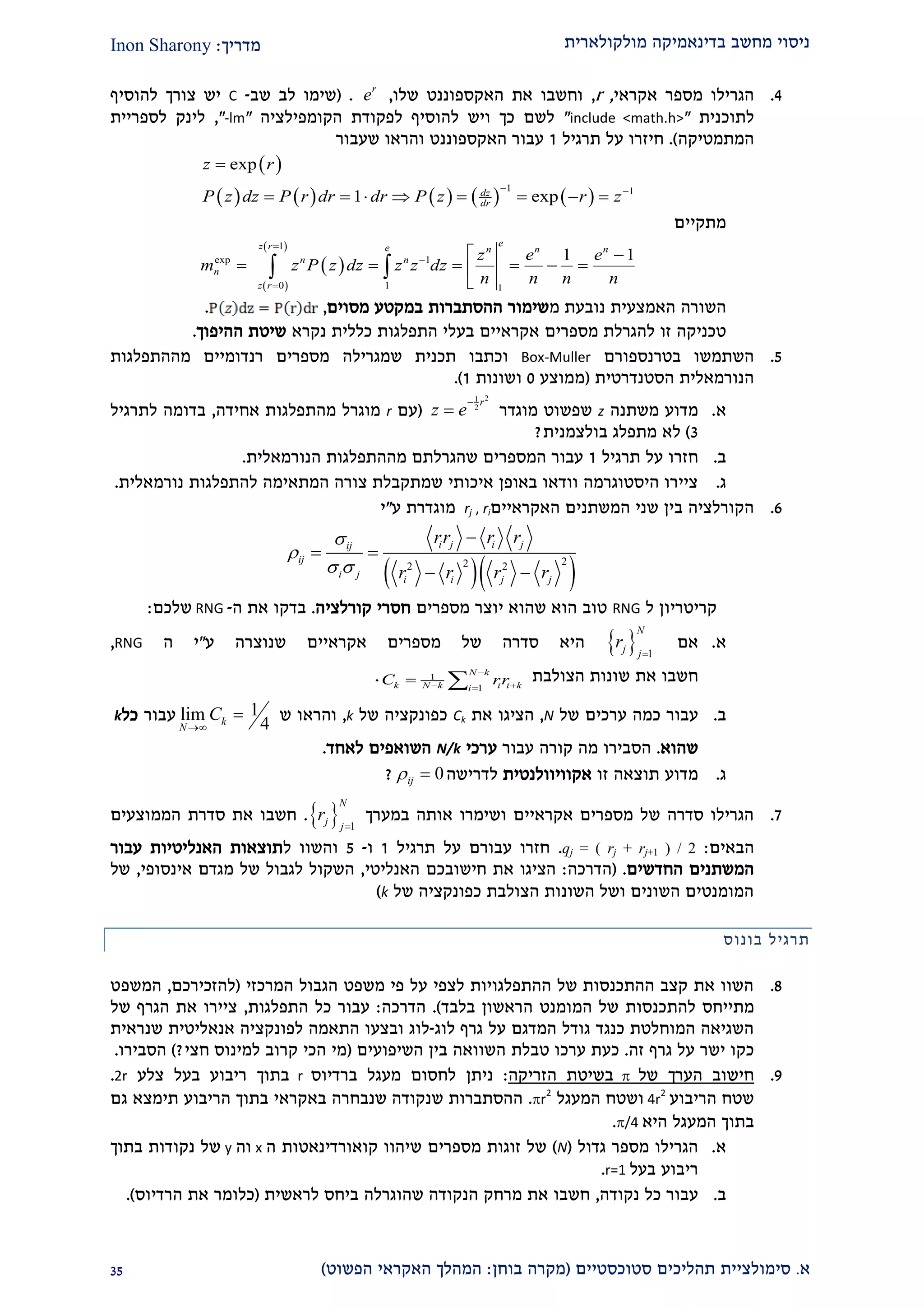‫מולקולארית‬ ‫בדינאמיקה‬ ‫מחשב‬ ‫ניסוי‬‫מדריך‬:Inon Sharony
‫א‬.‫סימולצי‬‫ית‬‫סטוכסטיים‬ ‫תהליכים‬(‫בוחן‬ ‫מקרה‬:‫הפשוט‬ ‫האקראי‬ ‫המהלך‬)22
1.‫אקר‬ ‫מספר‬ ‫הגרילו‬‫אי‬,r,‫ש‬ ‫האקספוננט‬ ‫את‬ ‫וחשבו‬‫לו‬,r
e( .‫לב‬ ‫שימו‬‫שב‬-C‫להוסיף‬ ‫צורך‬ ‫יש‬
‫לתוכני‬‫ת‬"include <math.h>"‫הקומפילצי‬ ‫לפקודת‬ ‫להוסיף‬ ‫ויש‬ ‫כך‬ ‫לשם‬‫ה‬"-lm",‫לספריית‬ ‫לינק‬
‫המתמטי‬‫קה‬.)‫על‬ ‫חיזרו‬‫תרג‬‫יל‬2‫ש‬ ‫והראו‬ ‫האקספוננט‬ ‫עבור‬‫עבור‬
 
         
1 1
exp
1 expdz
dr
z r
P z dz P r dr dr P z r z
 

       
‫מתקיים‬
 
 
 1
exp 1
0 1 1
1 1
ez r e n n n
n n
n
z r
z e e
m z P z dz z z dz
n n n n



 
     

 
‫ה‬‫שורה‬‫האמצעית‬‫נובעת‬‫מ‬‫ההסתברות‬ ‫שימור‬‫ב‬‫מ‬‫מסוים‬ ‫קטע‬,.
‫מספרים‬ ‫להגרלת‬ ‫זו‬ ‫טכניקה‬‫אקראיים‬‫נקרא‬ ‫כללית‬ ‫התפלגות‬ ‫בעלי‬‫ההיפוך‬ ‫שיטת‬.
2.‫ב‬ ‫השתמשו‬‫טרנספורם‬Box-Muller‫ו‬‫תכנית‬ ‫כתבו‬‫שמגרילה‬‫רנדומיים‬ ‫מספרים‬‫מ‬‫ההתפלגות‬
‫הסטנדרטית‬ ‫הנורמאלית‬(‫ממוצע‬0‫ושונות‬2).
‫א‬.‫משתנה‬ ‫מדוע‬z‫שפשוט‬‫מוגדר‬
21
2
r
z e

(‫עם‬r‫אחידה‬ ‫מהתפלגות‬ ‫מוגרל‬,‫בדומה‬‫לתרגיל‬
2)‫לא‬‫בולצמנית‬ ‫מתפלג‬?
‫ב‬.‫תרג‬ ‫על‬ ‫חזרו‬‫יל‬2‫הנורמאלית‬ ‫מההתפלגות‬ ‫שהגרלתם‬ ‫המספרים‬ ‫עבור‬.
‫ג‬.‫נורמאלית‬ ‫להתפלגות‬ ‫המתאימה‬ ‫צורה‬ ‫שמתקבלת‬ ‫איכותי‬ ‫באופן‬ ‫וודאו‬ ‫היסטוגרמה‬ ‫ציירו‬.
9.‫בין‬ ‫הקורלציה‬‫שני‬‫האקראיים‬ ‫המשתנים‬rj , ri‫ע‬ ‫מוגדרת‬"‫י‬
  222 2
i j i jij
ij
i j
i i j j
rr r r
r r r r


 

 
 
‫קריטריו‬‫ן‬‫ל‬RNG‫טוב‬‫שהוא‬ ‫הוא‬‫מספרים‬ ‫יוצר‬‫קורלציה‬ ‫חסרי‬.‫את‬ ‫בדקו‬‫ה‬-RNG‫שלכם‬:
‫א‬.‫אם‬  1
N
j j
r

‫היא‬‫סדרה‬‫של‬‫מספרים‬‫אקראיים‬‫שנוצרה‬‫ע‬"‫י‬‫ה‬RNG,
‫חשבו‬‫א‬‫ת‬‫שונות‬‫הצולבת‬1
1
N k
k i i kN k i
C rr

 
 .
‫ב‬.‫עבור‬‫כמה‬‫ערכי‬‫ם‬‫של‬N,‫הציגו‬‫את‬Ck‫כפונקציה‬‫של‬k,‫ו‬‫הראו‬‫ש‬1lim
4k
N
C

‫עבור‬‫כל‬k
‫ש‬‫הוא‬.‫הסבירו‬‫מה‬‫עבור‬ ‫קורה‬‫ערכי‬N/k‫לאחד‬ ‫השואפים‬.
‫ג‬.‫זו‬ ‫תוצאה‬ ‫מדוע‬‫אקוויוולנטית‬‫לדרישה‬0ij ?
2.‫במערך‬ ‫אותה‬ ‫ושימרו‬ ‫אקראיים‬ ‫מספרים‬ ‫של‬ ‫סדרה‬ ‫הגרילו‬  1
N
j j
r

.‫הממוצעים‬ ‫סדרת‬ ‫את‬ ‫חשבו‬
‫הבאים‬:qj = ( rj + rj+1 ) / 2.‫על‬ ‫עבורם‬ ‫חזרו‬‫תרגיל‬2‫ו‬-2‫ל‬ ‫והשוו‬‫האנליטיות‬ ‫תוצאות‬‫עבור‬
‫החדשים‬ ‫המשתנים‬.(‫ה‬‫דרכה‬:‫האנליטי‬ ‫חישובכם‬ ‫את‬ ‫הציגו‬,‫אינסופי‬ ‫מגדם‬ ‫של‬ ‫לגבול‬ ‫השקול‬,‫של‬
‫של‬ ‫כפונקציה‬ ‫הצולבת‬ ‫השונות‬ ‫ושל‬ ‫השונים‬ ‫המומנטים‬k)
‫תרגיל‬‫בונוס‬
2.‫המרכזי‬ ‫הגבול‬ ‫משפט‬ ‫פי‬ ‫על‬ ‫לצפי‬ ‫ההתפלגויות‬ ‫של‬ ‫ההתכנסות‬ ‫קצב‬ ‫את‬ ‫השוו‬(‫להזכירכם‬,‫המשפט‬
‫מתייח‬‫ס‬‫להתכנסות‬‫בלבד‬ ‫הראשון‬ ‫המומנט‬ ‫של‬.)‫הדרכה‬:‫התפלגות‬ ‫כל‬ ‫עבור‬,‫של‬ ‫הגרף‬ ‫את‬ ‫ציירו‬
‫לוג‬ ‫גרף‬ ‫על‬ ‫המדגם‬ ‫גודל‬ ‫כנגד‬ ‫המוחלטת‬ ‫השגיאה‬-‫לו‬‫שנראית‬ ‫אנאליטית‬ ‫לפונקציה‬ ‫התאמה‬ ‫ובצעו‬ ‫ג‬
‫זה‬ ‫גרף‬ ‫על‬ ‫ישר‬ ‫כקו‬.‫ערכו‬ ‫כעת‬‫טבלת‬‫השיפועים‬ ‫בין‬ ‫השוואה‬(‫חצי‬ ‫למינוס‬ ‫קרוב‬ ‫הכי‬ ‫מי‬?)‫הסבירו‬.
2.‫של‬ ‫הערך‬ ‫חישוב‬‫הזריקה‬ ‫בשיטת‬:‫ברדיוס‬ ‫מעגל‬ ‫לחסום‬ ‫ניתן‬r‫צלע‬ ‫בעל‬ ‫ריבוע‬ ‫בתוך‬2r.
‫הריבוע‬ ‫שטח‬4r
2
‫המעגל‬ ‫ושטח‬r
2
.‫שנקודה‬ ‫ההסתברות‬‫שנבח‬‫באקראי‬ ‫רה‬‫הריבוע‬ ‫בתוך‬‫תימצא‬‫גם‬
‫היא‬ ‫המעגל‬ ‫בתוך‬/4.
‫א‬.‫גדול‬ ‫מספר‬ ‫הגרילו‬(N)‫שיהוו‬ ‫מספרים‬ ‫זוגות‬ ‫של‬‫קואורדינאטו‬‫ת‬‫ה‬x‫וה‬y‫בתוך‬ ‫נקודות‬ ‫של‬
‫בעל‬ ‫ריבוע‬r=1.
‫ב‬.‫נקודה‬ ‫כל‬ ‫עבור‬,‫לראשית‬ ‫ביחס‬ ‫שהוגרלה‬ ‫הנקודה‬ ‫מרחק‬ ‫את‬ ‫חשבו‬(‫את‬ ‫כלומר‬‫הרדיוס‬.)
 