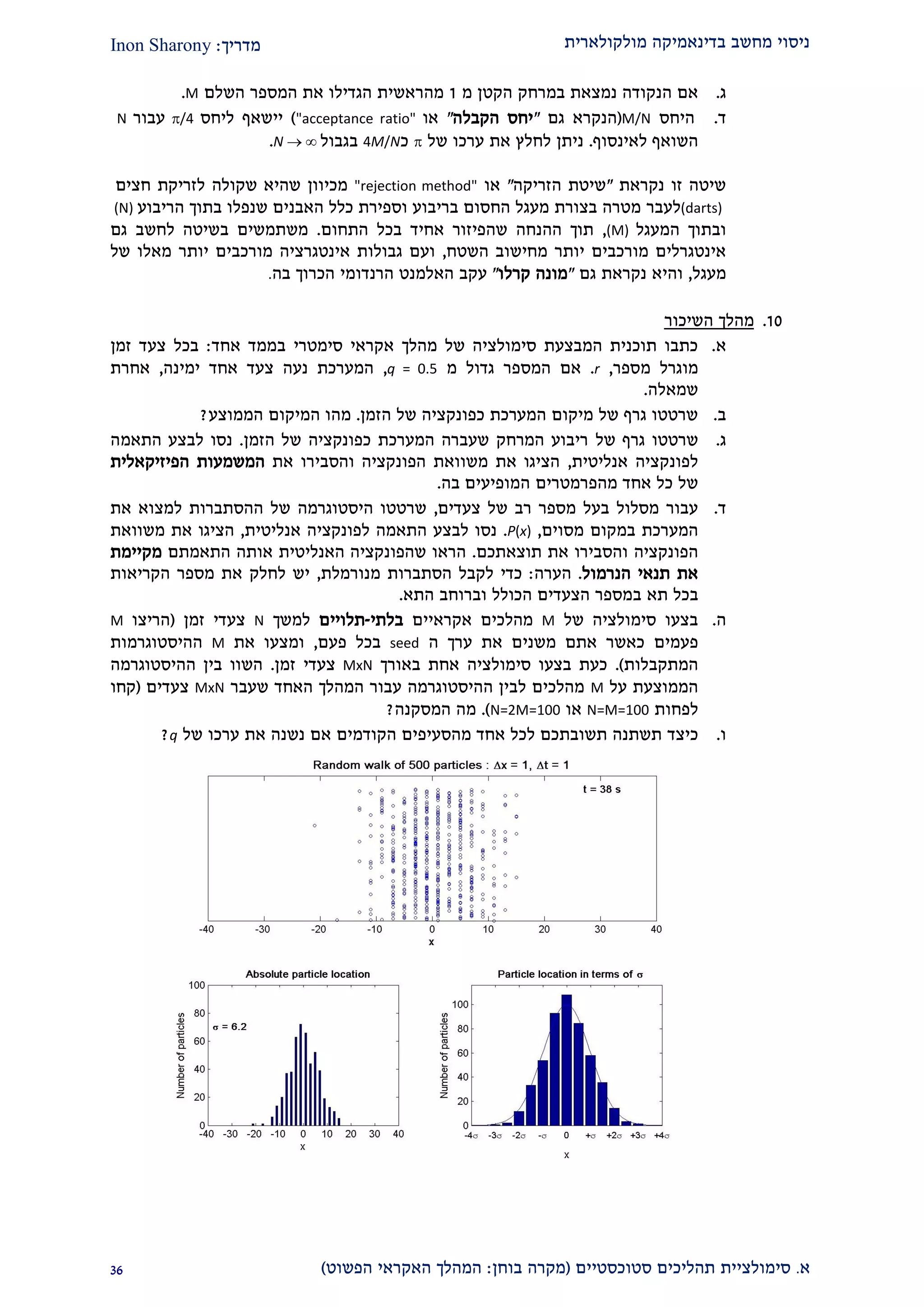 ‫מולקולארית‬ ‫בדינאמיקה‬ ‫מחשב‬ ‫ניסוי‬‫מדריך‬:Inon Sharony
‫א‬.‫סימולצי‬‫ית‬‫סטוכסטיים‬ ‫תהליכים‬(‫בוחן‬ ‫מקרה‬:‫הפשוט‬ ‫האקראי‬ ‫המהלך‬)29
‫ג‬.‫הקטן‬ ‫במרחק‬ ‫נמצאת‬ ‫הנקודה‬ ‫אם‬‫מ‬2‫מהר‬‫השל‬ ‫המספר‬ ‫את‬ ‫הגדילו‬ ‫אשית‬‫ם‬M.
‫ד‬.‫היחס‬M/N(‫ה‬‫גם‬ ‫נקרא‬"‫הקבלה‬ ‫יחס‬"‫או‬"acceptance ratio")‫ליחס‬ ‫יישאף‬/4‫עבור‬N
‫לאינסוף‬ ‫השואף‬.‫של‬ ‫ערכו‬ ‫את‬ ‫לחלץ‬ ‫ניתן‬‫כ‬4M/N‫בגבול‬N  ∞.
‫נקראת‬ ‫זו‬ ‫שיטה‬"‫הזריקה‬ ‫שיטת‬"‫או‬"rejection method"‫חצים‬ ‫לזריקת‬ ‫שקולה‬ ‫שהיא‬ ‫מכיוון‬
(darts)‫לעבר‬‫הריבוע‬ ‫בתוך‬ ‫שנפלו‬ ‫האבנים‬ ‫כלל‬ ‫וספירת‬ ‫בריבוע‬ ‫החסום‬ ‫מעגל‬ ‫בצורת‬ ‫מטרה‬(N)
‫המעגל‬ ‫ובתוך‬(M),‫התחום‬ ‫בכל‬ ‫אחיד‬ ‫שהפיזור‬ ‫ההנחה‬ ‫תוך‬.‫גם‬ ‫לחשב‬ ‫בשיטה‬ ‫משתמשים‬
‫השטח‬ ‫מחישוב‬ ‫יותר‬ ‫מורכבים‬ ‫אינטגרלים‬,‫של‬ ‫מאלו‬ ‫יותר‬ ‫מורכבים‬ ‫אינטגרציה‬ ‫גבולות‬ ‫ועם‬
‫מעגל‬,‫גם‬ ‫נקראת‬ ‫והיא‬"‫קרלו‬ ‫מונה‬"‫עקב‬‫בה‬ ‫הכרוך‬ ‫הרנדומי‬ ‫האלמנט‬.
20.‫השיכור‬ ‫מהלך‬
‫א‬.‫סימטרי‬ ‫אקראי‬ ‫מהלך‬ ‫של‬ ‫סימולציה‬ ‫המבצעת‬ ‫תוכנית‬ ‫כתבו‬‫אחד‬ ‫בממד‬:‫זמן‬ ‫צעד‬ ‫בכל‬
‫מספר‬ ‫מוגרל‬,r.‫גדול‬ ‫המספר‬ ‫אם‬‫מ‬q = 0.5,‫ימינה‬ ‫אחד‬ ‫צעד‬ ‫נעה‬ ‫המערכת‬,‫אחרת‬
‫שמאלה‬.
‫ב‬.‫הזמן‬ ‫של‬ ‫כפונקציה‬ ‫המערכת‬ ‫מיקום‬ ‫של‬ ‫גרף‬ ‫שרטטו‬.‫מה‬‫המיקום‬ ‫ו‬‫הממוצע‬?
‫ג‬.‫ג‬ ‫שרטטו‬‫של‬ ‫רף‬‫הזמן‬ ‫של‬ ‫כפונקציה‬ ‫המערכת‬ ‫שעברה‬ ‫המרחק‬ ‫ריבוע‬.‫התאמה‬ ‫לבצע‬ ‫נסו‬
‫אנליטית‬ ‫לפונקציה‬,‫את‬ ‫והסבירו‬ ‫הפונקציה‬ ‫משוואת‬ ‫את‬ ‫הציגו‬‫המשמעות‬‫הפיזיקאלי‬‫ת‬
‫מהפרמטרים‬ ‫אחד‬ ‫כל‬ ‫של‬‫בה‬ ‫המופיעים‬.
‫ד‬.‫צעדים‬ ‫של‬ ‫רב‬ ‫מספר‬ ‫בעל‬ ‫מסלול‬ ‫עבור‬,‫של‬ ‫היסטוגרמה‬ ‫שרטטו‬‫את‬ ‫למצוא‬ ‫ההסתברות‬
‫במקום‬ ‫המערכת‬‫מסו‬‫ים‬,P(x).‫אנליטית‬ ‫לפונקציה‬ ‫התאמה‬ ‫לבצע‬ ‫נסו‬,‫משוואת‬ ‫את‬ ‫הציגו‬
‫הפונקציה‬‫והסבירו‬‫תוצאתכם‬ ‫את‬.‫התאמתם‬ ‫אותה‬ ‫האנליטית‬ ‫שהפונקציה‬ ‫הראו‬‫מקיימת‬
‫תנאי‬ ‫את‬‫הנרמול‬.‫הערה‬:‫מנורמלת‬ ‫הסתברות‬ ‫לקבל‬ ‫כדי‬,‫לחלק‬ ‫יש‬‫הקריאות‬ ‫מספר‬ ‫את‬
‫תא‬ ‫בכל‬‫הת‬ ‫וברוחב‬ ‫הכולל‬ ‫הצעדים‬ ‫במספר‬‫א‬.
‫ה‬.‫ש‬ ‫סימולציה‬ ‫בצעו‬‫ל‬M‫אקראיים‬ ‫מהלכים‬‫בלתי‬-‫תלויים‬‫למשך‬N‫זמן‬ ‫צעדי‬(‫הריצו‬M
‫פעמים‬‫ה‬ ‫ערך‬ ‫את‬ ‫משנים‬ ‫אתם‬ ‫כאשר‬seed‫פעם‬ ‫בכל‬,‫את‬ ‫ומצעו‬M‫ההיסטוגרמות‬
‫המתקבלות‬.)‫באורך‬ ‫אחת‬ ‫סימולציה‬ ‫בצעו‬ ‫כעת‬MxN‫זמן‬ ‫צעדי‬.‫ההיסטוגרמה‬ ‫בין‬ ‫השוו‬
‫על‬ ‫הממוצעת‬M‫שעבר‬ ‫האחד‬ ‫המהלך‬ ‫עבור‬ ‫ההיסטוגרמה‬ ‫לבין‬ ‫מהלכים‬MxN‫צעדים‬(‫קחו‬
‫לפחות‬N=M=100‫או‬N=2M=100.)‫המסקנה‬ ‫מה‬?
‫ו‬.‫כיצד‬‫הקודמים‬ ‫מהסעיפים‬ ‫אחד‬ ‫לכל‬ ‫תשובתכם‬ ‫תשתנה‬‫של‬ ‫ערכו‬ ‫את‬ ‫נשנה‬ ‫אם‬q?
 