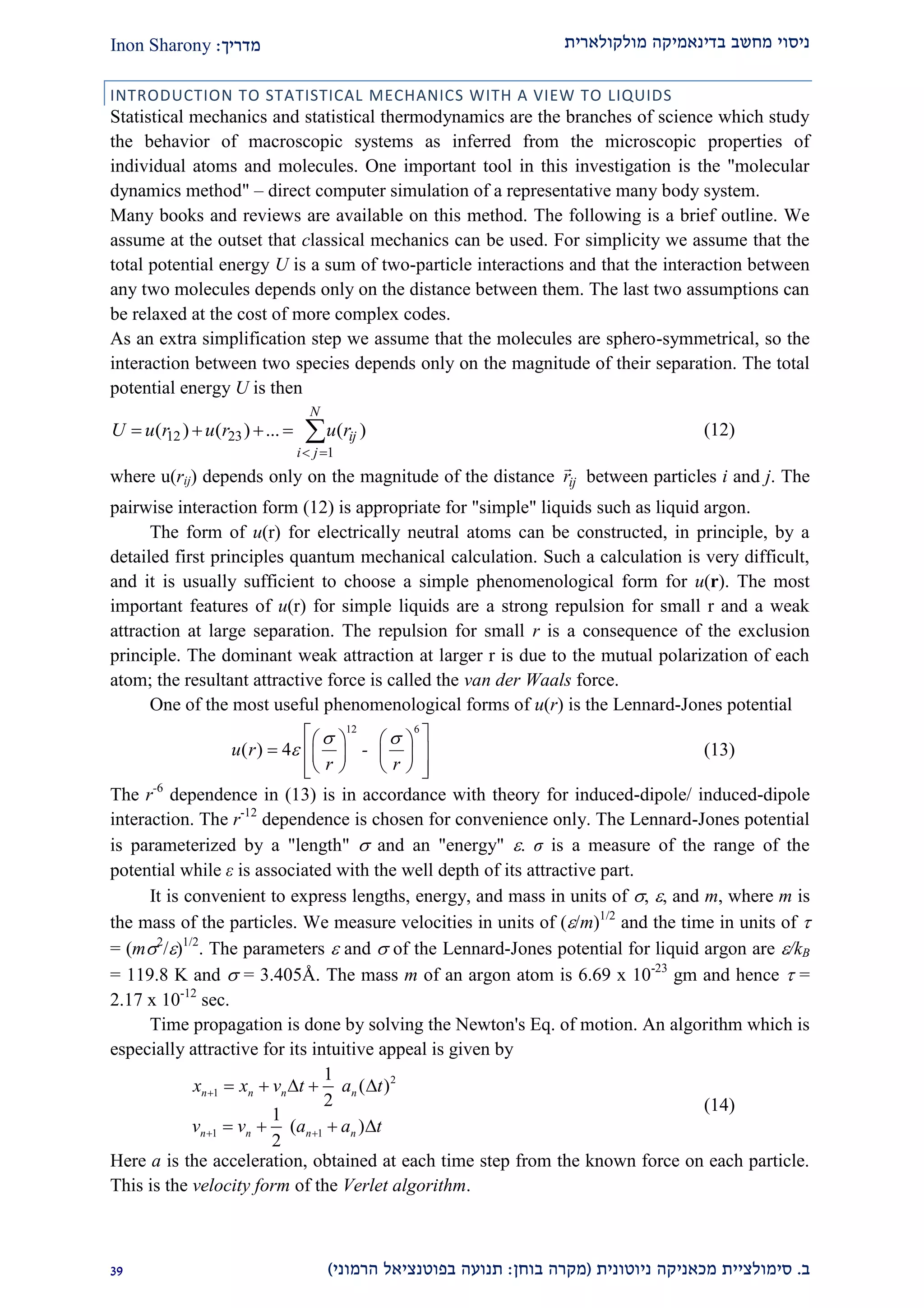 ‫מולקולארית‬ ‫בדינאמיקה‬ ‫מחשב‬ ‫ניסוי‬‫מדריך‬:Inon Sharony
‫ב‬.‫סימולצי‬‫ית‬‫מכאני‬‫ניוטונית‬ ‫קה‬(‫בוחן‬ ‫מקרה‬:‫הרמוני‬ ‫בפוטנציאל‬ ‫תנועה‬)22
INTRODUCTION TO STATISTICAL MECHANICS WITH A VIEW TO LIQUIDS
Statistical mechanics and statistical thermodynamics are the branches of science which study
the behavior of macroscopic systems as inferred from the microscopic properties of
individual atoms and molecules. One important tool in this investigation is the "molecular
dynamics method" – direct computer simulation of a representative many body system.
Many books and reviews are available on this method. The following is a brief outline. We
assume at the outset that classical mechanics can be used. For simplicity we assume that the
total potential energy U is a sum of two-particle interactions and that the interaction between
any two molecules depends only on the distance between them. The last two assumptions can
be relaxed at the cost of more complex codes.
As an extra simplification step we assume that the molecules are sphero-symmetrical, so the
interaction between two species depends only on the magnitude of their separation. The total
potential energy U is then



N
ji
ijrururuU
1
2312 )(...)()( (12)
where u(rij) depends only on the magnitude of the distance ijr

between particles i and j. The
pairwise interaction form (12) is appropriate for "simple" liquids such as liquid argon.
The form of u(r) for electrically neutral atoms can be constructed, in principle, by a
detailed first principles quantum mechanical calculation. Such a calculation is very difficult,
and it is usually sufficient to choose a simple phenomenological form for u(r). The most
important features of u(r) for simple liquids are a strong repulsion for small r and a weak
attraction at large separation. The repulsion for small r is a consequence of the exclusion
principle. The dominant weak attraction at larger r is due to the mutual polarization of each
atom; the resultant attractive force is called the van der Waals force.
One of the most useful phenomenological forms of u(r) is the Lennard-Jones potential
12 6
( ) 4u r -
r r
 

    
     
     
(13)
The r-6
dependence in (13) is in accordance with theory for induced-dipole/ induced-dipole
interaction. The r-12
dependence is chosen for convenience only. The Lennard-Jones potential
is parameterized by a "length"  and an "energy" . σ is a measure of the range of the
potential while ε is associated with the well depth of its attractive part.
It is convenient to express lengths, energy, and mass in units of , , and m, where m is
the mass of the particles. We measure velocities in units of (/m)1/2
and the time in units of 
= (m2
/)1/2
. The parameters  and  of the Lennard-Jones potential for liquid argon are /kB
= 119.8 K and  = 3.405Å. The mass m of an argon atom is 6.69 x 10-23
gm and hence  =
2.17 x 10-12
sec.
Time propagation is done by solving the Newton's Eq. of motion. An algorithm which is
especially attractive for its intuitive appeal is given by
2
1
1 1
1
( )
2
1
( )
2
n n n n
n n n n
x x v t a t
v v a a t

 
    
   
(14)
Here a is the acceleration, obtained at each time step from the known force on each particle.
This is the velocity form of the Verlet algorithm.
 