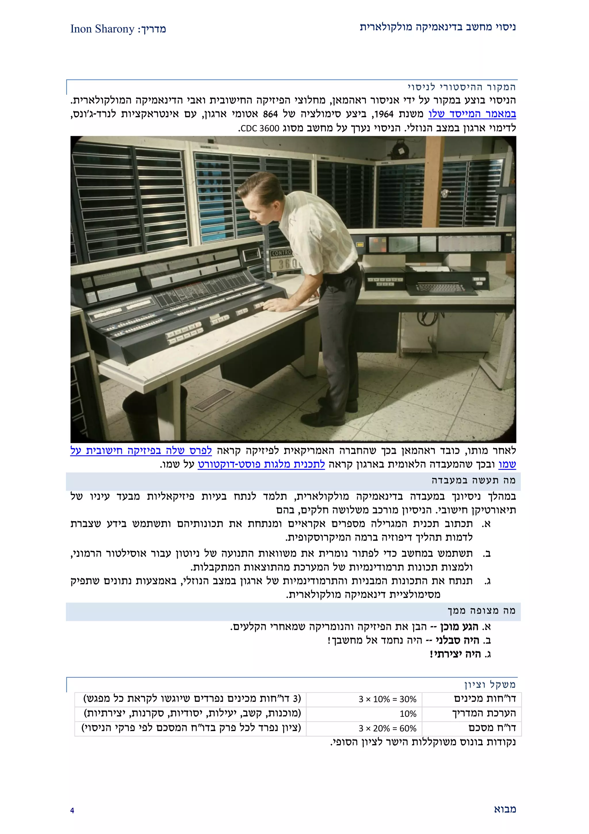 ‫מולקולארית‬ ‫בדינאמיקה‬ ‫מחשב‬ ‫ניסוי‬‫מדריך‬:Inon Sharony
‫מבוא‬1
‫ה‬‫מקור‬‫ל‬ ‫ההיסטורי‬‫ניסוי‬
‫ראהמאן‬ ‫אניסור‬ ‫ידי‬ ‫על‬ ‫במקור‬ ‫בוצע‬ ‫הניסוי‬,‫הדינאמיקה‬ ‫ואבי‬ ‫החישובית‬ ‫הפיזיקה‬ ‫מחלוצי‬‫המולקולארית‬.
‫במ‬‫שלו‬ ‫המייסד‬ ‫אמר‬‫משנת‬2291,‫ביצע‬‫סימולציה‬‫של‬291‫ארגון‬ ‫אטומי‬,‫לנרד‬ ‫אינטראקציות‬ ‫עם‬-‫ג‬'‫ונס‬,
‫הנוזלי‬ ‫במצב‬ ‫ארגון‬ ‫לדימוי‬.‫מסוג‬ ‫מחשב‬ ‫על‬ ‫נערך‬ ‫הניסוי‬CDC 3600.
‫מותו‬ ‫לאחר‬,‫קראה‬ ‫לפיזיקה‬ ‫האמריקאית‬ ‫שהחברה‬ ‫בכך‬ ‫ראהמאן‬ ‫כובד‬‫על‬ ‫חישובית‬ ‫בפיזיקה‬ ‫שלה‬ ‫לפרס‬
‫שמו‬‫קראה‬ ‫בארגון‬ ‫הלאומית‬ ‫שהמעבדה‬ ‫ובכך‬‫פוסט‬ ‫מלגות‬ ‫לתכנית‬-‫דוקטורט‬‫שמו‬ ‫על‬.
‫מה‬‫ת‬‫במעבדה‬ ‫עשה‬
‫בדינאמיקה‬ ‫במעבדה‬ ‫ניסיונך‬ ‫במהלך‬‫מולקולארי‬‫ת‬,‫פי‬ ‫בעיות‬ ‫לנתח‬ ‫תלמד‬‫של‬ ‫עיניו‬ ‫מבעד‬ ‫זיקאליות‬
‫תיאורטיק‬‫ן‬‫חישובי‬.‫חלקים‬ ‫משלושה‬ ‫מורכב‬ ‫הניסיון‬,‫בהם‬
‫א‬.‫ת‬‫כת‬‫ו‬‫המגרילה‬ ‫תכנית‬ ‫ב‬‫אקראיים‬ ‫מספרים‬‫תכונותיהם‬ ‫את‬ ‫ומנתחת‬‫שצברת‬ ‫בידע‬ ‫ותשתמש‬
‫המיקרוסקופית‬ ‫ברמה‬ ‫דיפוזיה‬ ‫תהליך‬ ‫לדמות‬.
‫ב‬.‫במחשב‬ ‫תשתמש‬‫משוואות‬ ‫את‬ ‫נומרית‬ ‫לפתור‬ ‫כדי‬‫של‬ ‫התנועה‬‫ניוטון‬‫אוסילטור‬ ‫עבור‬‫הרמוני‬,
‫ול‬‫מצות‬‫תכונות‬‫תרמו‬‫דינמיות‬‫מ‬ ‫המערכת‬ ‫של‬‫התוצאות‬‫המתקבלות‬.
‫ג‬.‫של‬ ‫והתרמודינמיות‬ ‫המבניות‬ ‫התכונות‬ ‫את‬ ‫תנתח‬‫ארגון‬‫הנוזלי‬ ‫במצב‬,‫שתפיק‬ ‫נתונים‬ ‫באמצעות‬
‫מסימולציית‬‫דינאמיק‬‫ה‬‫מולקולארי‬‫ת‬.
‫ממך‬ ‫מצופה‬ ‫מה‬
‫א‬.‫מוכן‬ ‫הגע‬--‫הקלעים‬ ‫שמאחרי‬ ‫והנומריקה‬ ‫הפיזיקה‬ ‫את‬ ‫הבן‬.
‫ב‬.‫ס‬ ‫היה‬‫בלני‬--‫מחשבך‬ ‫אל‬ ‫נחמד‬ ‫היה‬!
‫ג‬.‫יצירתי‬ ‫היה‬!
‫משקל‬‫וציון‬
‫דו‬"‫מכינים‬ ‫חות‬3 × 10% = 30%(2‫דו‬"‫מפגש‬ ‫כל‬ ‫לקראת‬ ‫שיוגשו‬ ‫נפרדים‬ ‫מכינים‬ ‫חות‬)
‫המדריך‬ ‫הערכת‬10%(‫מוכנות‬,‫קשב‬,‫יעילות‬,‫יסודיות‬,‫סקרנות‬,‫יצירתיות‬)
‫דו‬"‫מסכם‬ ‫ח‬3 × 20% = 60%(‫בדו‬ ‫פרק‬ ‫לכל‬ ‫נפרד‬ ‫ציון‬"‫פ‬ ‫לפי‬ ‫המסכם‬ ‫ח‬‫הניסוי‬ ‫רקי‬)
‫הסופי‬ ‫לציון‬ ‫הישר‬ ‫משוקללות‬ ‫בונוס‬ ‫נקודות‬.
 