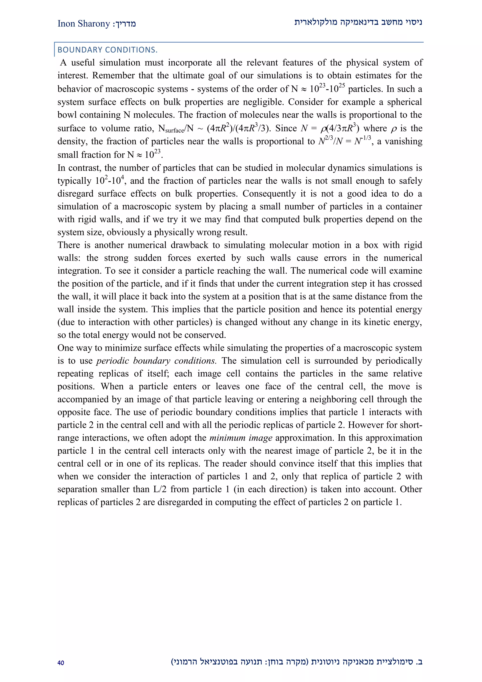 ‫מולקולארית‬ ‫בדינאמיקה‬ ‫מחשב‬ ‫ניסוי‬‫מדריך‬:Inon Sharony
‫ב‬.‫סימולצי‬‫ית‬‫מכאני‬‫ניוטונית‬ ‫קה‬(‫בוחן‬ ‫מקרה‬:‫הרמוני‬ ‫בפוטנציאל‬ ‫תנועה‬)10
BOUNDARY CONDITIONS.
A useful simulation must incorporate all the relevant features of the physical system of
interest. Remember that the ultimate goal of our simulations is to obtain estimates for the
behavior of macroscopic systems - systems of the order of N  1023
-1025
particles. In such a
system surface effects on bulk properties are negligible. Consider for example a spherical
bowl containing N molecules. The fraction of molecules near the walls is proportional to the
surface to volume ratio, Nsurface/N ~ (4R2
)/(4R3
/3). Since N = (4/3R3
) where  is the
density, the fraction of particles near the walls is proportional to N2/3
/N = N-1/3
, a vanishing
small fraction for N  1023
.
In contrast, the number of particles that can be studied in molecular dynamics simulations is
typically 102
-104
, and the fraction of particles near the walls is not small enough to safely
disregard surface effects on bulk properties. Consequently it is not a good idea to do a
simulation of a macroscopic system by placing a small number of particles in a container
with rigid walls, and if we try it we may find that computed bulk properties depend on the
system size, obviously a physically wrong result.
There is another numerical drawback to simulating molecular motion in a box with rigid
walls: the strong sudden forces exerted by such walls cause errors in the numerical
integration. To see it consider a particle reaching the wall. The numerical code will examine
the position of the particle, and if it finds that under the current integration step it has crossed
the wall, it will place it back into the system at a position that is at the same distance from the
wall inside the system. This implies that the particle position and hence its potential energy
(due to interaction with other particles) is changed without any change in its kinetic energy,
so the total energy would not be conserved.
One way to minimize surface effects while simulating the properties of a macroscopic system
is to use periodic boundary conditions. The simulation cell is surrounded by periodically
repeating replicas of itself; each image cell contains the particles in the same relative
positions. When a particle enters or leaves one face of the central cell, the move is
accompanied by an image of that particle leaving or entering a neighboring cell through the
opposite face. The use of periodic boundary conditions implies that particle 1 interacts with
particle 2 in the central cell and with all the periodic replicas of particle 2. However for short-
range interactions, we often adopt the minimum image approximation. In this approximation
particle 1 in the central cell interacts only with the nearest image of particle 2, be it in the
central cell or in one of its replicas. The reader should convince itself that this implies that
when we consider the interaction of particles 1 and 2, only that replica of particle 2 with
separation smaller than L/2 from particle 1 (in each direction) is taken into account. Other
replicas of particles 2 are disregarded in computing the effect of particles 2 on particle 1.
 