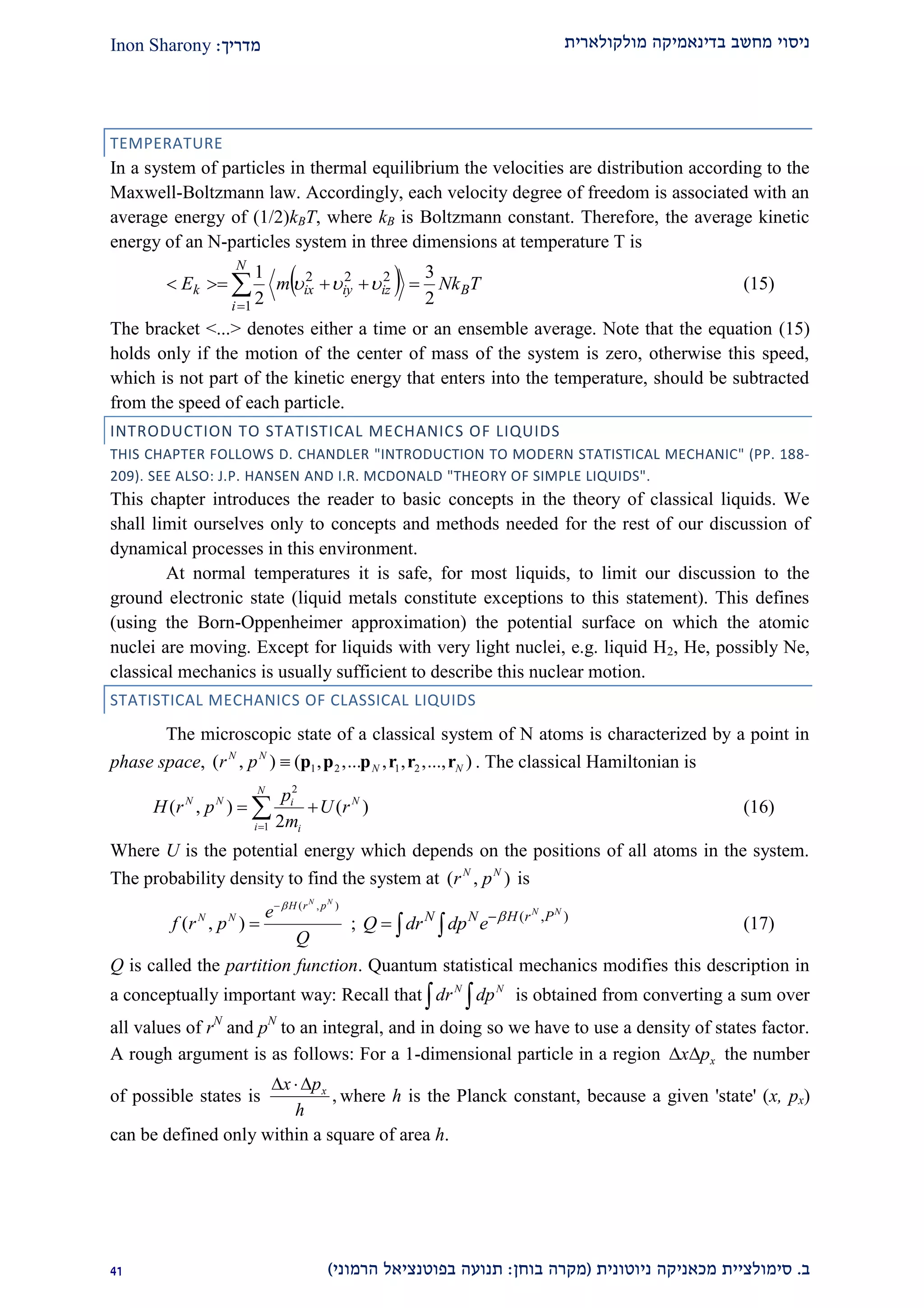 ‫מולקולארית‬ ‫בדינאמיקה‬ ‫מחשב‬ ‫ניסוי‬‫מדריך‬:Inon Sharony
‫ב‬.‫סימולצי‬‫ית‬‫מכאני‬‫ניוטונית‬ ‫קה‬(‫בוחן‬ ‫מקרה‬:‫הרמוני‬ ‫בפוטנציאל‬ ‫תנועה‬)12
TEMPERATURE
In a system of particles in thermal equilibrium the velocities are distribution according to the
Maxwell-Boltzmann law. Accordingly, each velocity degree of freedom is associated with an
average energy of (1/2)kBT, where kB is Boltzmann constant. Therefore, the average kinetic
energy of an N-particles system in three dimensions at temperature T is
  TNkmE B
N
i
iziyixk
2
3
2
1
1
222
 

 (15)
The bracket <...> denotes either a time or an ensemble average. Note that the equation (15)
holds only if the motion of the center of mass of the system is zero, otherwise this speed,
which is not part of the kinetic energy that enters into the temperature, should be subtracted
from the speed of each particle.
INTRODUCTION TO STATISTICAL MECHANICS OF LIQUIDS
THIS CHAPTER FOLLOWS D. CHANDLER "INTRODUCTION TO MODERN STATISTICAL MECHANIC" (PP. 188-
209). SEE ALSO: J.P. HANSEN AND I.R. MCDONALD "THEORY OF SIMPLE LIQUIDS".
This chapter introduces the reader to basic concepts in the theory of classical liquids. We
shall limit ourselves only to concepts and methods needed for the rest of our discussion of
dynamical processes in this environment.
At normal temperatures it is safe, for most liquids, to limit our discussion to the
ground electronic state (liquid metals constitute exceptions to this statement). This defines
(using the Born-Oppenheimer approximation) the potential surface on which the atomic
nuclei are moving. Except for liquids with very light nuclei, e.g. liquid H2, He, possibly Ne,
classical mechanics is usually sufficient to describe this nuclear motion.
STATISTICAL MECHANICS OF CLASSICAL LIQUIDS
The microscopic state of a classical system of N atoms is characterized by a point in
phase space, 1 2 1 2( , ) ( , ,... , , ,..., )N N
N Nr p  p p p r r r . The classical Hamiltonian is
2
1
( , ) ( )
2
N
N N Ni
i i
p
H r p U r
m
  (16)
Where U is the potential energy which depends on the positions of all atoms in the system.
The probability density to find the system at ( , )N N
r p is
( , )
( , )
N N
H r p
N N e
f r p
Q

 ; ( , )N N
N N H r P
Q dr dp e 
   (17)
Q is called the partition function. Quantum statistical mechanics modifies this description in
a conceptually important way: Recall that N N
dr dp  is obtained from converting a sum over
all values of rN
and pN
to an integral, and in doing so we have to use a density of states factor.
A rough argument is as follows: For a 1-dimensional particle in a region xx p  the number
of possible states is ,xx p
h
 
where h is the Planck constant, because a given 'state' (x, px)
can be defined only within a square of area h.
 