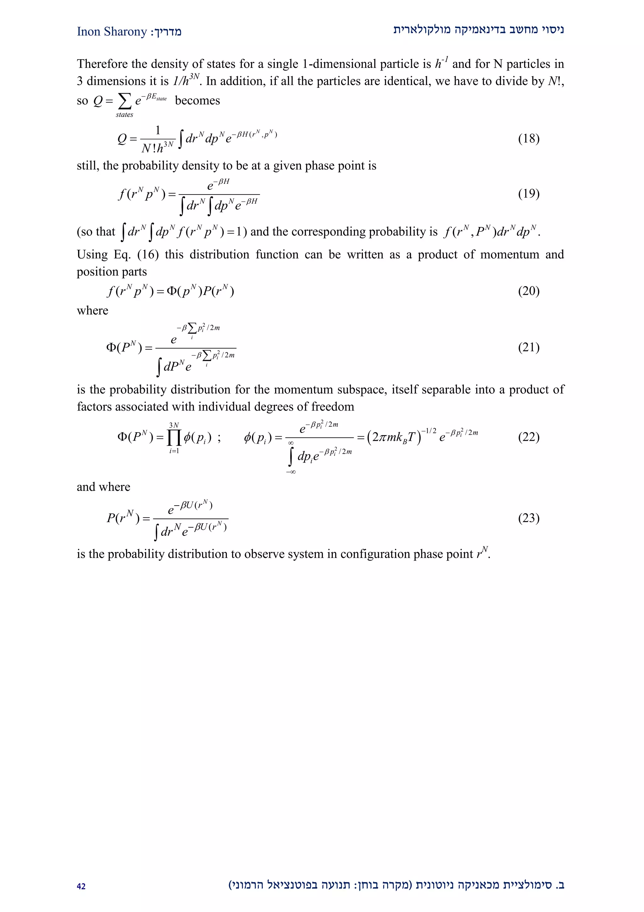 ‫מולקולארית‬ ‫בדינאמיקה‬ ‫מחשב‬ ‫ניסוי‬‫מדריך‬:Inon Sharony
‫ב‬.‫סימולצי‬‫ית‬‫מכאני‬‫ניוטונית‬ ‫קה‬(‫בוחן‬ ‫מקרה‬:‫הרמוני‬ ‫בפוטנציאל‬ ‫תנועה‬)11
Therefore the density of states for a single 1-dimensional particle is h-1
and for N particles in
3 dimensions it is 1/h3N
. In addition, if all the particles are identical, we have to divide by N!,
so stateE
states
Q e 
  becomes
( , )
3
1
!
N N
N N H r p
N
Q dr dp e
N h

  (18)
still, the probability density to be at a given phase point is
( )
H
N N
N N H
e
f r p
dr dp e





 
(19)
(so that ( ) 1N N N N
dr dp f r p   ) and the corresponding probability is ( , ) .N N N N
f r P dr dp
Using Eq. (16) this distribution function can be written as a product of momentum and
position parts
( ) ( ) ( )N N N N
f r p p P r  (20)
where
2
2
/2
/2
( )
i
i
i
i
p m
N
p m
N
e
P
dP e





 


(21)
is the probability distribution for the momentum subspace, itself separable into a product of
factors associated with individual degrees of freedom
3
1
( ) ( )
N
N
i
i
P p

   ;  
2
2
2
/2
1/2 /2
/2
( ) 2
i
i
i
p m
p m
i B
p m
i
e
p mk T e
dp e



 

 



 

(22)
and where
( )
( )
( )
N
N
U r
N
N U r
e
P r
dr e






(23)
is the probability distribution to observe system in configuration phase point rN
.
 