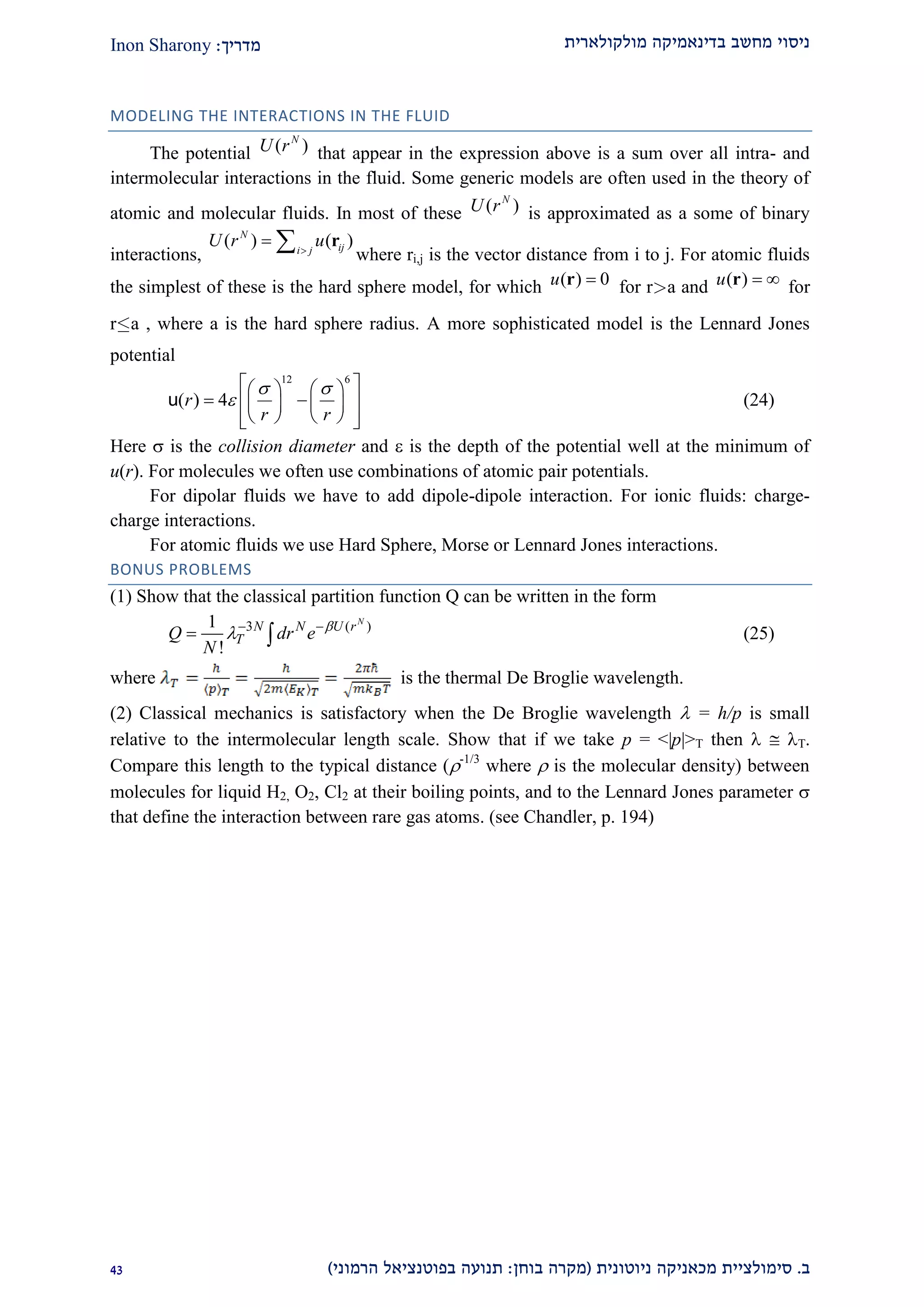 ‫מולקולארית‬ ‫בדינאמיקה‬ ‫מחשב‬ ‫ניסוי‬‫מדריך‬:Inon Sharony
‫ב‬.‫סימולצי‬‫ית‬‫מכאני‬‫ניוטונית‬ ‫קה‬(‫בוחן‬ ‫מקרה‬:‫הרמוני‬ ‫בפוטנציאל‬ ‫תנועה‬)12
MODELING THE INTERACTIONS IN THE FLUID
The potential ( )N
U r that appear in the expression above is a sum over all intra- and
intermolecular interactions in the fluid. Some generic models are often used in the theory of
atomic and molecular fluids. In most of these ( )N
U r is approximated as a some of binary
interactions,
( ) ( )N
iji j
U r u
  r
where ri,j is the vector distance from i to j. For atomic fluids
the simplest of these is the hard sphere model, for which ( ) 0u r for ra and ( )u  r for
ra , where a is the hard sphere radius. A more sophisticated model is the Lennard Jones
potential
12 6
( ) 4r
r r
 

    
     
     
u (24)
Here  is the collision diameter and  is the depth of the potential well at the minimum of
u(r). For molecules we often use combinations of atomic pair potentials.
For dipolar fluids we have to add dipole-dipole interaction. For ionic fluids: charge-
charge interactions.
For atomic fluids we use Hard Sphere, Morse or Lennard Jones interactions.
BONUS PROBLEMS
(1) Show that the classical partition function Q can be written in the form
3 ( )1
!
N
N N U r
TQ dr e
N

 
  (25)
where is the thermal De Broglie wavelength.
(2) Classical mechanics is satisfactory when the De Broglie wavelength  = h/p is small
relative to the intermolecular length scale. Show that if we take p = <|p|>T then   T.
Compare this length to the typical distance (-1/3
where  is the molecular density) between
molecules for liquid H2, O2, Cl2 at their boiling points, and to the Lennard Jones parameter 
that define the interaction between rare gas atoms. (see Chandler, p. 194)
 