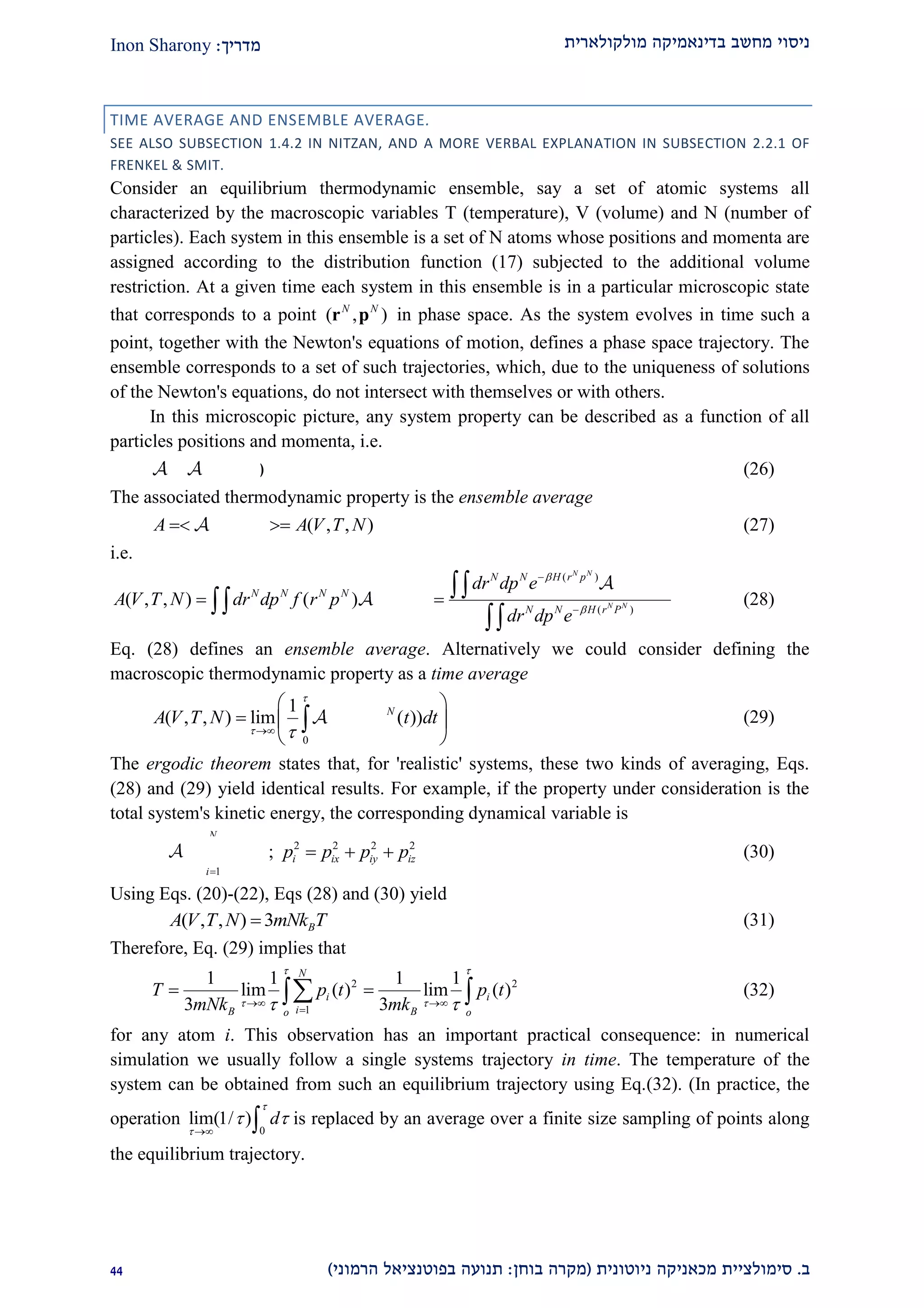 ‫מולקולארית‬ ‫בדינאמיקה‬ ‫מחשב‬ ‫ניסוי‬‫מדריך‬:Inon Sharony
‫ב‬.‫סימולצי‬‫ית‬‫מכאני‬‫ניוטונית‬ ‫קה‬(‫בוחן‬ ‫מקרה‬:‫הרמוני‬ ‫בפוטנציאל‬ ‫תנועה‬)11
TIME AVERAGE AND ENSEMBLE AVERAGE.
SEE ALSO SUBSECTION 1.4.2 IN NITZAN, AND A MORE VERBAL EXPLANATION IN SUBSECTION 2.2.1 OF
FRENKEL & SMIT.
Consider an equilibrium thermodynamic ensemble, say a set of atomic systems all
characterized by the macroscopic variables T (temperature), V (volume) and N (number of
particles). Each system in this ensemble is a set of N atoms whose positions and momenta are
assigned according to the distribution function (17) subjected to the additional volume
restriction. At a given time each system in this ensemble is in a particular microscopic state
that corresponds to a point ( , )N N
r p in phase space. As the system evolves in time such a
point, together with the Newton's equations of motion, defines a phase space trajectory. The
ensemble corresponds to a set of such trajectories, which, due to the uniqueness of solutions
of the Newton's equations, do not intersect with themselves or with others.
In this microscopic picture, any system property can be described as a function of all
particles positions and momenta, i.e.
( , )N N
 r p (26)
The associated thermodynamic property is the ensemble average
( ) ( , , )N N
A r P A V T N  (27)
i.e.
( )
( )
( )
( , , ) ( ) ( )
N N
N N
N N H r p N N
N N N N N N
N N H r P
dr dp e r P
A V T N dr dp f r p r P
dr dp e




 



(28)
Eq. (28) defines an ensemble average. Alternatively we could consider defining the
macroscopic thermodynamic property as a time average
0
1
( , , ) lim ( ( ) ( ))N N
A V T N r t p t dt

 
 
  
 
 (29)
The ergodic theorem states that, for 'realistic' systems, these two kinds of averaging, Eqs.
(28) and (29) yield identical results. For example, if the property under consideration is the
total system's kinetic energy, the corresponding dynamical variable is
2
1
N
i
i
p

  ; 2 2 2 2
i ix iy izp p p p   (30)
Using Eqs. (20)-(22), Eqs (28) and (30) yield
( , , ) 3 BA V T N mNk T (31)
Therefore, Eq. (29) implies that
2 2
1
1 1 1 1
lim ( ) lim ( )
3 3
N
i i
iB Bo o
T p t p t
mNk mk
 
   

   (32)
for any atom i. This observation has an important practical consequence: in numerical
simulation we usually follow a single systems trajectory in time. The temperature of the
system can be obtained from such an equilibrium trajectory using Eq.(32). (In practice, the
operation
0
lim(1/ ) d


 
  is replaced by an average over a finite size sampling of points along
the equilibrium trajectory.
 