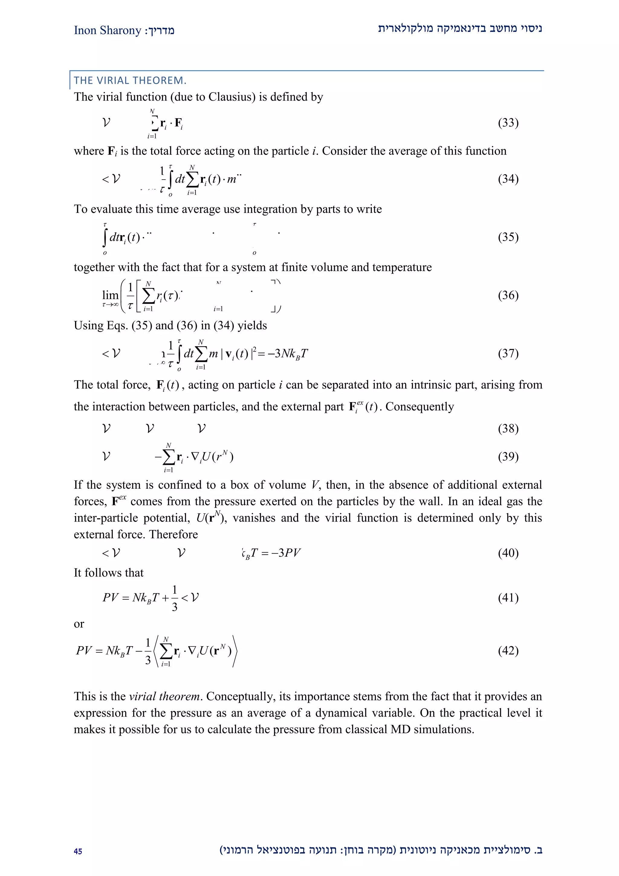 ‫מולקולארית‬ ‫בדינאמיקה‬ ‫מחשב‬ ‫ניסוי‬‫מדריך‬:Inon Sharony
‫ב‬.‫סימולצי‬‫ית‬‫מכאני‬‫ניוטונית‬ ‫קה‬(‫בוחן‬ ‫מקרה‬:‫הרמוני‬ ‫בפוטנציאל‬ ‫תנועה‬)12
THE VIRIAL THEOREM.
The virial function (due to Clausius) is defined by
1
( )
N
N
i i
i
r

 r F (33)
where Fi is the total force acting on the particle i. Consider the average of this function
1
1
lim ( ) ( )
N
i i
io
dt t m t

 

   r r (34)
To evaluate this time average use integration by parts to write
  2
0
( ) ( ) ( ) ( ) | ( ) |i i i i i
o o
dt t t t t dt t
 

    r r r r r (35)
together with the fact that for a system at finite volume and temperature
1 1
1
lim ( ) ( ) (0) (0) 0
N N
i i i i
i i
r r r r

 

 
  
   
  
  (36)
Using Eqs. (35) and (36) in (34) yields
2
1
1
lim | ( ) | 3
N
i B
io
dt m t Nk T

 

     v (37)
The total force, ( )i tF , acting on particle i can be separated into an intrinsic part, arising from
the interaction between particles, and the external part ( )ex
i tF . Consequently
int
( ) ( ) ( )N N ex N
r r r  (38)
int
1
( ) ( )
N
N N
i i
i
r U r

  r (39)
If the system is confined to a box of volume V, then, in the absence of additional external
forces, Fex
comes from the pressure exerted on the particles by the wall. In an ideal gas the
inter-particle potential, U(rN
), vanishes and the virial function is determined only by this
external force. Therefore
ideal( ) 3 3ex N
Br Nk T PV      (40)
It follows that
int1
3
BPV Nk T    (41)
or
1
1
( )
3
N
N
B i i
i
PV Nk T U

  r r (42)
This is the virial theorem. Conceptually, its importance stems from the fact that it provides an
expression for the pressure as an average of a dynamical variable. On the practical level it
makes it possible for us to calculate the pressure from classical MD simulations.
 