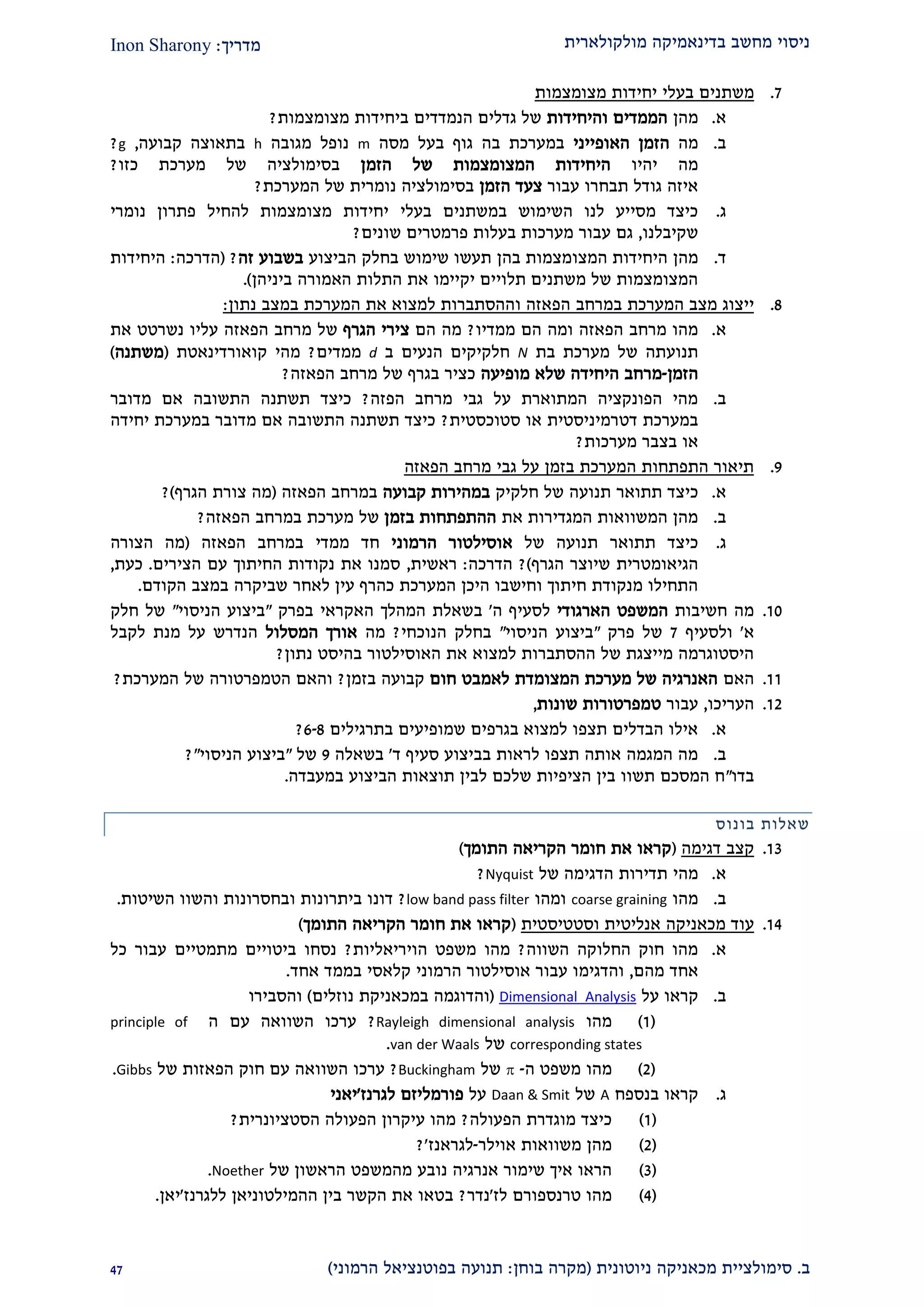 ‫מולקולארית‬ ‫בדינאמיקה‬ ‫מחשב‬ ‫ניסוי‬‫מדריך‬:Inon Sharony
‫ב‬.‫סימולצי‬‫ית‬‫מכאני‬‫ניוטונית‬ ‫קה‬(‫בוחן‬ ‫מקרה‬:‫הרמוני‬ ‫בפוטנציאל‬ ‫תנועה‬)12
2.‫בעלי‬ ‫משתנים‬‫מצומצמות‬ ‫יחידות‬
‫א‬.‫מהן‬‫והיחידות‬ ‫הממדים‬‫מצומצמות‬ ‫ביחידות‬ ‫הנמדדים‬ ‫גדלים‬ ‫של‬?
‫ב‬.‫מה‬‫הא‬ ‫הזמן‬‫ופייני‬‫במערכת‬‫ב‬‫ב‬ ‫גוף‬ ‫ה‬‫על‬‫מסה‬m‫מגובה‬ ‫נופל‬h‫קבועה‬ ‫בתאוצה‬,g?
‫יהיו‬ ‫מה‬‫הזמן‬ ‫של‬ ‫המצומצמות‬ ‫היחידות‬‫כזו‬ ‫מערכת‬ ‫של‬ ‫בסימולציה‬?
‫עבור‬ ‫תבחרו‬ ‫גודל‬ ‫איזה‬‫הזמן‬ ‫צעד‬‫המערכת‬ ‫של‬ ‫נומרית‬ ‫בסימולציה‬?
‫ג‬.‫ב‬ ‫השימוש‬ ‫לנו‬ ‫מסייע‬ ‫כיצד‬‫בעלי‬ ‫משתנים‬‫נומרי‬ ‫פתרון‬ ‫להחיל‬ ‫מצומצמות‬ ‫יחידות‬
‫שקיבלנו‬,‫שונים‬ ‫פרמטרים‬ ‫בעלות‬ ‫מערכות‬ ‫עבור‬ ‫גם‬?
‫ד‬.‫מהן‬‫המצו‬ ‫היחידות‬‫הביצוע‬ ‫בחלק‬ ‫שימוש‬ ‫תעשו‬ ‫בהן‬ ‫מצמות‬‫זה‬ ‫בשבוע‬?(‫הדרכה‬:‫היחידות‬
‫את‬ ‫יקיימו‬ ‫תלויים‬ ‫משתנים‬ ‫של‬ ‫המצומצמות‬‫ה‬‫תלות‬‫האמורה‬‫ביניהן‬.)
2.‫ב‬ ‫המערכת‬ ‫מצב‬ ‫ייצוג‬‫הפאזה‬ ‫מרחב‬‫ו‬‫נתון‬ ‫במצב‬ ‫המערכת‬ ‫את‬ ‫למצוא‬ ‫ההסתברות‬:
‫א‬.‫הפאזה‬ ‫מרחב‬ ‫מהו‬‫ומה‬‫הם‬‫ממדיו‬?‫הם‬ ‫מה‬‫הגרף‬ ‫צירי‬‫הפאזה‬ ‫מרחב‬ ‫של‬‫את‬ ‫נשרטט‬ ‫עליו‬
‫מערכת‬ ‫של‬ ‫תנועתה‬‫בת‬N‫ב‬ ‫הנעים‬ ‫חלקיקים‬d‫ממדים‬?‫מהי‬‫קואורדינאט‬‫ת‬(‫משתנה‬)
‫הזמן‬-‫מרחב‬‫מופיעה‬ ‫שלא‬ ‫היחידה‬‫ב‬ ‫כציר‬‫של‬ ‫גרף‬‫הפאזה‬ ‫מרחב‬?
‫ב‬.‫הפזה‬ ‫מרחב‬ ‫גבי‬ ‫על‬ ‫המתוארת‬ ‫הפונקציה‬ ‫מהי‬?‫מדובר‬ ‫אם‬ ‫התשובה‬ ‫תשתנה‬ ‫כיצד‬
‫דטרמינ‬ ‫במערכת‬‫סטוכסטית‬ ‫או‬ ‫יסטית‬?‫יחידה‬ ‫במערכת‬ ‫מדובר‬ ‫אם‬ ‫התשובה‬ ‫תשתנה‬ ‫כיצד‬
‫מערכות‬ ‫בצבר‬ ‫או‬?
2.‫הפאזה‬ ‫מרחב‬ ‫גבי‬ ‫על‬ ‫בזמן‬ ‫המערכת‬ ‫התפתחות‬ ‫תיאור‬
‫א‬.‫כיצד‬‫תתואר‬‫חלקיק‬ ‫של‬ ‫תנועה‬‫קבועה‬ ‫במהירות‬‫הפאזה‬ ‫במרחב‬(‫צור‬ ‫מה‬‫ת‬‫הגרף‬)?
‫ב‬.‫את‬ ‫המגדירות‬ ‫המשוואות‬ ‫מהן‬‫בזמן‬ ‫ההתפתחות‬‫הפאזה‬ ‫במרחב‬ ‫מערכת‬ ‫של‬?
‫ג‬.‫כיצד‬‫תת‬‫ואר‬‫של‬ ‫תנועה‬‫הרמוני‬ ‫אוסילטור‬‫ממדי‬ ‫חד‬‫הפאזה‬ ‫במרחב‬(‫הצורה‬ ‫מה‬
‫הגיאומטרי‬‫ת‬‫הגרף‬ ‫שיוצר‬)?‫הדרכה‬:‫ראשית‬,‫הצירים‬ ‫עם‬ ‫החיתוך‬ ‫נקודות‬ ‫את‬ ‫סמנו‬.‫כעת‬,
‫לאחר‬ ‫עין‬ ‫כהרף‬ ‫המערכת‬ ‫היכן‬ ‫וחישבו‬ ‫חיתוך‬ ‫מנקודת‬ ‫התחילו‬‫שביקרה‬‫ב‬‫הקודם‬ ‫מצב‬.
20.‫חשיבות‬ ‫מה‬‫הארגודי‬ ‫המשפט‬‫ה‬ ‫לסעיף‬'‫ב‬‫האקר‬ ‫המהלך‬ ‫שאלת‬‫בפרק‬ ‫אי‬"‫הניסוי‬ ‫ביצוע‬"‫חלק‬ ‫של‬
‫א‬'‫ו‬‫לסעיף‬2‫של‬‫פרק‬"‫הניסוי‬ ‫ביצוע‬"‫הנוכחי‬ ‫בחלק‬?‫מה‬‫המסלול‬ ‫אורך‬‫לקבל‬ ‫מנת‬ ‫על‬ ‫הנדרש‬
‫את‬ ‫למצוא‬ ‫ההסתברות‬ ‫של‬ ‫מייצגת‬ ‫היסטוגרמה‬‫בהיסט‬ ‫האוסילטור‬‫נתון‬?
22.‫האם‬‫חום‬ ‫לאמבט‬ ‫המצומדת‬ ‫מערכת‬ ‫של‬ ‫האנרגיה‬‫בזמן‬ ‫קבועה‬?‫והאם‬‫המערכת‬ ‫של‬ ‫הטמפרטורה‬?
21.‫העריכו‬,‫ע‬‫בור‬‫שונות‬ ‫טמפרטורות‬,
‫א‬.‫בתרגילים‬ ‫שמופיעים‬ ‫בגרפים‬ ‫למצוא‬ ‫תצפו‬ ‫הבדלים‬ ‫אילו‬9-2?
‫ב‬.‫סעיף‬ ‫בביצוע‬ ‫לראות‬ ‫תצפו‬ ‫אותה‬ ‫המגמה‬ ‫מה‬‫ד‬'‫בשאלה‬2‫של‬"‫הניסוי‬ ‫ביצוע‬"?
‫בדו‬"‫במעבדה‬ ‫הביצוע‬ ‫תוצאות‬ ‫לבין‬ ‫שלכם‬ ‫הציפיות‬ ‫בין‬ ‫תשוו‬ ‫המסכם‬ ‫ח‬.
‫בונוס‬ ‫שאלות‬
22.‫דגימה‬ ‫קצב‬(‫התומך‬ ‫הקריאה‬ ‫חומר‬ ‫את‬ ‫קראו‬)
‫א‬.‫מהי‬‫של‬ ‫הדגימה‬ ‫תדירות‬Nyquist?
‫ב‬.‫מהו‬coarse graining‫ומהו‬low band pass filter?‫ו‬ ‫ביתרונות‬ ‫דונו‬‫השיטות‬ ‫והשוו‬ ‫בחסרונות‬.
21.‫עוד‬‫מכאניק‬‫ה‬‫וסטטיסטית‬ ‫אנליטית‬(‫התומך‬ ‫הקריאה‬ ‫חומר‬ ‫את‬ ‫קראו‬)
‫א‬.‫השווה‬ ‫החלוקה‬ ‫חוק‬ ‫מהו‬?‫הויריאליות‬ ‫משפט‬ ‫מהו‬?‫כל‬ ‫עבור‬ ‫מתמטיים‬ ‫ביטויים‬ ‫נסחו‬
‫מהם‬ ‫אחד‬,‫והדגימ‬‫אחד‬ ‫בממד‬ ‫קלאסי‬ ‫הרמוני‬ ‫אוסילטור‬ ‫עבור‬ ‫ו‬.
‫ב‬.‫על‬ ‫קראו‬Dimensional_Analysis(‫וה‬‫דוגמה‬‫במכאניק‬‫ת‬‫נוזלים‬)‫והסבירו‬
(2)‫מהו‬Rayleigh dimensional analysis?‫עם‬ ‫השוואה‬ ‫ערכו‬‫ה‬principle of
corresponding states‫של‬van der Waals.
(1)‫מהו‬‫ה‬ ‫משפט‬-‫של‬Buckingham?‫של‬ ‫הפאזות‬ ‫חוק‬ ‫עם‬ ‫השוואה‬ ‫ערכו‬Gibbs.
‫ג‬.‫קראו‬‫בנספח‬A‫של‬Daan & Smit‫על‬‫פורמליזם‬‫לגרנז‬'‫י‬‫אני‬
(2)‫הפעולה‬ ‫מוגדרת‬ ‫כיצד‬?‫הסטציונרית‬ ‫הפעולה‬ ‫עיקרון‬ ‫מהו‬?
(1)‫אוילר‬ ‫משוואות‬ ‫מהן‬-‫לגראנז‬?'
(2)‫נובע‬ ‫אנרגיה‬ ‫שימור‬ ‫איך‬ ‫הראו‬‫מה‬‫מ‬‫שפט‬‫הראשון‬‫של‬Noether.
(1)‫לז‬ ‫טרנספורם‬ ‫מהו‬'‫נדר‬?‫ללגרנז‬ ‫ההמילטוניאן‬ ‫בין‬ ‫הקשר‬ ‫את‬ ‫בטאו‬'‫יאן‬.
 