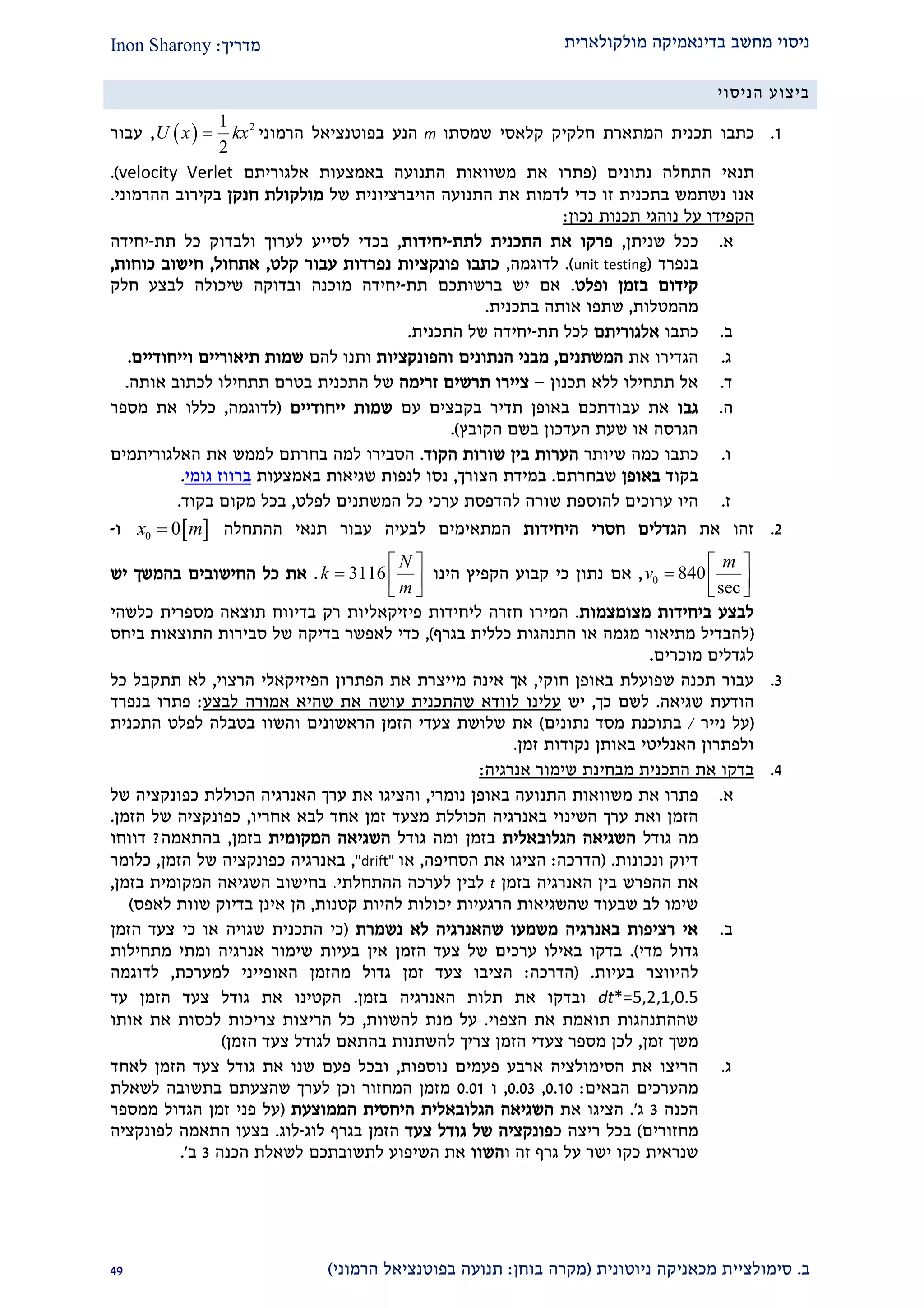 ‫מולקולארית‬ ‫בדינאמיקה‬ ‫מחשב‬ ‫ניסוי‬‫מדריך‬:Inon Sharony
‫ב‬.‫סימולצי‬‫ית‬‫מכאני‬‫ניוטונית‬ ‫קה‬(‫בוחן‬ ‫מקרה‬:‫הרמוני‬ ‫בפוטנציאל‬ ‫תנועה‬)12
‫הניסוי‬ ‫ביצוע‬
2.‫תכ‬ ‫כתבו‬‫קל‬ ‫חלקיק‬ ‫המתארת‬ ‫נית‬‫א‬‫שמסתו‬ ‫סי‬m‫הרמוני‬ ‫בפוטנציאל‬ ‫הנע‬  21
2
U x kx,‫עבור‬
‫נתונים‬ ‫התחלה‬ ‫תנאי‬(‫אלגוריתם‬ ‫באמצעות‬ ‫התנועה‬ ‫משוואות‬ ‫את‬ ‫פתרו‬velocity Verlet).
‫אנו‬‫את‬ ‫לדמות‬ ‫כדי‬ ‫זו‬ ‫בתכנית‬ ‫נשתמש‬‫של‬ ‫הויברציונית‬ ‫התנועה‬‫חנקן‬ ‫מולקולת‬‫ההרמוני‬ ‫בקירוב‬.
‫הקפידו‬‫על‬‫נוהגי‬‫תכנות‬‫נכון‬:
‫א‬.‫שניתן‬ ‫ככל‬,‫לתת‬ ‫התכנית‬ ‫את‬ ‫פרקו‬-‫יחידות‬,‫בכ‬‫תת‬ ‫כל‬ ‫ולבדוק‬ ‫לערוך‬ ‫לסייע‬ ‫די‬-‫יחידה‬
‫בנפרד‬(unit testing.)‫לדוגמה‬,‫קלט‬ ‫עבור‬ ‫נפרדות‬ ‫פונקציות‬ ‫כתבו‬,‫אתחול‬,‫כוחות‬ ‫חישוב‬,
‫ופלט‬ ‫בזמן‬ ‫קידום‬.‫תת‬ ‫ברשותכם‬ ‫יש‬ ‫אם‬-‫חלק‬ ‫לבצע‬ ‫שיכולה‬ ‫ובדוקה‬ ‫מוכנה‬ ‫יחידה‬
‫מהמטלות‬,‫בתכנית‬ ‫אותה‬ ‫שתפו‬.
‫ב‬.‫כתבו‬‫אלגוריתם‬‫תת‬ ‫לכל‬-‫התכנית‬ ‫של‬ ‫יחידה‬.
‫ג‬.‫הגדירו‬‫את‬‫המשתנים‬,‫הנתונים‬ ‫מבני‬‫והפונקציות‬‫להם‬ ‫ותנו‬‫וייחודיים‬ ‫תיאוריים‬ ‫שמות‬.
‫ד‬.‫תכנון‬ ‫ללא‬ ‫תתחילו‬ ‫אל‬–‫זרימה‬ ‫תרשים‬ ‫ציירו‬‫אותה‬ ‫לכתוב‬ ‫תתחילו‬ ‫בטרם‬ ‫התכנית‬ ‫של‬.
‫ה‬.‫גבו‬‫עבודת‬ ‫את‬‫כ‬‫ב‬ ‫ם‬‫א‬‫תדיר‬ ‫ופן‬‫עם‬ ‫בקבצים‬‫ייחודיים‬ ‫שמות‬(‫לדוגמה‬,‫מספר‬ ‫את‬ ‫כללו‬
‫הקובץ‬ ‫בשם‬ ‫העדכון‬ ‫שעת‬ ‫או‬ ‫הגרסה‬).
‫ו‬.‫כתבו‬‫כמה‬‫שיותר‬‫הקוד‬ ‫שורות‬ ‫בין‬ ‫הערות‬.‫בחרתם‬ ‫למה‬ ‫הסבירו‬‫לממש‬‫האלגוריתמים‬ ‫את‬
‫בקוד‬‫באופן‬‫שבחרתם‬.‫הצורך‬ ‫במידת‬,‫נסו‬‫באמצעות‬ ‫שגיאות‬ ‫לנפות‬‫ברווז‬‫גומי‬.
‫ז‬.‫היו‬‫ערוכים‬‫להוס‬‫פת‬‫שור‬‫ה‬‫ל‬‫לפלט‬ ‫המשתנים‬ ‫כל‬ ‫ערכי‬ ‫הדפסת‬,‫בקוד‬ ‫מקום‬ ‫בכל‬.
1.‫את‬ ‫זהו‬‫היחידות‬ ‫חסרי‬ ‫הגדלים‬‫ל‬ ‫המתאימים‬‫בעיה‬‫עבור‬‫תנאי‬‫ה‬‫התחלה‬ 0 0x m‫ו‬-
0 840
sec
m
v
 
  
 
,‫אם‬‫הינו‬ ‫הקפיץ‬ ‫קבוע‬ ‫כי‬ ‫נתון‬3116
N
k
m
 
  
 
.‫יש‬ ‫בהמשך‬ ‫החישובים‬ ‫כל‬ ‫את‬
‫מצומצמות‬ ‫ביחידות‬ ‫לבצע‬.‫כלשהי‬ ‫מספרית‬ ‫תוצאה‬ ‫בדיווח‬ ‫רק‬ ‫פיזיקאליות‬ ‫ליחידות‬ ‫חזרה‬ ‫המירו‬
(‫בגרף‬ ‫כללית‬ ‫התנהגות‬ ‫או‬ ‫מגמה‬ ‫מתיאור‬ ‫להבדיל‬),‫התוצא‬ ‫סבירות‬ ‫של‬ ‫בדיקה‬ ‫לאפשר‬ ‫כדי‬‫ביחס‬ ‫ות‬
‫לגדלים‬‫מוכרים‬.
2.‫חוקי‬ ‫באופן‬ ‫שפועלת‬ ‫תכנה‬ ‫עבור‬,‫מי‬ ‫אינה‬ ‫אך‬‫הפתרון‬ ‫את‬ ‫יצרת‬‫הפיזיקאל‬‫י‬‫הרצוי‬,‫כל‬ ‫תתקבל‬ ‫לא‬
‫שגיאה‬ ‫הודעת‬.‫כך‬ ‫לשם‬,‫יש‬‫לבצע‬ ‫אמורה‬ ‫שהיא‬ ‫את‬ ‫עושה‬ ‫שהתכנית‬ ‫לוודא‬ ‫עלינו‬:‫בנפרד‬ ‫פתרו‬
(‫נייר‬ ‫על‬/‫בת‬‫ו‬‫נתונים‬ ‫מסד‬ ‫כנת‬)‫והשוו‬ ‫הראשונים‬ ‫הזמן‬ ‫צעדי‬ ‫שלושת‬ ‫את‬‫בטבלה‬‫התכנית‬ ‫לפלט‬
‫זמן‬ ‫נקודות‬ ‫באותן‬ ‫האנליטי‬ ‫ולפתרון‬.
1.‫אנרגיה‬ ‫שימור‬ ‫מבחינת‬ ‫התכנית‬ ‫את‬ ‫בדקו‬:
‫א‬.‫פתרו‬‫את‬‫נומרי‬ ‫באופן‬ ‫התנועה‬ ‫משוואות‬,‫והצ‬‫י‬‫ג‬‫ו‬‫את‬‫האנרגיה‬ ‫ערך‬‫הכוללת‬‫של‬ ‫כפונקציה‬
‫הזמן‬‫ואת‬‫ערך‬‫הכ‬ ‫באנרגיה‬ ‫השינוי‬‫וללת‬‫אחריו‬ ‫לבא‬ ‫אחד‬ ‫זמן‬ ‫מצעד‬,‫הזמן‬ ‫של‬ ‫כפונקציה‬.
‫מה‬‫גודל‬‫הגלוב‬ ‫השגיאה‬‫אלית‬‫ומה‬ ‫בזמן‬‫גודל‬‫המקומית‬ ‫השגיאה‬‫בזמן‬,‫בהתאמה‬?‫דווחו‬
‫ונכונות‬ ‫דיוק‬( .‫הדרכה‬:‫הסחיפה‬ ‫את‬ ‫הציגו‬,‫או‬"drift",‫הזמן‬ ‫של‬ ‫כפונקציה‬ ‫באנרגיה‬,‫כלומר‬
‫בי‬ ‫ההפרש‬ ‫את‬‫בזמן‬ ‫האנרגיה‬ ‫ן‬t‫ההתחלתי‬ ‫לערכה‬ ‫לבין‬.‫בזמן‬ ‫המקומית‬ ‫השגיאה‬ ‫בחישוב‬,
‫שהשגיאות‬ ‫שבעוד‬ ‫לב‬ ‫שימו‬‫הרגעיות‬‫להיות‬ ‫יכולות‬‫קטנות‬,‫אינן‬ ‫הן‬‫לאפס‬ ‫שוות‬ ‫בדיוק‬)
‫ב‬.‫נשמרת‬ ‫לא‬ ‫שהאנרגיה‬ ‫משמעו‬ ‫באנרגיה‬ ‫רציפות‬ ‫אי‬(‫כי‬ ‫או‬ ‫שגויה‬ ‫התכנית‬ ‫כי‬‫צעד‬‫ה‬‫זמן‬
‫מדי‬ ‫גדול‬).‫מתחילות‬ ‫ומתי‬ ‫אנרגיה‬ ‫שימור‬ ‫בעיות‬ ‫אין‬ ‫הזמן‬ ‫צעד‬ ‫של‬ ‫ערכים‬ ‫באילו‬ ‫בדקו‬
‫בעיות‬ ‫להיווצר‬.(‫הדרכה‬:‫למערכת‬ ‫האופייני‬ ‫מהזמן‬ ‫גדול‬ ‫זמן‬ ‫צעד‬ ‫הציבו‬,‫לדוגמה‬
dt*=5,2,1,0.5‫בזמן‬ ‫האנרגיה‬ ‫תלות‬ ‫את‬ ‫ובדקו‬.‫עד‬ ‫הזמן‬ ‫צעד‬ ‫גודל‬ ‫את‬ ‫הקטינו‬
‫הצפוי‬ ‫את‬ ‫תואמת‬ ‫שההתנהגות‬.‫להשוות‬ ‫מנת‬ ‫על‬,‫אותו‬ ‫את‬ ‫לכסות‬ ‫צריכות‬ ‫הריצות‬ ‫כל‬
‫זמן‬ ‫משך‬,‫הזמן‬ ‫צעד‬ ‫לגודל‬ ‫בהתאם‬ ‫להשתנות‬ ‫צריך‬ ‫הזמן‬ ‫צעדי‬ ‫מספר‬ ‫לכן‬)
‫ג‬.‫הסימולציה‬ ‫את‬ ‫הריצו‬‫ארבע‬‫נוספות‬ ‫פעמים‬,‫את‬ ‫שנו‬ ‫פעם‬ ‫ובכל‬‫גודל‬‫צעד‬‫ה‬‫זמן‬‫לאחד‬
‫הבאים‬ ‫מהערכים‬:0.20,0.02,‫ו‬0.02‫לשאלת‬ ‫בתשובה‬ ‫שהצעתם‬ ‫לערך‬ ‫וכן‬ ‫המחזור‬ ‫מזמן‬
‫הכנה‬2‫ג‬'.‫את‬ ‫הציגו‬‫השגיאה‬‫הגלובאלית‬‫היחסית‬‫הממוצעת‬(‫ממספר‬ ‫הגדול‬ ‫זמן‬ ‫פני‬ ‫על‬
‫מחזורים‬)‫ריצה‬ ‫בכל‬‫כ‬‫צעד‬ ‫גודל‬ ‫של‬ ‫פונקציה‬‫הזמן‬‫לוג‬ ‫בגרף‬-‫לוג‬.‫לפונקציה‬ ‫התאמה‬ ‫בצעו‬
‫ו‬ ‫זה‬ ‫גרף‬ ‫על‬ ‫ישר‬ ‫כקו‬ ‫שנראית‬‫השוו‬‫הכנה‬ ‫לשאלת‬ ‫לתשובתכם‬ ‫השיפוע‬ ‫את‬2‫ב‬'.
 
