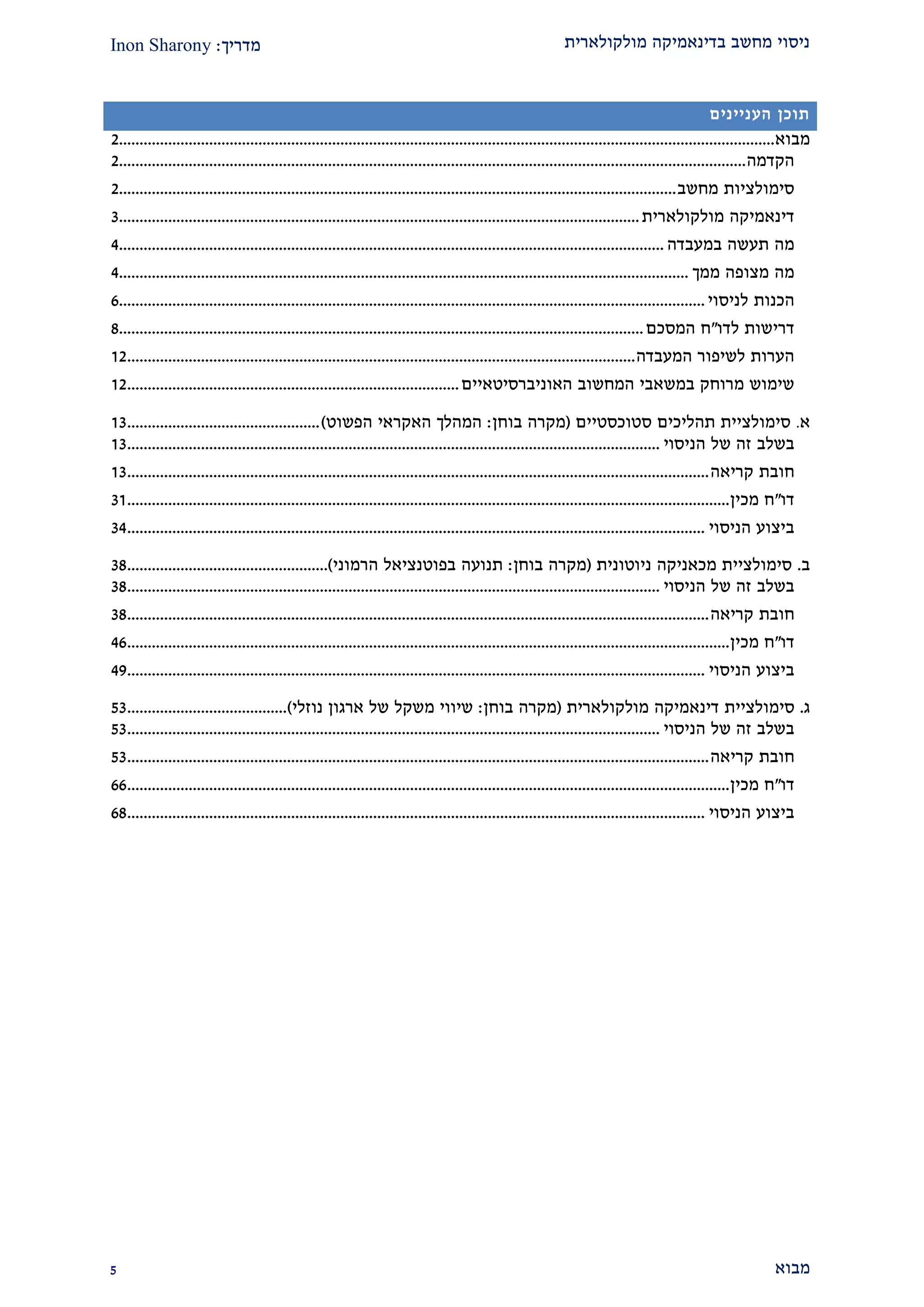 ‫מולקולארית‬ ‫בדינאמיקה‬ ‫מחשב‬ ‫ניסוי‬‫מדריך‬:Inon Sharony
‫מבוא‬2
‫תוכן‬‫העניינים‬
‫מבוא‬................................................................................................................................................................1
‫הקדמה‬.........................................................................................................................................................1
‫סימולציות‬‫מחשב‬........................................................................................................................................1
‫דינאמיקה‬‫מולקולארית‬...............................................................................................................................2
‫מה‬‫תעשה‬‫במעבדה‬.....................................................................................................................................1
‫מה‬‫מצופה‬‫ממך‬...........................................................................................................................................1
‫הכנות‬‫לניסוי‬...............................................................................................................................................9
‫דרישות‬‫לדו‬"‫ח‬‫המסכם‬................................................................................................................................2
‫הערות‬‫לש‬‫יפור‬‫המעבדה‬............................................................................................................................21
‫שימוש‬‫מרוחק‬‫במשאבי‬‫המחשוב‬‫האוניברסיטאיים‬.................................................................................21
‫א‬.‫סימולציית‬‫תהליכים‬‫סטוכסטיים‬(‫מקרה‬‫בוחן‬:‫המהלך‬‫האקראי‬‫הפשוט‬)...............................................22
‫בשלב‬‫זה‬‫של‬‫הניסוי‬..................................................................................................................................22
‫חובת‬‫קריאה‬..............................................................................................................................................22
‫דו‬"‫ח‬‫מכין‬...................................................................................................................................................22
‫ביצוע‬‫הניסוי‬.............................................................................................................................................21
‫ב‬.‫סימולציית‬‫מכאניקה‬‫ניוטונית‬(‫מקרה‬‫בוחן‬:‫תנועה‬‫בפוטנציאל‬‫הרמוני‬).................................................22
‫בשלב‬‫זה‬‫של‬‫הניסוי‬..................................................................................................................................22
‫חובת‬‫קריאה‬..............................................................................................................................................22
‫דו‬"‫ח‬‫מכין‬...................................................................................................................................................19
‫ביצוע‬‫הניסוי‬.............................................................................................................................................12
‫ג‬.‫סימולציית‬‫דינאמיקה‬‫מולקולארית‬(‫מקרה‬‫בוחן‬:‫שיווי‬‫משקל‬‫של‬‫ארגון‬‫נוזלי‬).......................................22
‫בשלב‬‫זה‬‫של‬‫הניסוי‬..................................................................................................................................22
‫חובת‬‫קריאה‬..............................................................................................................................................22
‫דו‬"‫ח‬‫מכין‬...................................................................................................................................................99
‫ביצוע‬‫הניסוי‬.............................................................................................................................................92
 