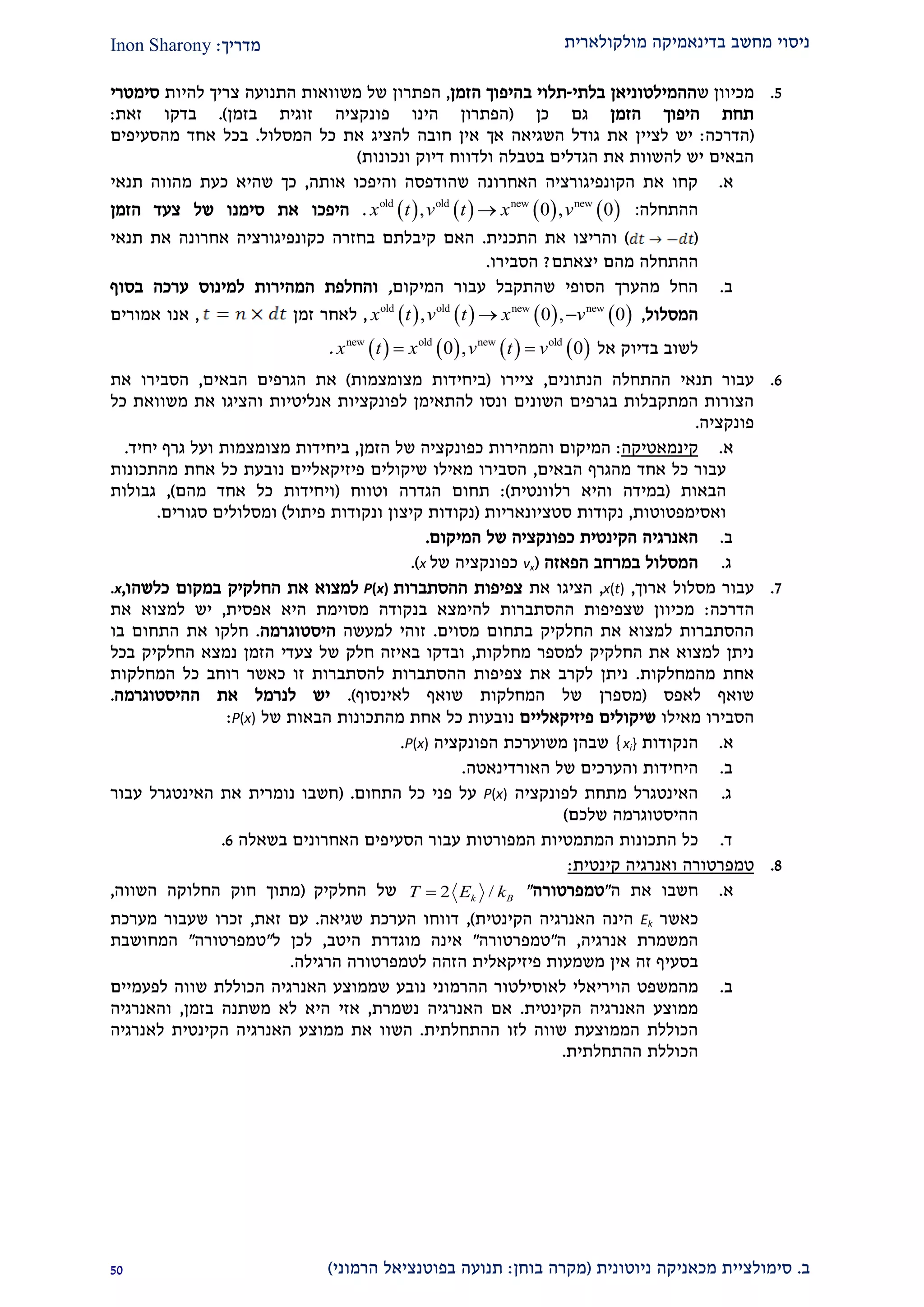 ‫מולקולארית‬ ‫בדינאמיקה‬ ‫מחשב‬ ‫ניסוי‬‫מדריך‬:Inon Sharony
‫ב‬.‫סימולצי‬‫ית‬‫מכאני‬‫ניוטונית‬ ‫קה‬(‫בוחן‬ ‫מקרה‬:‫הרמוני‬ ‫בפוטנציאל‬ ‫תנועה‬)20
2.‫ש‬ ‫מכיוון‬‫ההמילטוניאן‬‫בלתי‬-‫תלוי‬‫ב‬‫הזמן‬ ‫היפוך‬,‫הפתרון‬‫להיות‬ ‫צריך‬ ‫התנועה‬ ‫משוואות‬ ‫של‬‫סימטרי‬
‫הזמן‬ ‫היפוך‬ ‫תחת‬‫כן‬ ‫גם‬(‫פונקציה‬ ‫הינו‬ ‫הפתרון‬‫בזמן‬ ‫זוגית‬).‫זאת‬ ‫בדקו‬:
(‫הדרכה‬:‫לציי‬ ‫יש‬‫המסלול‬ ‫כל‬ ‫את‬ ‫להציג‬ ‫חובה‬ ‫אין‬ ‫אך‬ ‫השגיאה‬ ‫גודל‬ ‫את‬ ‫ן‬.‫מהסעיפים‬ ‫אחד‬ ‫בכל‬
‫ונכונות‬ ‫דיוק‬ ‫ולדווח‬ ‫בטבלה‬ ‫הגדלים‬ ‫את‬ ‫להשוות‬ ‫יש‬ ‫הבאים‬)
‫א‬.‫אותה‬ ‫והיפכו‬ ‫שהודפסה‬ ‫האחרונה‬ ‫הקונפיגורציה‬ ‫את‬ ‫קחו‬,‫תנאי‬ ‫מהווה‬ ‫כעת‬ ‫שהיא‬ ‫כך‬
‫ההתחלה‬       old old new new
, 0 , 0x t v t x v :.‫את‬ ‫היפכו‬‫של‬ ‫סימנו‬‫הזמן‬ ‫צעד‬
()‫התכנית‬ ‫את‬ ‫והריצו‬.‫תנאי‬ ‫את‬ ‫אחרונה‬ ‫כקונפיגורציה‬ ‫בחזרה‬ ‫קיבלתם‬ ‫האם‬
‫ההתחלה‬‫מהם‬‫יצאתם‬?‫הסבירו‬.
‫ב‬.‫המיקו‬ ‫עבור‬ ‫שהתקבל‬ ‫הסופי‬ ‫מהערך‬ ‫החל‬‫ם‬,‫המהירו‬ ‫והחלפת‬‫ת‬‫ל‬‫מינוס‬‫בסוף‬ ‫ערכה‬
‫המסלו‬‫ל‬,       old old new new
, 0 , 0x t v t x v ,‫זמ‬ ‫לאחר‬‫ן‬,‫א‬‫אמורים‬ ‫נו‬
‫אל‬ ‫בדיוק‬ ‫לשוב‬       new old new old
0 , 0x t x v t v .
9.‫תנאי‬ ‫עבור‬‫ה‬‫התחלה‬‫ה‬‫נתונים‬,‫ציירו‬(‫מצומצמות‬ ‫ביחידות‬)‫הבאים‬ ‫הגרפים‬ ‫את‬,‫הסב‬‫י‬‫א‬ ‫רו‬‫ת‬
‫השונים‬ ‫בגרפים‬ ‫המתקבלות‬ ‫הצורות‬‫אנליטיות‬ ‫לפונקציות‬ ‫להתאימן‬ ‫ונסו‬‫כל‬ ‫משוואת‬ ‫את‬ ‫והציגו‬
‫פונקציה‬.
‫א‬.‫קינמאטיק‬‫ה‬:‫והמהי‬ ‫המיקום‬‫הזמן‬ ‫של‬ ‫כפונקציה‬ ‫רות‬,‫מצומצמות‬ ‫ביחידות‬‫ו‬‫יחיד‬ ‫גרף‬ ‫על‬.
‫כל‬ ‫עבור‬‫מה‬ ‫אחד‬‫גרף‬‫הבאים‬,‫מהתכונות‬ ‫אחת‬ ‫כל‬ ‫נובעת‬ ‫פיזיקאליים‬ ‫שיקולים‬ ‫מאילו‬ ‫הסבירו‬
‫הבאות‬(‫רלוונטית‬ ‫והיא‬ ‫במידה‬:)‫הגדרה‬ ‫תחום‬‫ו‬‫טווח‬(‫ויחידות‬‫מ‬ ‫אחד‬ ‫כל‬‫הם‬),‫גבולות‬
‫ואסימפטוטות‬,‫נקודות‬‫סטציונאריות‬(‫נקודות‬‫קיצון‬‫ונק‬‫פיתול‬ ‫ודות‬)‫ו‬‫סגורים‬ ‫מסלולים‬.
‫ב‬.‫ה‬ ‫האנרגיה‬‫קינטית‬‫של‬ ‫כפונקציה‬‫המיקום‬.
‫ג‬.‫ה‬‫הפאזה‬ ‫במרחב‬ ‫מסלול‬(vx‫של‬ ‫כפונקציה‬x.)
2.‫ארוך‬ ‫מסלול‬ ‫עבור‬,x(t),‫הציגו‬‫את‬‫צפיפות‬‫ההסתברות‬P(x)‫במקום‬ ‫החלקיק‬ ‫את‬ ‫למצוא‬‫כלשהו‬,.x
‫הדרכה‬:‫אפסית‬ ‫היא‬ ‫מסוימת‬ ‫בנקודה‬ ‫להימצא‬ ‫ההסתברות‬ ‫שצפיפות‬ ‫מכיוון‬,‫למ‬ ‫יש‬‫את‬ ‫צוא‬
‫מסוים‬ ‫בתחום‬ ‫החלקיק‬ ‫את‬ ‫למצוא‬ ‫ההסתברות‬.‫למעשה‬ ‫זוהי‬‫היסטוגרמה‬.‫בו‬ ‫התחום‬ ‫את‬ ‫חלקו‬
‫מחלקות‬ ‫למספר‬ ‫החלקיק‬ ‫את‬ ‫למצוא‬ ‫ניתן‬,‫בכל‬ ‫החלקיק‬ ‫נמצא‬ ‫הזמן‬ ‫צעדי‬ ‫של‬ ‫חלק‬ ‫באיזה‬ ‫ובדקו‬
‫מהמחלקות‬ ‫אחת‬.‫המחלקות‬ ‫כל‬ ‫רוחב‬ ‫כאשר‬ ‫זו‬ ‫להסתברות‬ ‫ההסתברות‬ ‫צפיפות‬ ‫את‬ ‫לקרב‬ ‫ניתן‬
‫לאפס‬ ‫שואף‬(‫מספרן‬‫לאינסוף‬ ‫שואף‬ ‫המחלקות‬ ‫של‬.)‫ההיסטוגרמה‬ ‫את‬ ‫לנרמל‬ ‫יש‬.
‫מאילו‬ ‫הסבירו‬‫פיזיקאליים‬ ‫שיקולים‬‫הבאות‬ ‫מהתכונות‬ ‫אחת‬ ‫כל‬ ‫נובעות‬‫של‬P(x):
‫א‬.‫ה‬‫נקודות‬xi}}‫הפונקציה‬ ‫משוערכת‬ ‫שבהן‬P(x).
‫ב‬.‫היחידות‬‫והערכים‬‫של‬‫האורדינאטה‬.
‫ג‬.‫לפונקציה‬ ‫מתחת‬ ‫האינטגרל‬P(x)‫התחום‬ ‫כל‬ ‫פני‬ ‫על‬.(‫חשבו‬‫נומרית‬‫האינטגרל‬ ‫את‬‫עבור‬
‫שלכם‬ ‫ההיסטוגרמה‬)
‫ד‬.‫התכונות‬ ‫כל‬‫המתמטיו‬‫ת‬‫המפורטות‬‫ב‬ ‫האחרונים‬ ‫הסעיפים‬ ‫עבור‬‫שאלה‬9.
2.‫טמפרטורה‬‫קינטית‬ ‫ואנרגיה‬:
‫א‬.‫ה‬ ‫את‬ ‫חשבו‬"‫טמפרטורה‬"2 /k BT E k‫החלקיק‬ ‫של‬(‫השווה‬ ‫החלוקה‬ ‫חוק‬ ‫מתוך‬,
‫כאשר‬Ek‫הי‬‫נה‬‫הקינטית‬ ‫האנרגיה‬),‫שגיאה‬ ‫הערכת‬ ‫דווחו‬.‫זאת‬ ‫עם‬,‫מערכת‬ ‫שעבור‬ ‫זכרו‬
‫המשמרת‬‫אנרגיה‬,‫ה‬"‫טמפרטורה‬"‫מוגדר‬ ‫אינה‬‫היטב‬ ‫ת‬,‫ל‬ ‫לכן‬"‫טמפרטורה‬"‫המחושבת‬
‫זה‬ ‫בסעיף‬‫פיזיקאלית‬ ‫משמעות‬ ‫אין‬‫ה‬‫הרגילה‬ ‫לטמפרטורה‬ ‫זהה‬.
‫ב‬.‫מ‬‫המשפט‬‫הויריאלי‬‫ל‬‫אוסילטור‬‫ה‬‫ה‬‫רמוני‬‫ש‬ ‫נובע‬‫ממוצע‬‫הכוללת‬ ‫האנרגיה‬‫לפעמיים‬ ‫שווה‬
‫הקינטית‬ ‫האנרגיה‬ ‫ממוצע‬.‫נשמרת‬ ‫האנרגיה‬ ‫אם‬,‫אזי‬‫בזמן‬ ‫משתנה‬ ‫לא‬ ‫היא‬,‫ו‬‫האנרגיה‬
‫לזו‬ ‫שווה‬ ‫הממוצעת‬ ‫הכוללת‬‫ההתחלתי‬‫ת‬.‫השוו‬‫לאנרגיה‬ ‫הקינטית‬ ‫האנרגיה‬ ‫ממוצע‬ ‫את‬
‫ההתחלתית‬ ‫הכוללת‬.
 