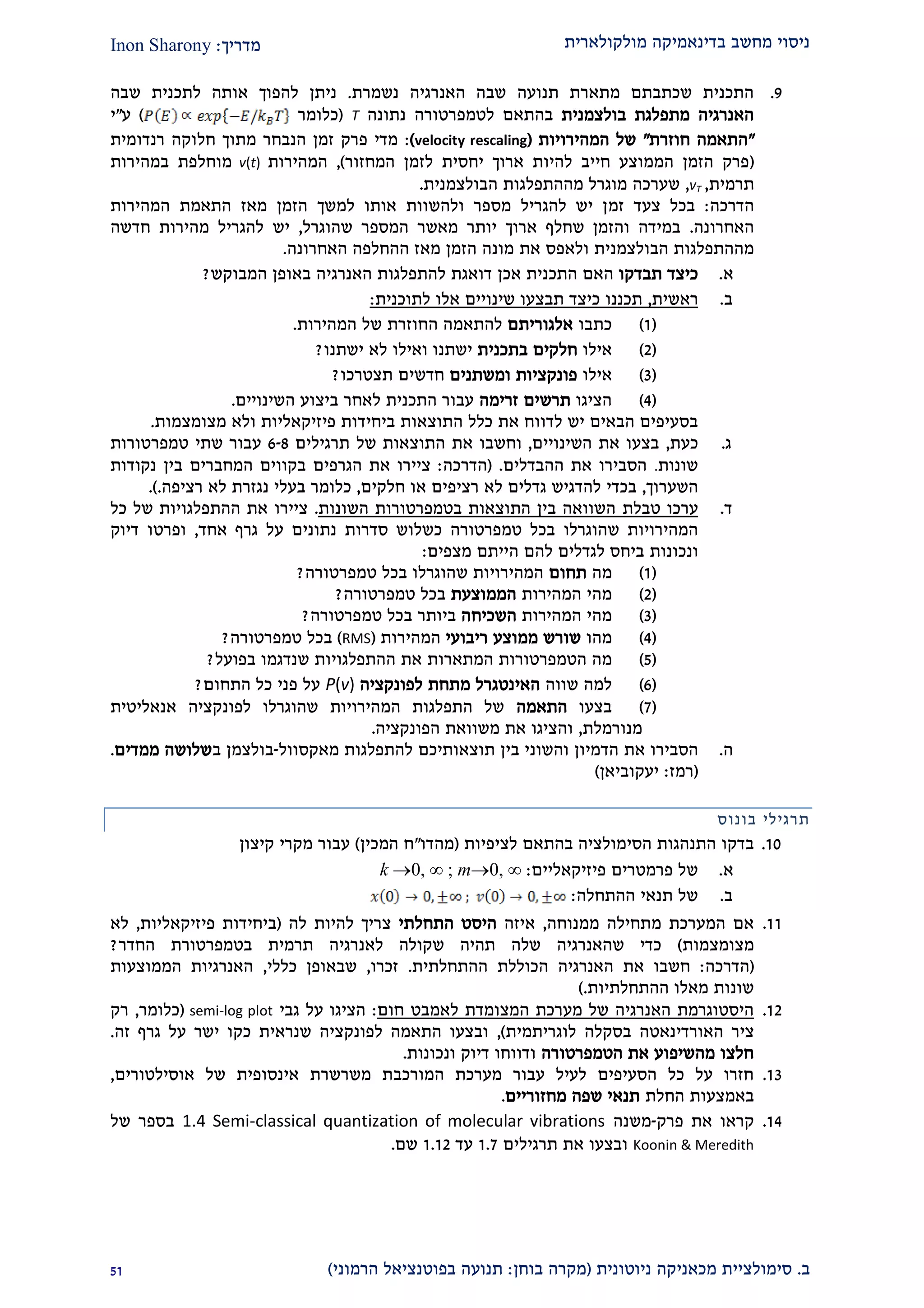 ‫מולקולארית‬ ‫בדינאמיקה‬ ‫מחשב‬ ‫ניסוי‬‫מדריך‬:Inon Sharony
‫ב‬.‫סימולצי‬‫ית‬‫מכאני‬‫ניוטונית‬ ‫קה‬(‫בוחן‬ ‫מקרה‬:‫הרמוני‬ ‫בפוטנציאל‬ ‫תנועה‬)22
2.‫נשמרת‬ ‫האנרגיה‬ ‫שבה‬ ‫תנועה‬ ‫מתארת‬ ‫שכתבתם‬ ‫התכנית‬.‫שבה‬ ‫לתכנית‬ ‫אותה‬ ‫להפוך‬ ‫ניתן‬
‫בולצמנית‬ ‫מתפלגת‬ ‫האנרגיה‬‫ל‬ ‫בהתאם‬‫נתונה‬ ‫טמפרטורה‬T(‫כלומר‬)‫ע‬"‫י‬
"‫חוזרת‬ ‫התאמה‬"‫המהירויות‬ ‫של‬(velocity rescaling):‫רנדומית‬ ‫חלוקה‬ ‫מתוך‬ ‫הנבחר‬ ‫זמן‬ ‫פרק‬ ‫מדי‬
(‫המחזור‬ ‫לזמן‬ ‫יחסית‬ ‫ארוך‬ ‫להיות‬ ‫חייב‬ ‫הממוצע‬ ‫הזמן‬ ‫פרק‬),‫המהירות‬v(t)‫במהירות‬ ‫מוחלפת‬
‫תרמית‬,vT,‫שערכה‬‫מההתפלגות‬ ‫מוגרל‬‫הבולצמנית‬.
‫הדרכה‬:‫זמ‬ ‫צעד‬ ‫בכל‬‫המהירות‬ ‫התאמת‬ ‫מאז‬ ‫הזמן‬ ‫למשך‬ ‫אותו‬ ‫ולהשוות‬ ‫מספר‬ ‫להגריל‬ ‫יש‬ ‫ן‬
‫האחרונה‬.‫שהוגרל‬ ‫המספר‬ ‫מאשר‬ ‫יותר‬ ‫ארוך‬ ‫שחלף‬ ‫והזמן‬ ‫במידה‬,‫יש‬‫חדשה‬ ‫מהירות‬ ‫להגריל‬
‫הבולצמנית‬ ‫מההתפלגות‬‫את‬ ‫ולאפס‬‫האחרונה‬ ‫ההחלפה‬ ‫מאז‬ ‫הזמן‬ ‫מונה‬.
‫א‬.‫תבדקו‬ ‫כיצד‬‫ה‬ ‫האם‬‫אכן‬ ‫תכנית‬‫ה‬ ‫להתפלגות‬ ‫דואגת‬‫אנרגיה‬‫באופן‬‫ה‬‫מבוקש‬?
‫ב‬.‫ראשית‬,‫לתוכנית‬ ‫אלו‬ ‫שינויים‬ ‫תבצעו‬ ‫כיצד‬ ‫תכננו‬:
(2)‫כתבו‬‫אלגוריתם‬‫להתאמה‬‫ה‬‫המהירות‬ ‫של‬ ‫חוזרת‬.
(1)‫אילו‬‫בתכנית‬ ‫חלקים‬‫ישתנו‬ ‫לא‬ ‫ואילו‬ ‫ישתנו‬?
(2)‫אילו‬‫פונקציות‬‫ומ‬‫שתנים‬‫חדשים‬‫תצטרכו‬?
(1)‫הציגו‬‫זרימה‬ ‫תרשים‬‫השינויים‬ ‫ביצוע‬ ‫לאחר‬ ‫התכנית‬ ‫עבור‬.
‫ביחיד‬ ‫התוצאות‬ ‫כלל‬ ‫את‬ ‫לדווח‬ ‫יש‬ ‫הבאים‬ ‫בסעיפים‬‫ות‬‫פיזיקאליו‬‫ת‬‫מצומצמות‬ ‫ולא‬.
‫ג‬.‫כעת‬,‫השינויים‬ ‫את‬ ‫בצעו‬,‫את‬ ‫וחשבו‬‫של‬ ‫התוצאות‬‫תרגילים‬6-8‫שתי‬ ‫עבור‬‫טמפרטור‬‫ות‬
‫שונות‬.‫ההבדלים‬ ‫את‬ ‫הסבירו‬.(‫הדרכה‬:‫ציירו‬‫הגרפים‬ ‫את‬‫בק‬‫המחברים‬ ‫ווים‬‫בין‬‫נקודות‬
‫השערוך‬,‫חלקים‬ ‫או‬ ‫רציפים‬ ‫לא‬ ‫גדלים‬ ‫להדגיש‬ ‫בכדי‬,‫רציפה‬ ‫לא‬ ‫נגזרת‬ ‫בעלי‬ ‫כלומר‬..)
‫ד‬.‫ערכו‬‫טבלת‬‫השונות‬ ‫בטמפרטורות‬ ‫התוצאות‬ ‫בין‬ ‫השוואה‬.‫ציירו‬‫כל‬ ‫של‬ ‫ההתפלגויות‬ ‫את‬
‫שהוגרלו‬ ‫המהירויות‬‫אחד‬ ‫גרף‬ ‫על‬ ‫נתונים‬ ‫סדרות‬ ‫כשלוש‬ ‫טמפרטורה‬ ‫בכל‬,‫ופרטו‬‫דיוק‬
‫ונכונות‬‫מצפים‬ ‫הייתם‬ ‫להם‬ ‫לגדלים‬ ‫ביחס‬:
(2)‫מה‬‫תחום‬‫טמפרטורה‬ ‫בכל‬ ‫שהוגרלו‬ ‫המהירויות‬?
(1)‫המהירות‬ ‫מהי‬‫הממוצעת‬‫טמפרטורה‬ ‫בכל‬?
(2)‫המהירות‬ ‫מהי‬‫השכיחה‬‫ביותר‬‫טמפרטורה‬ ‫בכל‬?
(1)‫מהו‬‫ממ‬ ‫שורש‬‫ריבועי‬ ‫וצע‬‫המהירות‬(RMS)‫טמפרטורה‬ ‫בכל‬?
(2)‫הטמפרטור‬ ‫מה‬‫ות‬‫המתאר‬‫ו‬‫ההתפלגו‬ ‫את‬ ‫ת‬‫יו‬‫שנדגמ‬ ‫ת‬‫ו‬‫בפועל‬?
(9)‫שווה‬ ‫למה‬‫לפונקציה‬ ‫מתחת‬ ‫האינטגרל‬P(v)‫התחום‬ ‫כל‬ ‫פני‬ ‫על‬?
(2)‫בצעו‬‫התאמה‬‫אנאליטית‬ ‫לפונקציה‬ ‫שהוגרלו‬ ‫המהירויות‬ ‫התפלגות‬ ‫של‬
‫מנורמלת‬,‫הפונקציה‬ ‫משוואת‬ ‫את‬ ‫והציגו‬.
‫ה‬.‫את‬ ‫הסבירו‬‫הדמיון‬‫בין‬ ‫והשוני‬‫תוצאותיכם‬‫מאקסוול‬ ‫להתפלגות‬-‫בולצמן‬‫ב‬‫ממדים‬ ‫שלושה‬.
(‫רמז‬:‫יעקוביאן‬)
‫תרגיל‬‫י‬‫בונוס‬
20.‫לציפיות‬ ‫בהתאם‬ ‫הסימולציה‬ ‫התנהגות‬ ‫בדקו‬(‫מהדו‬"‫המכין‬ ‫ח‬)‫קיצון‬ ‫מקרי‬ ‫עבור‬
‫א‬.‫פיזיקאליים‬ ‫פרמטרים‬ ‫של‬:m0, ∞;k 0, ∞
‫ב‬.‫ההתחלה‬ ‫תנאי‬ ‫של‬:
22.‫ממנוחה‬ ‫מתחילה‬ ‫המערכת‬ ‫אם‬,‫איזה‬‫התחלתי‬ ‫היסט‬‫לה‬ ‫להיות‬ ‫צריך‬(‫פיזיקאליות‬ ‫ביחידות‬,‫לא‬
‫מצומצמות‬)‫החדר‬ ‫בטמפרטורת‬ ‫תרמית‬ ‫לאנרגיה‬ ‫שקולה‬ ‫תהיה‬ ‫שלה‬ ‫שהאנרגיה‬ ‫כדי‬?
(‫הדרכה‬:‫ההתחלתית‬ ‫הכוללת‬ ‫האנרגיה‬ ‫את‬ ‫חשבו‬.‫זכרו‬,‫כללי‬ ‫שבאופן‬,‫הממוצעות‬ ‫האנרגיות‬
‫ההתחלתיות‬ ‫מאלו‬ ‫שונות‬.)
21.‫ל‬ ‫המצומדת‬ ‫מערכת‬ ‫של‬ ‫האנרגיה‬ ‫היסטוגרמת‬‫חום‬ ‫אמבט‬:‫גבי‬ ‫על‬ ‫הציגו‬semi-log plot(‫כלומר‬,‫רק‬
‫ציר‬‫האורדינאטה‬‫לוגריתמית‬ ‫בסקלה‬),‫זה‬ ‫גרף‬ ‫על‬ ‫ישר‬ ‫כקו‬ ‫שנראית‬ ‫לפונקציה‬ ‫התאמה‬ ‫ובצעו‬.
‫הטמפרטורה‬ ‫את‬ ‫מהשיפוע‬ ‫חלצו‬‫ונכונות‬ ‫דיוק‬ ‫ודווחו‬.
22.‫אוסילטורים‬ ‫של‬ ‫אינסופית‬ ‫משרשרת‬ ‫המורכבת‬ ‫מערכת‬ ‫עבור‬ ‫לעיל‬ ‫הסעיפים‬ ‫כל‬ ‫על‬ ‫חזרו‬,
‫באמצעות‬‫החלת‬‫מחזוריים‬ ‫שפה‬ ‫תנאי‬.
21.‫פרק‬ ‫את‬ ‫קראו‬-‫משנה‬1.4 Semi-classical quantization of molecular vibrations‫של‬ ‫בספר‬
Koonin & Meredith‫תרגילים‬ ‫את‬ ‫ובצעו‬2.2‫עד‬2.21‫שם‬.
 