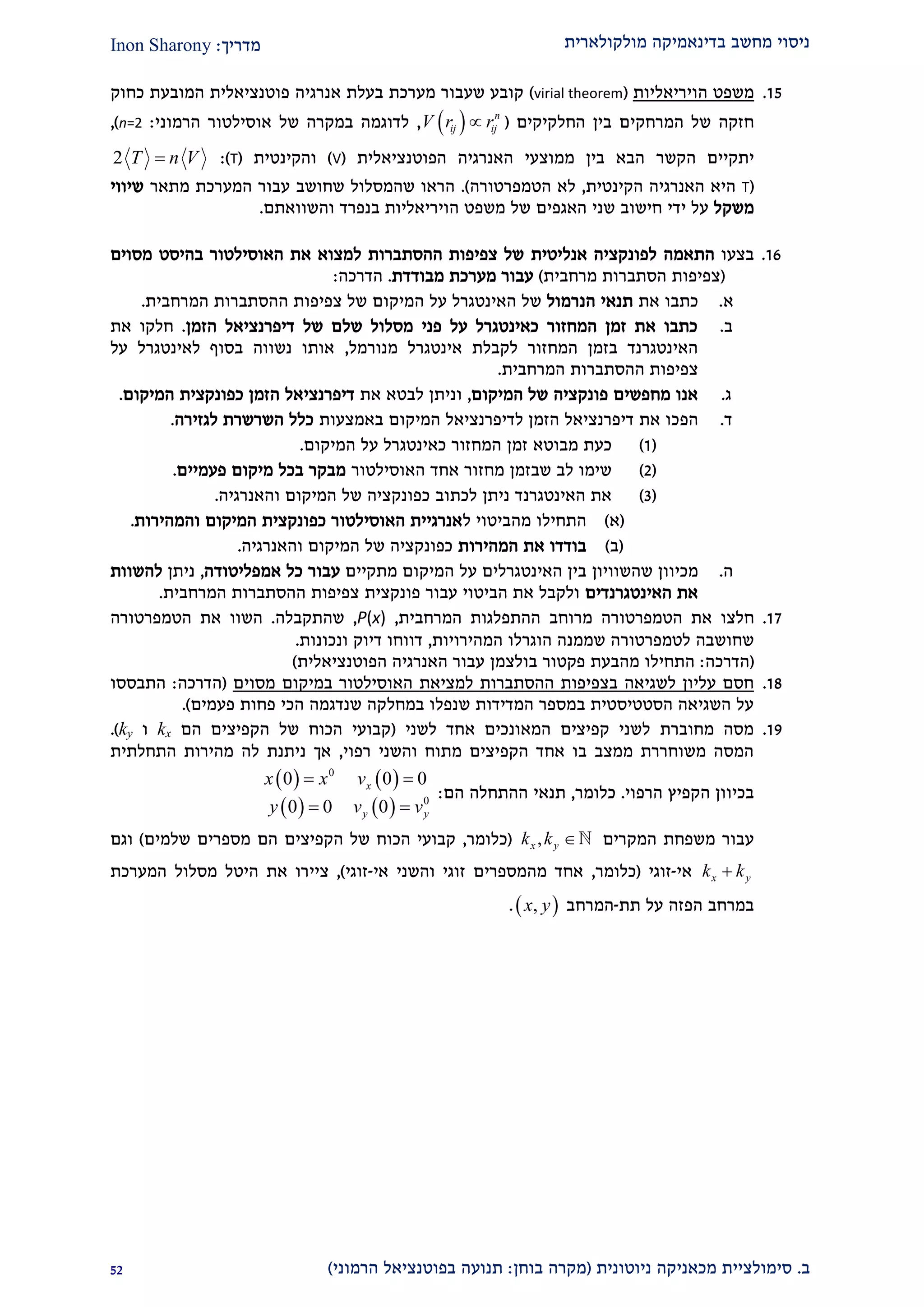‫מולקולארית‬ ‫בדינאמיקה‬ ‫מחשב‬ ‫ניסוי‬‫מדריך‬:Inon Sharony
‫ב‬.‫סימולצי‬‫ית‬‫מכאני‬‫ניוטונית‬ ‫קה‬(‫בוחן‬ ‫מקרה‬:‫הרמוני‬ ‫בפוטנציאל‬ ‫תנועה‬)21
22.‫הויריאליות‬ ‫משפט‬(virial theorem)‫כחוק‬ ‫המובעת‬ ‫פוטנציאלית‬ ‫אנרגיה‬ ‫בעלת‬ ‫מערכת‬ ‫שעבור‬ ‫קובע‬
‫המרחק‬ ‫של‬ ‫חזקה‬‫החלקיקים‬ ‫בין‬ ‫ים‬(  n
ij ijV r r,‫הרמוני‬ ‫אוסילטור‬ ‫של‬ ‫במקרה‬ ‫לדוגמה‬:n=2),
‫הקשר‬ ‫יתקיים‬‫הפוטנציאלית‬ ‫האנרגיה‬ ‫ממוצעי‬ ‫בין‬ ‫הבא‬(V)‫והקינטית‬(T:)2 T n V
(T‫הקינטית‬ ‫האנרגיה‬ ‫היא‬,‫הטמפרטורה‬ ‫לא‬.)‫שה‬ ‫הראו‬‫ה‬ ‫עבור‬ ‫שחושב‬ ‫מסלול‬‫מערכת‬‫מתאר‬‫שיוו‬‫י‬
‫משקל‬‫ידי‬ ‫על‬‫חישוב‬‫של‬ ‫האגפים‬ ‫שני‬‫הויריאליות‬ ‫משפט‬‫בנפרד‬‫והשוואתם‬.
29.‫בצעו‬‫התאמה‬‫אנליטית‬ ‫לפונקציה‬‫מסוים‬ ‫בהיסט‬ ‫האוסילטור‬ ‫את‬ ‫למצוא‬ ‫ההסתברות‬ ‫צפיפות‬ ‫של‬
(‫מרחבית‬ ‫הסתברות‬ ‫צפיפות‬)‫מבודדת‬ ‫מערכת‬ ‫עבור‬.‫הדרכה‬:
‫א‬.‫כ‬‫את‬ ‫תבו‬‫תנאי‬‫הנרמול‬‫צפיפות‬ ‫של‬ ‫המיקום‬ ‫על‬ ‫האינטגרל‬ ‫של‬‫ה‬‫הסתברות‬‫ה‬‫מרחבית‬.
‫ב‬.‫הזמן‬ ‫דיפרנציאל‬ ‫של‬ ‫שלם‬ ‫מסלול‬ ‫פני‬ ‫על‬ ‫כאינטגרל‬ ‫המחזור‬ ‫זמן‬ ‫את‬ ‫כתבו‬.‫את‬ ‫חלקו‬
‫מנורמל‬ ‫אינטגרל‬ ‫לקבלת‬ ‫המחזור‬ ‫בזמן‬ ‫האינטגרנד‬,‫על‬ ‫לאינטגרל‬ ‫בסוף‬ ‫נשווה‬ ‫אותו‬
‫המרחבית‬ ‫ההסתברות‬ ‫צפיפות‬.
‫ג‬.‫המיקום‬ ‫של‬ ‫פונקציה‬ ‫מחפשים‬ ‫אנו‬,‫את‬ ‫לבטא‬ ‫וניתן‬‫כפונקצי‬ ‫הזמן‬ ‫דיפרנציאל‬‫ת‬‫המיקום‬.
‫ד‬.‫הפ‬‫באמצעות‬ ‫המיקום‬ ‫לדיפרנציאל‬ ‫הזמן‬ ‫דיפרנציאל‬ ‫את‬ ‫כו‬‫לגזירה‬ ‫השרשרת‬ ‫כלל‬.
(2)‫המיקום‬ ‫על‬ ‫כאינטגרל‬ ‫המחזור‬ ‫זמן‬ ‫מבוטא‬ ‫כעת‬.
(1)‫האוסילטור‬ ‫אחד‬ ‫מחזור‬ ‫שבזמן‬ ‫לב‬ ‫שימו‬‫פעמיים‬ ‫מיקום‬ ‫בכל‬ ‫מבקר‬.
(2)‫והאנרגיה‬ ‫המיקום‬ ‫של‬ ‫כפונקציה‬ ‫לכתוב‬ ‫ניתן‬ ‫האינטגרנד‬ ‫את‬.
(‫א‬)‫מהביטוי‬ ‫התחילו‬‫ל‬‫האוסילטור‬ ‫אנרגיית‬‫כפונק‬‫צית‬‫והמהירות‬ ‫המיקום‬.
(‫ב‬)‫המהירות‬ ‫את‬ ‫בודדו‬‫והאנרגיה‬ ‫המיקום‬ ‫של‬ ‫כפונקציה‬.
‫ה‬.‫מכיוון‬‫שהשוויון‬‫מתקיים‬ ‫המיקום‬ ‫על‬ ‫האינטגרלים‬ ‫בין‬‫אמפליטודה‬ ‫כל‬ ‫עבור‬,‫ניתן‬‫להשוות‬
‫האינטגרנדים‬ ‫את‬‫עבור‬ ‫הביטוי‬ ‫את‬ ‫ולקבל‬‫פונקצית‬‫המרחבית‬ ‫ההסתברות‬ ‫צפיפות‬.
22.‫חלצו‬‫הטמפרטורה‬ ‫את‬‫מ‬‫רוחב‬‫המרחבית‬ ‫ההתפלגות‬,P(x),‫שהתקבלה‬.‫השוו‬‫הט‬ ‫את‬‫מפרטורה‬
‫ל‬ ‫שחושבה‬‫טמפרטור‬‫המהירויות‬ ‫הוגרלו‬ ‫שממנה‬ ‫ה‬,‫ונכונות‬ ‫דיוק‬ ‫דווחו‬.
(‫הדרכה‬:‫התחילו‬‫מה‬‫ב‬‫ע‬‫ת‬‫הפוטנציאלית‬ ‫האנרגיה‬ ‫עבור‬ ‫בולצמן‬ ‫פקטור‬)
22.‫למציאת‬ ‫ההסתברות‬ ‫בצפיפות‬ ‫לשגיאה‬ ‫עליון‬ ‫חסם‬‫במיקום‬ ‫האוסילטור‬‫מסוים‬(‫הדרכה‬:‫התבססו‬
‫פעמים‬ ‫פחות‬ ‫הכי‬ ‫שנדגמה‬ ‫במחלקה‬ ‫שנפלו‬ ‫המדידות‬ ‫במספר‬ ‫הסטטיסטית‬ ‫השגיאה‬ ‫על‬.)
22.‫לשני‬ ‫אחד‬ ‫המאונכים‬ ‫קפיצים‬ ‫לשני‬ ‫מחוברת‬ ‫מסה‬(‫הם‬ ‫הקפיצים‬ ‫של‬ ‫הכוח‬ ‫קבועי‬kx‫ו‬ky.)
‫רפוי‬ ‫והשני‬ ‫מתוח‬ ‫הקפיצים‬ ‫אחד‬ ‫בו‬ ‫ממצב‬ ‫משוחררת‬ ‫המסה‬,‫מהירות‬ ‫לה‬ ‫ניתנת‬ ‫אך‬‫התחלתית‬
‫הרפוי‬ ‫הקפיץ‬ ‫בכיוון‬.‫כלומר‬,‫הם‬ ‫ההתחלה‬ ‫תנאי‬:
   
   
0
0
0 0 0
0 0 0
x
y y
x x v
y v v
 
 
‫המקרים‬ ‫משפחת‬ ‫עבור‬,x yk k (‫כלומר‬,‫שלמים‬ ‫מספרים‬ ‫הם‬ ‫הקפיצים‬ ‫של‬ ‫הכוח‬ ‫קבועי‬)‫וגם‬
x yk k‫אי‬-‫זוגי‬(‫כלומר‬,‫אי‬ ‫והשני‬ ‫זוגי‬ ‫מהמספרים‬ ‫אחד‬-‫זוגי‬),‫ציי‬‫המערכת‬ ‫מסלול‬ ‫היטל‬ ‫את‬ ‫רו‬
‫תת‬ ‫על‬ ‫הפזה‬ ‫במרחב‬-‫המרחב‬ ,x y.
 
