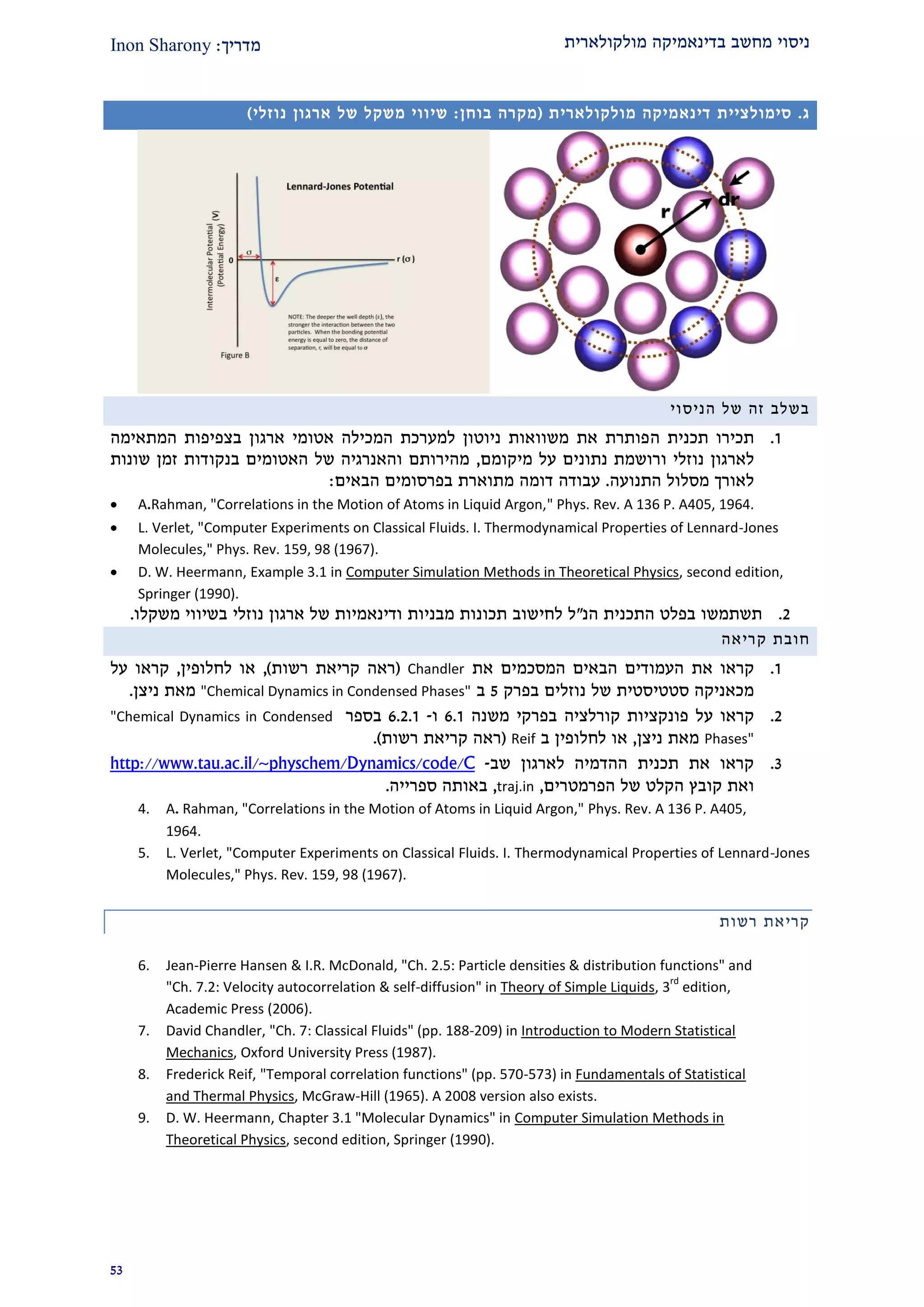 ‫מולקולארית‬ ‫בדינאמיקה‬ ‫מחשב‬ ‫ניסוי‬‫מדרי‬‫ך‬:Inon Sharony
22
‫ג‬.‫סימולציית‬‫דינאמיקה‬‫מולקולארית‬(‫בוחן‬ ‫מקרה‬:‫שיווי‬‫משקל‬‫של‬‫ארגון‬‫נוזלי‬)
‫הניסוי‬ ‫של‬ ‫זה‬ ‫בשלב‬
2.‫ה‬ ‫תכנית‬ ‫תכירו‬‫המתאימה‬ ‫בצפיפות‬ ‫ארגון‬ ‫אטומי‬ ‫המכילה‬ ‫למערכת‬ ‫ניוטון‬ ‫משוואות‬ ‫את‬ ‫פותרת‬
‫לארגון‬‫נוזלי‬‫ו‬‫מ‬ ‫על‬ ‫נתונים‬ ‫רושמת‬‫י‬‫קומם‬,‫שונות‬ ‫זמן‬ ‫בנקודות‬ ‫האטומים‬ ‫של‬ ‫והאנרגיה‬ ‫מהירותם‬
‫התנועה‬ ‫מסלול‬ ‫לאורך‬.‫עבודה‬‫דומה‬‫מתוארת‬‫בפרסומים‬‫הבאי‬‫ם‬:
 A.Rahman, "Correlations in the Motion of Atoms in Liquid Argon," Phys. Rev. A 136 P. A405, 1964.
 L. Verlet, "Computer Experiments on Classical Fluids. I. Thermodynamical Properties of Lennard-Jones
Molecules," Phys. Rev. 159, 98 (1967).
 D. W. Heermann, Example 3.1 in Computer Simulation Methods in Theoretical Physics, second edition,
Springer (1990).
1.‫הנ‬ ‫התכנית‬ ‫בפלט‬ ‫תשתמשו‬"‫לחי‬ ‫ל‬‫נוזלי‬ ‫ארגון‬ ‫של‬ ‫ודינאמיות‬ ‫מבניות‬ ‫תכונות‬ ‫שוב‬‫משקלו‬ ‫בשיווי‬.
‫חובת‬‫קריאה‬
2.‫את‬ ‫קראו‬‫את‬ ‫המסכמים‬ ‫הבאים‬ ‫העמודים‬Chandler(‫רשות‬ ‫קריאת‬ ‫ראה‬),‫לחלופין‬ ‫או‬,‫על‬ ‫קראו‬
‫נוזלים‬ ‫של‬ ‫סטטיסטית‬ ‫מכאניקה‬‫ב‬‫פרק‬2‫ב‬"Chemical Dynamics in Condensed Phases"‫ניצן‬ ‫מאת‬.
1.‫קראו‬‫על‬‫קורלצ‬ ‫פונקציות‬‫יה‬‫ב‬‫משנה‬ ‫פרקי‬9.2‫ו‬-9.1.2‫בספר‬"Chemical Dynamics in Condensed
Phases"‫ניצן‬ ‫מאת‬,‫ב‬ ‫לחלופין‬ ‫או‬Reif(‫רשות‬ ‫קריאת‬ ‫ראה‬.)
2.‫לארגון‬ ‫ההדמיה‬ ‫תכנית‬ ‫את‬ ‫קראו‬‫שב‬-e/Chttp://www.tau.ac.il/~physchem/Dynamics/cod
‫ו‬‫את‬‫קובץ‬‫ה‬‫קלט‬‫הפרמטרים‬ ‫של‬,traj.in,‫ספרייה‬ ‫באותה‬.
4. A. Rahman, "Correlations in the Motion of Atoms in Liquid Argon," Phys. Rev. A 136 P. A405,
1964.
5. L. Verlet, "Computer Experiments on Classical Fluids. I. Thermodynamical Properties of Lennard-Jones
Molecules," Phys. Rev. 159, 98 (1967).
‫רשות‬ ‫קריאת‬
6. Jean-Pierre Hansen & I.R. McDonald, "Ch. 2.5: Particle densities & distribution functions" and
"Ch. 7.2: Velocity autocorrelation & self-diffusion" in Theory of Simple Liquids, 3
rd
edition,
Academic Press (2006).
7. David Chandler, "Ch. 7: Classical Fluids" (pp. 188-209) in Introduction to Modern Statistical
Mechanics, Oxford University Press (1987).
8. Frederick Reif, "Temporal correlation functions" (pp. 570-573) in Fundamentals of Statistical
and Thermal Physics, McGraw-Hill (1965). A 2008 version also exists.
9. D. W. Heermann, Chapter 3.1 "Molecular Dynamics" in Computer Simulation Methods in
Theoretical Physics, second edition, Springer (1990).
 