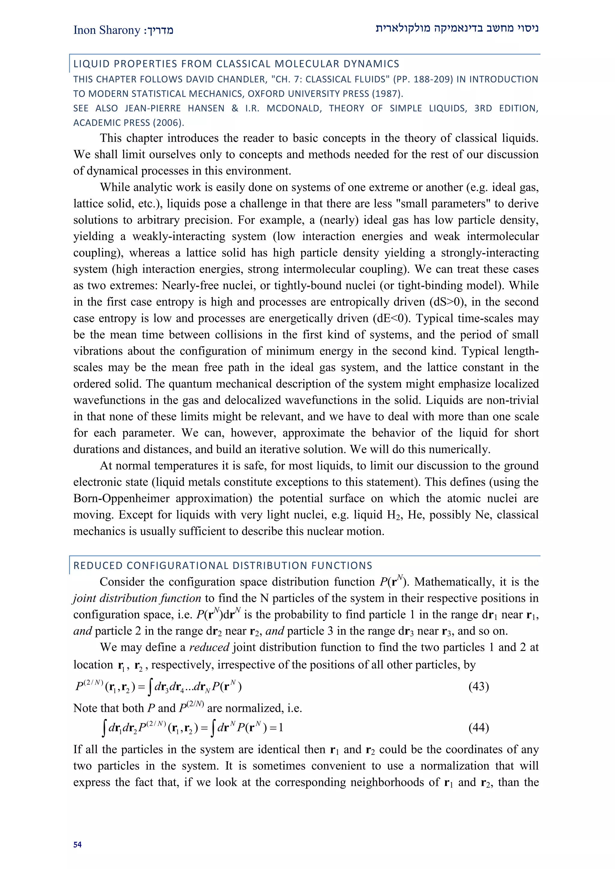 ‫מולקולארית‬ ‫בדינאמיקה‬ ‫מחשב‬ ‫ניסוי‬‫מדרי‬‫ך‬:Inon Sharony
21
LIQUID PROPERTIES FROM CLASSICAL MOLECULAR DYNAMICS
THIS CHAPTER FOLLOWS DAVID CHANDLER, "CH. 7: CLASSICAL FLUIDS" (PP. 188-209) IN INTRODUCTION
TO MODERN STATISTICAL MECHANICS, OXFORD UNIVERSITY PRESS (1987).
SEE ALSO JEAN-PIERRE HANSEN & I.R. MCDONALD, THEORY OF SIMPLE LIQUIDS, 3RD EDITION,
ACADEMIC PRESS (2006).
This chapter introduces the reader to basic concepts in the theory of classical liquids.
We shall limit ourselves only to concepts and methods needed for the rest of our discussion
of dynamical processes in this environment.
While analytic work is easily done on systems of one extreme or another (e.g. ideal gas,
lattice solid, etc.), liquids pose a challenge in that there are less "small parameters" to derive
solutions to arbitrary precision. For example, a (nearly) ideal gas has low particle density,
yielding a weakly-interacting system (low interaction energies and weak intermolecular
coupling), whereas a lattice solid has high particle density yielding a strongly-interacting
system (high interaction energies, strong intermolecular coupling). We can treat these cases
as two extremes: Nearly-free nuclei, or tightly-bound nuclei (or tight-binding model). While
in the first case entropy is high and processes are entropically driven (dS>0), in the second
case entropy is low and processes are energetically driven (dE<0). Typical time-scales may
be the mean time between collisions in the first kind of systems, and the period of small
vibrations about the configuration of minimum energy in the second kind. Typical length-
scales may be the mean free path in the ideal gas system, and the lattice constant in the
ordered solid. The quantum mechanical description of the system might emphasize localized
wavefunctions in the gas and delocalized wavefunctions in the solid. Liquids are non-trivial
in that none of these limits might be relevant, and we have to deal with more than one scale
for each parameter. We can, however, approximate the behavior of the liquid for short
durations and distances, and build an iterative solution. We will do this numerically.
At normal temperatures it is safe, for most liquids, to limit our discussion to the ground
electronic state (liquid metals constitute exceptions to this statement). This defines (using the
Born-Oppenheimer approximation) the potential surface on which the atomic nuclei are
moving. Except for liquids with very light nuclei, e.g. liquid H2, He, possibly Ne, classical
mechanics is usually sufficient to describe this nuclear motion.
REDUCED CONFIGURATIONAL DISTRIBUTION FUNCTIONS
Consider the configuration space distribution function P(rN
). Mathematically, it is the
joint distribution function to find the N particles of the system in their respective positions in
configuration space, i.e. P(rN
)drN
is the probability to find particle 1 in the range dr1 near r1,
and particle 2 in the range dr2 near r2, and particle 3 in the range dr3 near r3, and so on.
We may define a reduced joint distribution function to find the two particles 1 and 2 at
location 1r , 2r , respectively, irrespective of the positions of all other particles, by
(2/ )
1 2 3 4( , ) ... ( )N N
NP d d d P r r r r r r (43)
Note that both P and P(2/N)
are normalized, i.e.
(2/ )
1 2 1 2( , ) ( ) 1N N N
d d P d P  r r r r r r (44)
If all the particles in the system are identical then r1 and r2 could be the coordinates of any
two particles in the system. It is sometimes convenient to use a normalization that will
express the fact that, if we look at the corresponding neighborhoods of r1 and r2, than the
 
