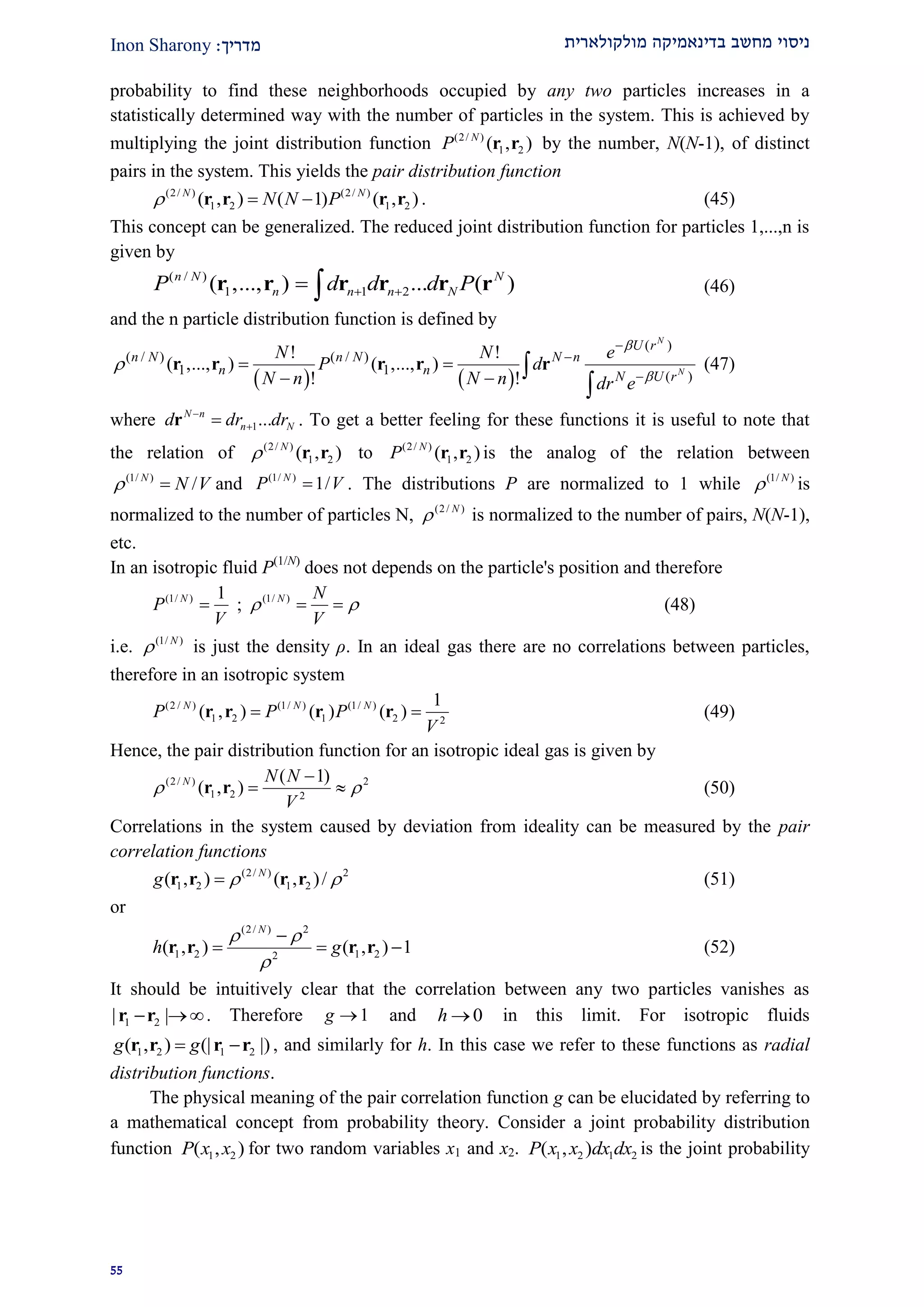 ‫מולקולארית‬ ‫בדינאמיקה‬ ‫מחשב‬ ‫ניסוי‬‫מדרי‬‫ך‬:Inon Sharony
22
probability to find these neighborhoods occupied by any two particles increases in a
statistically determined way with the number of particles in the system. This is achieved by
multiplying the joint distribution function (2/ )
1 2( , )N
P r r by the number, N(N-1), of distinct
pairs in the system. This yields the pair distribution function
(2/ ) (2/ )
1 2 1 2( , ) ( 1) ( , )N N
N N P  r r r r . (45)
This concept can be generalized. The reduced joint distribution function for particles 1,...,n is
given by
( / )
1 1 2( ,..., ) ... ( )n N N
n n n NP d d d P  r r r r r r (46)
and the n particle distribution function is defined by
   
( )
( / ) ( / )
1 1 ( )
! !
( ,..., ) ( ,..., )
! !
N
N
U r
n N n N N n
n n N U r
N N e
P d
N n N n dr e






 
  

r r r r r (47)
where 1...N n
n Nd dr dr
r . To get a better feeling for these functions it is useful to note that
the relation of (2/ )
1 2( , )N
 r r to (2/ )
1 2( , )N
P r r is the analog of the relation between
(1/ )
/N
N V  and (1/ )
1/N
P V . The distributions P are normalized to 1 while (1/ )N
 is
normalized to the number of particles N, (2/ )N
 is normalized to the number of pairs, N(N-1),
etc.
In an isotropic fluid P(1/N)
does not depends on the particle's position and therefore
(1/ ) 1N
P
V
 ; (1/ )N N
V
   (48)
i.e. (1/ )N
 is just the density ρ. In an ideal gas there are no correlations between particles,
therefore in an isotropic system
(2 / ) (1/ ) (1/ )
1 2 1 2 2
1
( , ) ( ) ( )N N N
P P P
V
 r r r r (49)
Hence, the pair distribution function for an isotropic ideal gas is given by
(2/ ) 2
1 2 2
( 1)
( , )N N N
V
 

 r r (50)
Correlations in the system caused by deviation from ideality can be measured by the pair
correlation functions
(2/ ) 2
1 2 1 2( , ) ( , )/N
g  r r r r (51)
or
(2/ ) 2
1 2 1 22
( , ) ( , ) 1
N
h g
 


  r r r r (52)
It should be intuitively clear that the correlation between any two particles vanishes as
1 2| | r r . Therefore 1g  and 0h  in this limit. For isotropic fluids
1 2 1 2( , ) (| |)g g r r r r , and similarly for h. In this case we refer to these functions as radial
distribution functions.
The physical meaning of the pair correlation function g can be elucidated by referring to
a mathematical concept from probability theory. Consider a joint probability distribution
function 1 2( , )P x x for two random variables x1 and x2. 1 2 1 2( , )P x x dx dx is the joint probability
 
