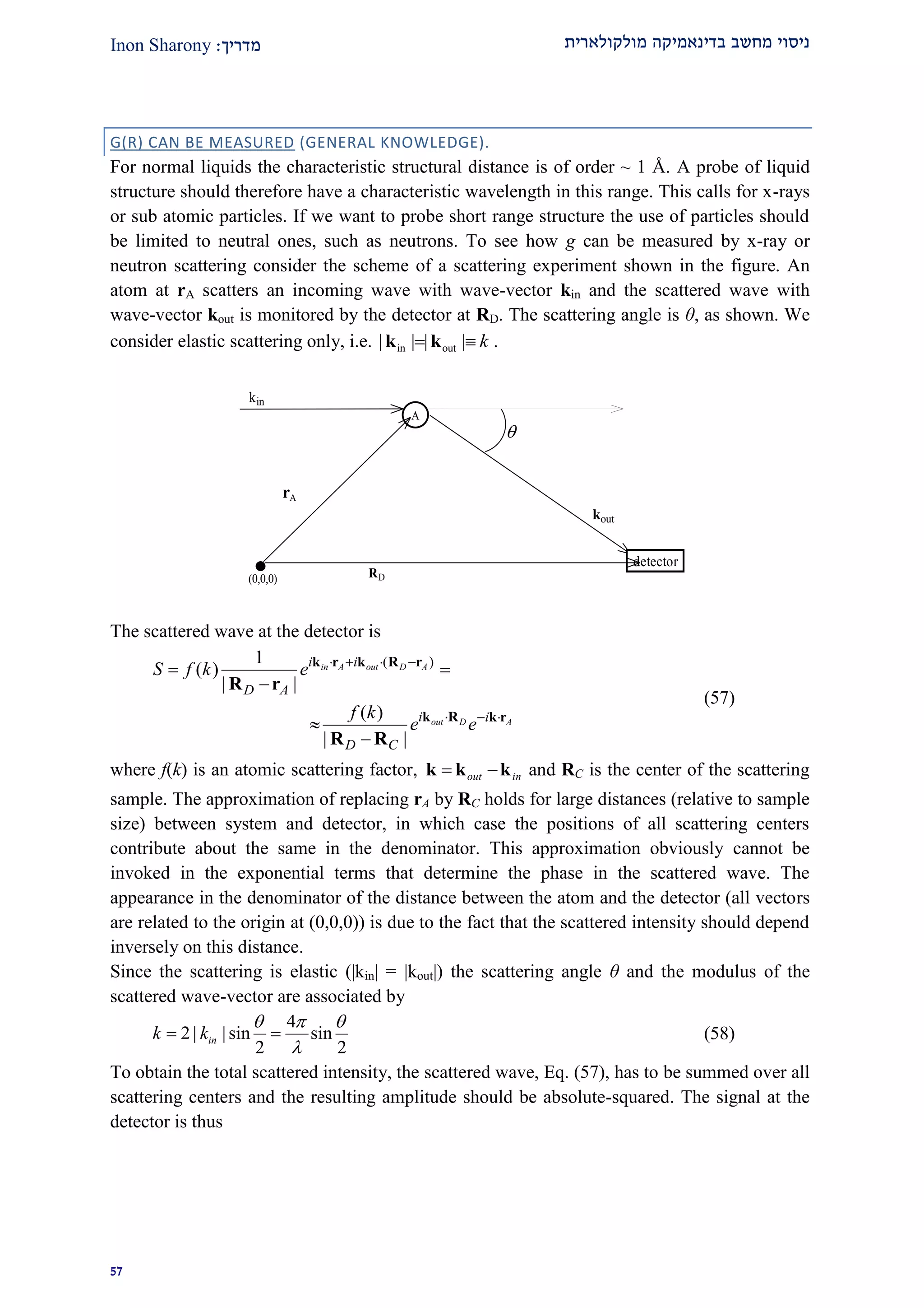 ‫מולקולארית‬ ‫בדינאמיקה‬ ‫מחשב‬ ‫ניסוי‬‫מדרי‬‫ך‬:Inon Sharony
22
G(R) CAN BE MEASURED (GENERAL KNOWLEDGE).
For normal liquids the characteristic structural distance is of order ~ 1 Å. A probe of liquid
structure should therefore have a characteristic wavelength in this range. This calls for x-rays
or sub atomic particles. If we want to probe short range structure the use of particles should
be limited to neutral ones, such as neutrons. To see how g can be measured by x-ray or
neutron scattering consider the scheme of a scattering experiment shown in the figure. An
atom at rA scatters an incoming wave with wave-vector kin and the scattered wave with
wave-vector kout is monitored by the detector at RD. The scattering angle is θ, as shown. We
consider elastic scattering only, i.e. in out| | | | k k k .
A
kin
kout
detector
(0,0,0)
rA
RD

The scattered wave at the detector is
( )1
( )
| |
( )
| |
in A out D A
out D A
i i
D A
i i
D C
S f k e
f k
e e
   
  
 



k r k R r
k R k r
R r
R R
(57)
where f(k) is an atomic scattering factor, out in k k k and RC is the center of the scattering
sample. The approximation of replacing rA by RC holds for large distances (relative to sample
size) between system and detector, in which case the positions of all scattering centers
contribute about the same in the denominator. This approximation obviously cannot be
invoked in the exponential terms that determine the phase in the scattered wave. The
appearance in the denominator of the distance between the atom and the detector (all vectors
are related to the origin at (0,0,0)) is due to the fact that the scattered intensity should depend
inversely on this distance.
Since the scattering is elastic (|kin| = |kout|) the scattering angle θ and the modulus of the
scattered wave-vector are associated by
4
2 | | sin sin
2 2
ink k
  

  (58)
To obtain the total scattered intensity, the scattered wave, Eq. (57), has to be summed over all
scattering centers and the resulting amplitude should be absolute-squared. The signal at the
detector is thus
 