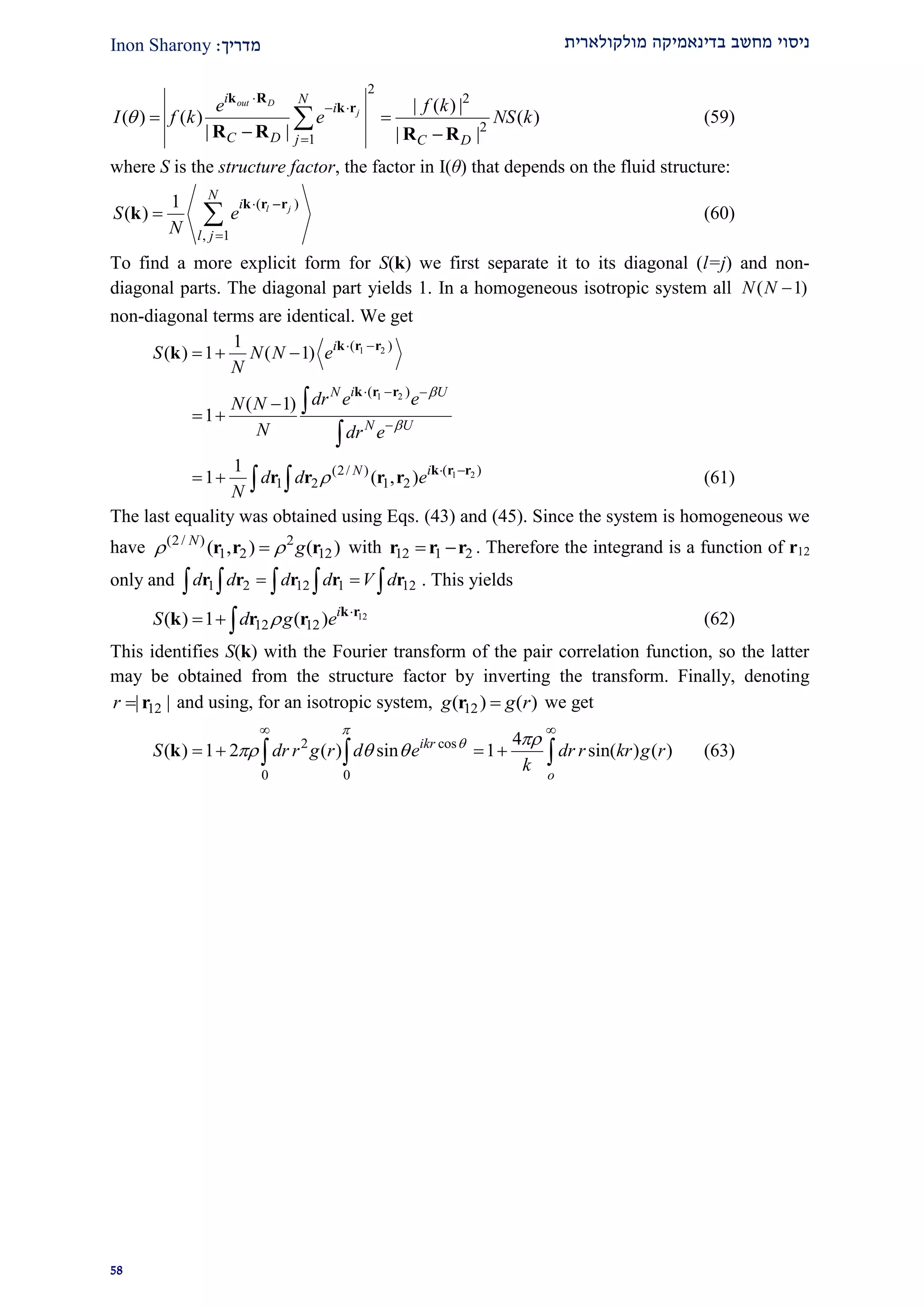 ‫מולקולארית‬ ‫בדינאמיקה‬ ‫מחשב‬ ‫ניסוי‬‫מדרי‬‫ך‬:Inon Sharony
22
2
2
2
1
| ( ) |
( ) ( ) ( )
| | | |
out D
j
i N
i
C D j C D
e f k
I f k e NS k

 

 
 

k R
k r
R R R R
(59)
where S is the structure factor, the factor in I(θ) that depends on the fluid structure:
( )
, 1
1
( ) l j
N
i
l j
S e
N
 

 
k r r
k (60)
To find a more explicit form for S(k) we first separate it to its diagonal (l=j) and non-
diagonal parts. The diagonal part yields 1. In a homogeneous isotropic system all ( 1)N N 
non-diagonal terms are identical. We get
1 2( )1
( ) 1 ( 1) i
S N N e
N
 
   k r r
k
1 2( )
( 1)
1
iN U
N U
dr e eN N
N dr e


  


 


k r r
1 2( )(2/ )
1 2 1 2
1
1 ( , ) iN
d d e
N
  
   
k r r
r r r r (61)
The last equality was obtained using Eqs. (43) and (45). Since the system is homogeneous we
have (2/ ) 2
1 2 12( , ) ( )N
g r r r with 12 1 2 r r r . Therefore the integrand is a function of r12
only and 1 2 12 1 12d d d d V d     r r r r r . This yields
12
12 12( ) 1 ( ) i
S d g e 
  
k r
k r r (62)
This identifies S(k) with the Fourier transform of the pair correlation function, so the latter
may be obtained from the structure factor by inverting the transform. Finally, denoting
12| |r  r and using, for an isotropic system, 12( ) ( )g g rr we get
2 cos
0 0
4
( ) 1 2 ( ) sin 1 sin( ) ( )ikr
o
S dr r g r d e dr r kr g r
k

 
  
 
     k (63)
 