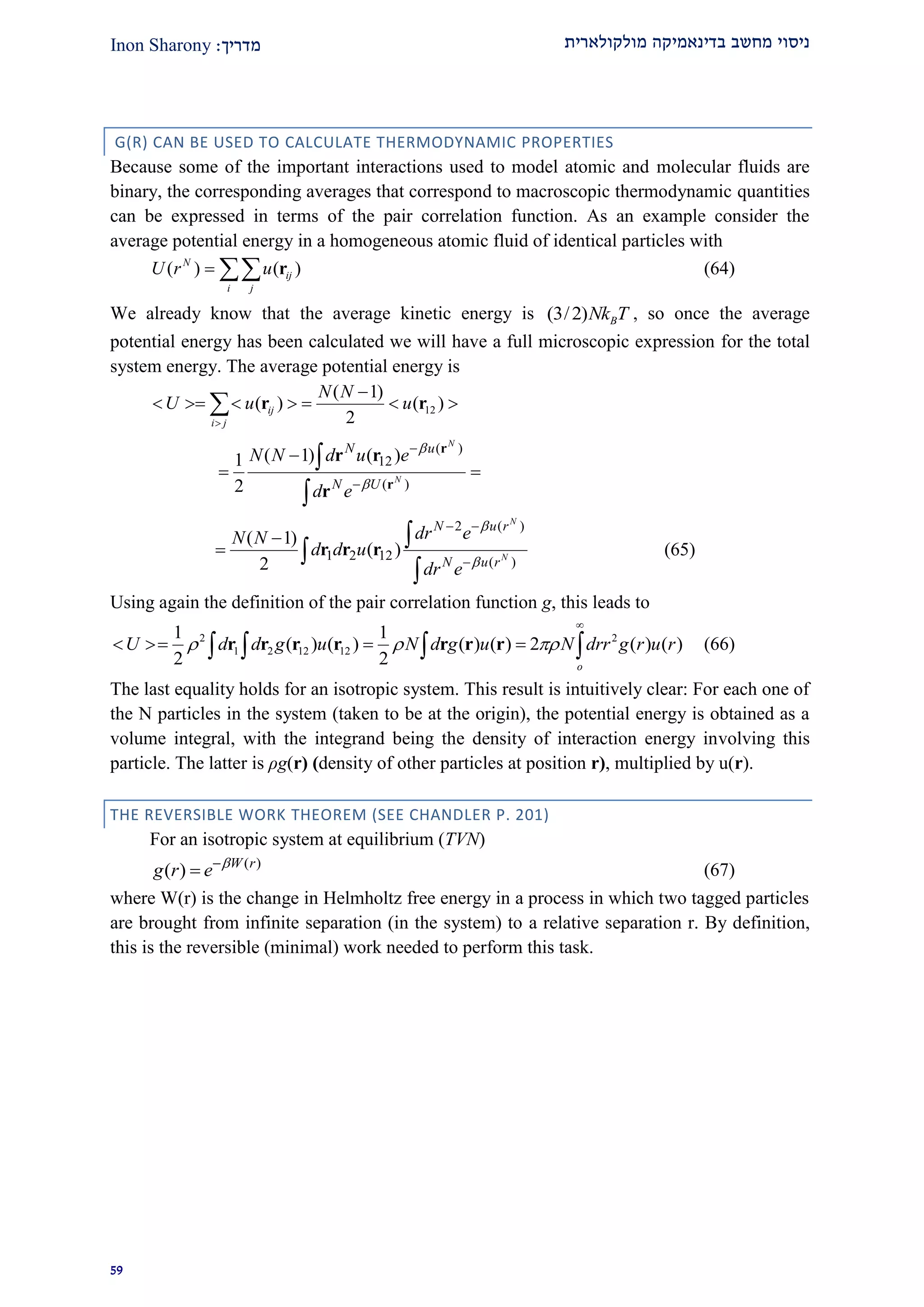 ‫מולקולארית‬ ‫בדינאמיקה‬ ‫מחשב‬ ‫ניסוי‬‫מדרי‬‫ך‬:Inon Sharony
22
G(R) CAN BE USED TO CALCULATE THERMODYNAMIC PROPERTIES
Because some of the important interactions used to model atomic and molecular fluids are
binary, the corresponding averages that correspond to macroscopic thermodynamic quantities
can be expressed in terms of the pair correlation function. As an example consider the
average potential energy in a homogeneous atomic fluid of identical particles with
( ) ( )N
ij
i j
U r u  r (64)
We already know that the average kinetic energy is (3/2) BNk T , so once the average
potential energy has been calculated we will have a full microscopic expression for the total
system energy. The average potential energy is
12
( 1)
( ) ( )
2
ij
i j
N N
U u u


       r r
( )
12
( )
( 1) ( )1
2
N
N
N u
N U
N N d u e
d e





 


r
r
r r
r
2 ( )
1 2 12 ( )
( 1)
( )
2
N
N
N u r
N u r
dr eN N
d d u
dr e


 






r r r (65)
Using again the definition of the pair correlation function g, this leads to
2 2
1 2 12 12
1 1
( ) ( ) ( ) ( ) 2 ( ) ( )
2 2 o
U d d g u N d g u N drr g r u r  

      r r r r r r r (66)
The last equality holds for an isotropic system. This result is intuitively clear: For each one of
the N particles in the system (taken to be at the origin), the potential energy is obtained as a
volume integral, with the integrand being the density of interaction energy involving this
particle. The latter is ρg(r) (density of other particles at position r), multiplied by u(r).
THE REVERSIBLE WORK THEOREM (SEE CHANDLER P. 201)
For an isotropic system at equilibrium (TVN)
( )
( ) W r
g r e 
 (67)
where W(r) is the change in Helmholtz free energy in a process in which two tagged particles
are brought from infinite separation (in the system) to a relative separation r. By definition,
this is the reversible (minimal) work needed to perform this task.
 