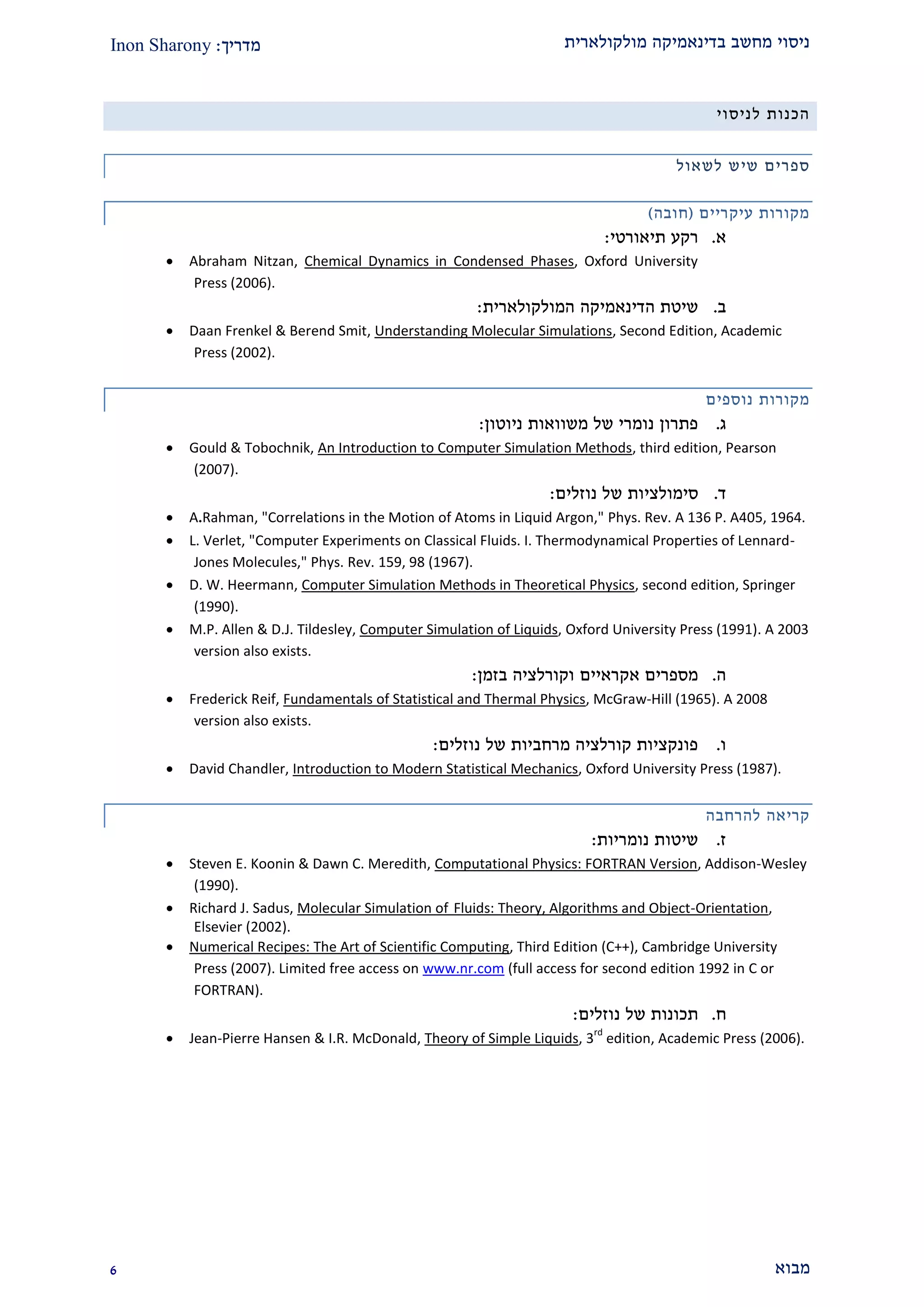 ‫מולקולארית‬ ‫בדינאמיקה‬ ‫מחשב‬ ‫ניסוי‬‫מדריך‬:Inon Sharony
‫מבוא‬9
‫לניסוי‬ ‫הכנות‬
‫ספר‬‫לשאול‬ ‫שיש‬ ‫ים‬
‫עיקריים‬ ‫מקורות‬(‫חובה‬)
‫א‬.‫תיאורט‬ ‫רקע‬‫י‬:
 Abraham Nitzan, Chemical Dynamics in Condensed Phases, Oxford University
Press (2006).
‫ב‬.‫שיטת‬‫הדינאמיקה‬‫המולקולארית‬:
 Daan Frenkel & Berend Smit, Understanding Molecular Simulations, Second Edition, Academic
Press (2002).
‫נוספים‬ ‫מקורות‬
‫ג‬.‫ניוטון‬ ‫משוואות‬ ‫של‬ ‫נומרי‬ ‫פתרון‬:
 Gould & Tobochnik, An Introduction to Computer Simulation Methods, third edition, Pearson
(2007).
‫ד‬.‫סימולצי‬‫ו‬‫ת‬‫נוזלים‬ ‫של‬:
 A.Rahman, "Correlations in the Motion of Atoms in Liquid Argon," Phys. Rev. A 136 P. A405, 1964.
 L. Verlet, "Computer Experiments on Classical Fluids. I. Thermodynamical Properties of Lennard-
Jones Molecules," Phys. Rev. 159, 98 (1967).
 D. W. Heermann, Computer Simulation Methods in Theoretical Physics, second edition, Springer
(1990).
 M.P. Allen & D.J. Tildesley, Computer Simulation of Liquids, Oxford University Press (1991). A 2003
version also exists.
‫ה‬.‫אקראיים‬ ‫מספרים‬‫בזמן‬ ‫וקורלציה‬:
 Frederick Reif, Fundamentals of Statistical and Thermal Physics, McGraw-Hill (1965). A 2008
version also exists.
‫ו‬.‫נוזלים‬ ‫של‬ ‫מרחביות‬ ‫קורלציה‬ ‫פונקציות‬:
 David Chandler, Introduction to Modern Statistical Mechanics, Oxford University Press (1987).
‫להרחבה‬ ‫קריאה‬
‫ז‬.‫נומריות‬ ‫שיטות‬:
 Steven E. Koonin & Dawn C. Meredith, Computational Physics: FORTRAN Version, Addison-Wesley
(1990).
 Richard J. Sadus, Molecular Simulation of Fluids: Theory, Algorithms and Object-Orientation,
Elsevier (2002).
 Numerical Recipes: The Art of Scientific Computing, Third Edition (C++), Cambridge University
Press (2007). Limited free access on www.nr.com (full access for second edition 1992 in C or
FORTRAN).
‫ח‬.‫נוזלים‬ ‫של‬ ‫תכונות‬:
 Jean-Pierre Hansen & I.R. McDonald, Theory of Simple Liquids, 3
rd
edition, Academic Press (2006).
 
