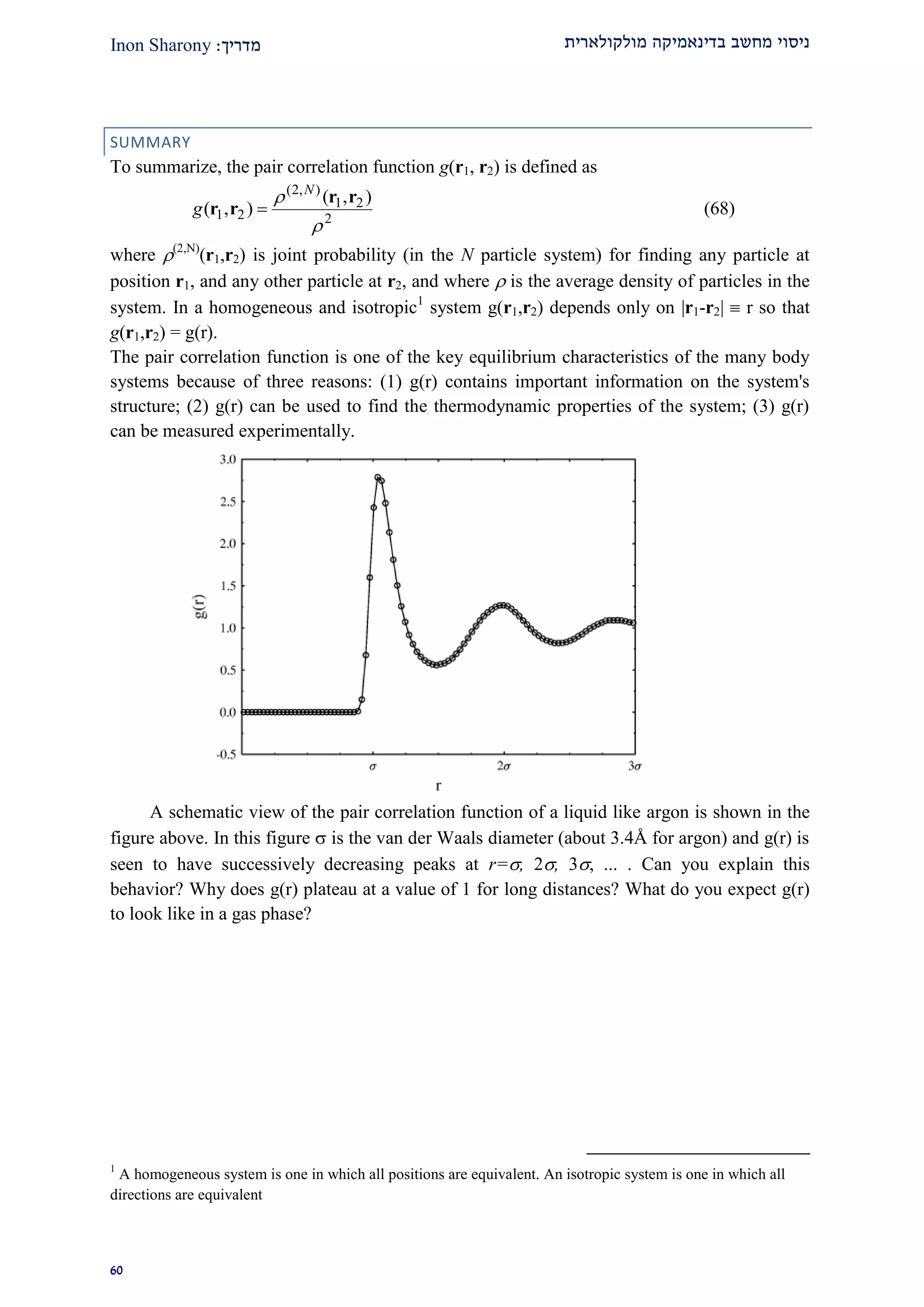 ‫מולקולארית‬ ‫בדינאמיקה‬ ‫מחשב‬ ‫ניסוי‬‫מדרי‬‫ך‬:Inon Sharony
90
SUMMARY
To summarize, the pair correlation function g(r1, r2) is defined as
2
21
),2(
21
),(
),(

 rr
rr
N
g  (68)
where (2,N)
(r1,r2) is joint probability (in the N particle system) for finding any particle at
position r1, and any other particle at r2, and where  is the average density of particles in the
system. In a homogeneous and isotropic1
system g(r1,r2) depends only on |r1-r2|  r so that
g(r1,r2) = g(r).
The pair correlation function is one of the key equilibrium characteristics of the many body
systems because of three reasons: (1) g(r) contains important information on the system's
structure; (2) g(r) can be used to find the thermodynamic properties of the system; (3) g(r)
can be measured experimentally.
A schematic view of the pair correlation function of a liquid like argon is shown in the
figure above. In this figure  is the van der Waals diameter (about 3.4Å for argon) and g(r) is
seen to have successively decreasing peaks at r=, 2, 3, ... . Can you explain this
behavior? Why does g(r) plateau at a value of 1 for long distances? What do you expect g(r)
to look like in a gas phase?
1
A homogeneous system is one in which all positions are equivalent. An isotropic system is one in which all
directions are equivalent
 