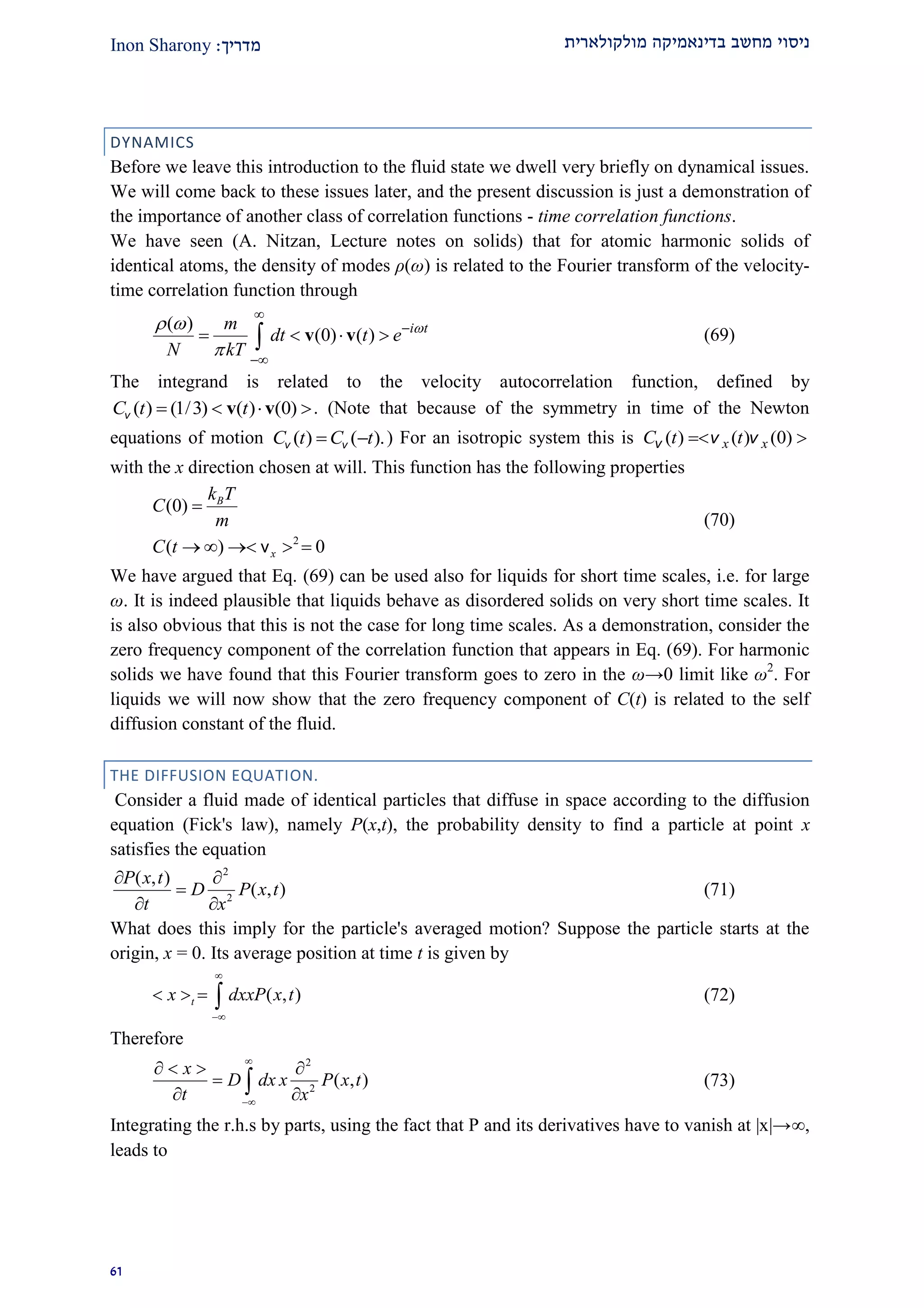‫מולקולארית‬ ‫בדינאמיקה‬ ‫מחשב‬ ‫ניסוי‬‫מדרי‬‫ך‬:Inon Sharony
92
DYNAMICS
Before we leave this introduction to the fluid state we dwell very briefly on dynamical issues.
We will come back to these issues later, and the present discussion is just a demonstration of
the importance of another class of correlation functions - time correlation functions.
We have seen (A. Nitzan, Lecture notes on solids) that for atomic harmonic solids of
identical atoms, the density of modes ρ(ω) is related to the Fourier transform of the velocity-
time correlation function through
( )
(0) ( ) i tm
dt t e
N kT
 




    v v (69)
The integrand is related to the velocity autocorrelation function, defined by
( ) (1/3) ( ) (0)C t t   v vv . (Note that because of the symmetry in time of the Newton
equations of motion ( ) ( ).C t C t v v ) For an isotropic system this is ( ) ( ) (0)x xC t t v v v
with the x direction chosen at will. This function has the following properties
2
(0)
( ) 0
B
x
k T
C
m
C t

    ν
(70)
We have argued that Eq. (69) can be used also for liquids for short time scales, i.e. for large
ω. It is indeed plausible that liquids behave as disordered solids on very short time scales. It
is also obvious that this is not the case for long time scales. As a demonstration, consider the
zero frequency component of the correlation function that appears in Eq. (69). For harmonic
solids we have found that this Fourier transform goes to zero in the ω→0 limit like ω2
. For
liquids we will now show that the zero frequency component of C(t) is related to the self
diffusion constant of the fluid.
THE DIFFUSION EQUATION.
Consider a fluid made of identical particles that diffuse in space according to the diffusion
equation (Fick's law), namely P(x,t), the probability density to find a particle at point x
satisfies the equation
2
2
( , )
( , )
P x t
D P x t
t x
 

 
(71)
What does this imply for the particle's averaged motion? Suppose the particle starts at the
origin, x = 0. Its average position at time t is given by
( , )tx dxxP x t


    (72)
Therefore
2
2
( , )
x
D dx x P x t
t x


   

  (73)
Integrating the r.h.s by parts, using the fact that P and its derivatives have to vanish at |x|→,
leads to
 