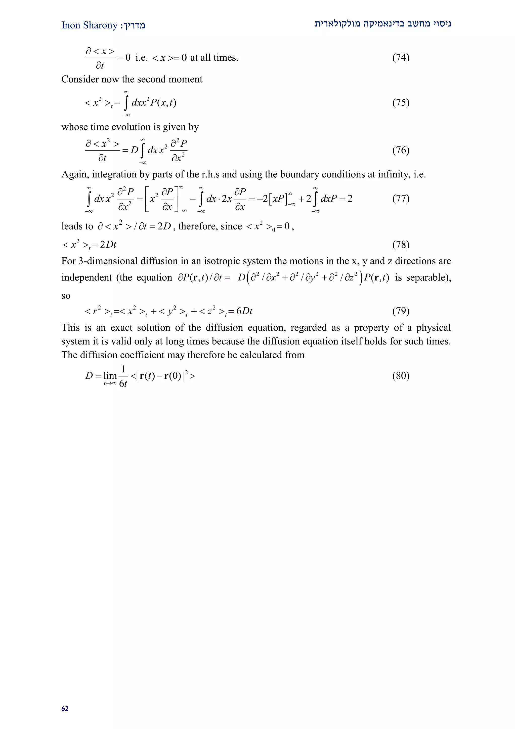 ‫מולקולארית‬ ‫בדינאמיקה‬ ‫מחשב‬ ‫ניסוי‬‫מדרי‬‫ך‬:Inon Sharony
91
0
x
t
  


i.e. 0x  at all times. (74)
Consider now the second moment
2 2
( , )tx dxx P x t


    (75)
whose time evolution is given by
2 2
2
2
x P
D dx x
t x


   

  (76)
Again, integration by parts of the r.h.s and using the boundary conditions at infinity, i.e.
 
2
2 2
2
2 2 2 2
P P P
dx x x dx x xP dxP
x xx
  


  
   
          
   (77)
leads to 2
/ 2x t D     , therefore, since 2
0 0x   ,
2
2tx Dt   (78)
For 3-dimensional diffusion in an isotropic system the motions in the x, y and z directions are
independent (the equation ( , )/P t t  r  2 2 2 2 2 2
/ / / ( , )D x y z P t        r is separable),
so
2 2 2 2
6t t t tr x y z Dt           (79)
This is an exact solution of the diffusion equation, regarded as a property of a physical
system it is valid only at long times because the diffusion equation itself holds for such times.
The diffusion coefficient may therefore be calculated from
21
lim | ( ) (0) |
6t
D t
t
   r r (80)
 
