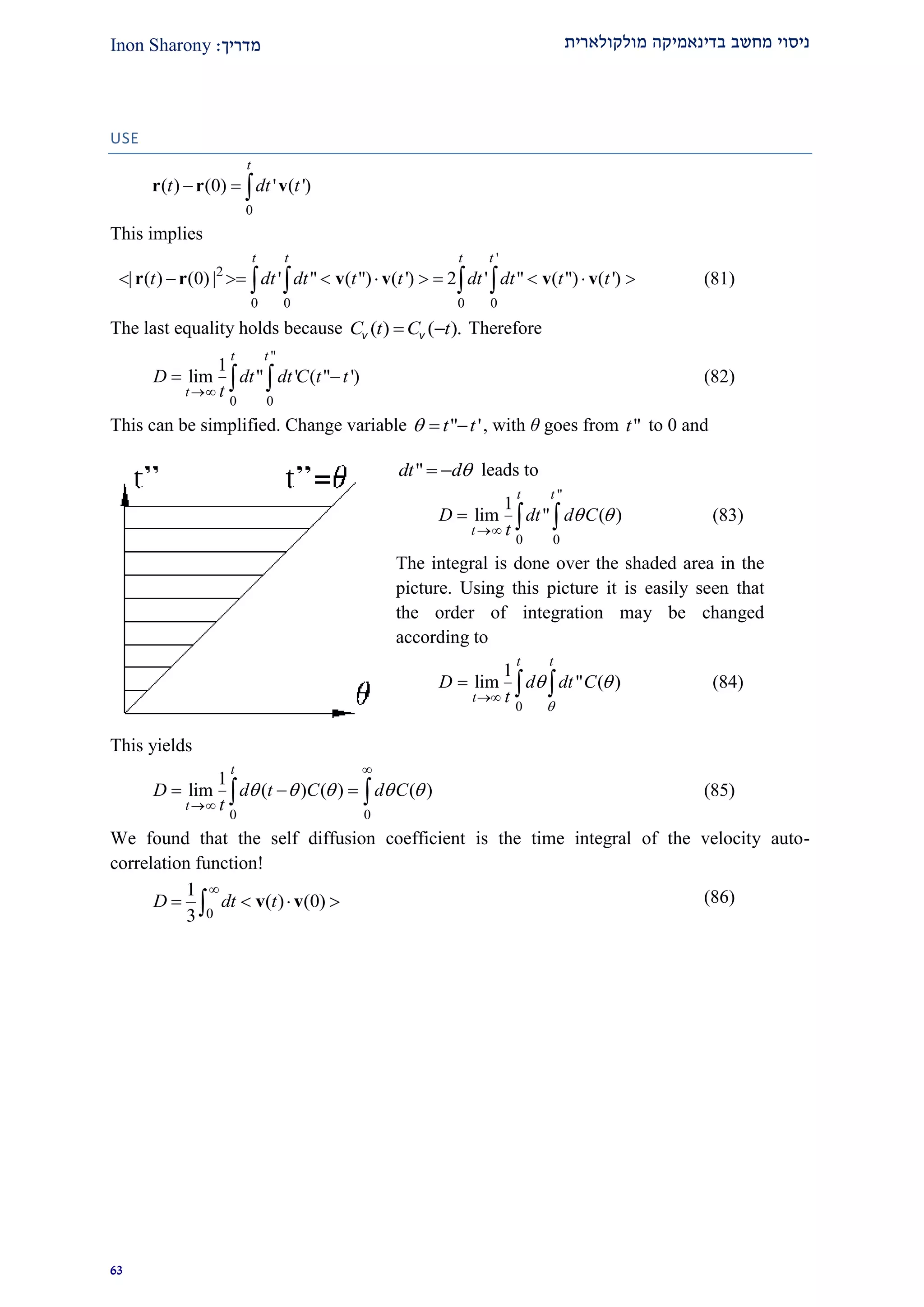 ‫מולקולארית‬ ‫בדינאמיקה‬ ‫מחשב‬ ‫ניסוי‬‫מדרי‬‫ך‬:Inon Sharony
92
USE
0
( ) (0) ' ( ')
t
t dt t  r r v
This implies
'
2
0 0 0 0
| ( ) (0) | ' " ( ") ( ') 2 ' " ( ") ( ')
t t t t
t dt dt t t dt dt t t            r r v v v v (81)
The last equality holds because ( ) ( ).C t C t v v Therefore
"
0 0
1
lim " ' ( " ')
t t
t
D dt dt C t t
t
   (82)
This can be simplified. Change variable " 't t   , with θ goes from "t to 0 and
This yields
0 0
1
lim ( ) ( ) ( )
t
t
D d t C d C
t
    


    (85)
We found that the self diffusion coefficient is the time integral of the velocity auto-
correlation function!
0
1
( ) (0)
3
D dt t

    v v (86)
"dt d  leads to
"
0 0
1
lim " ( )
t t
t
D dt d C
t
 

   (83)
The integral is done over the shaded area in the
picture. Using this picture it is easily seen that
the order of integration may be changed
according to
0
1
lim " ( )
t t
t
D d dt C
t 
 

   (84)
 