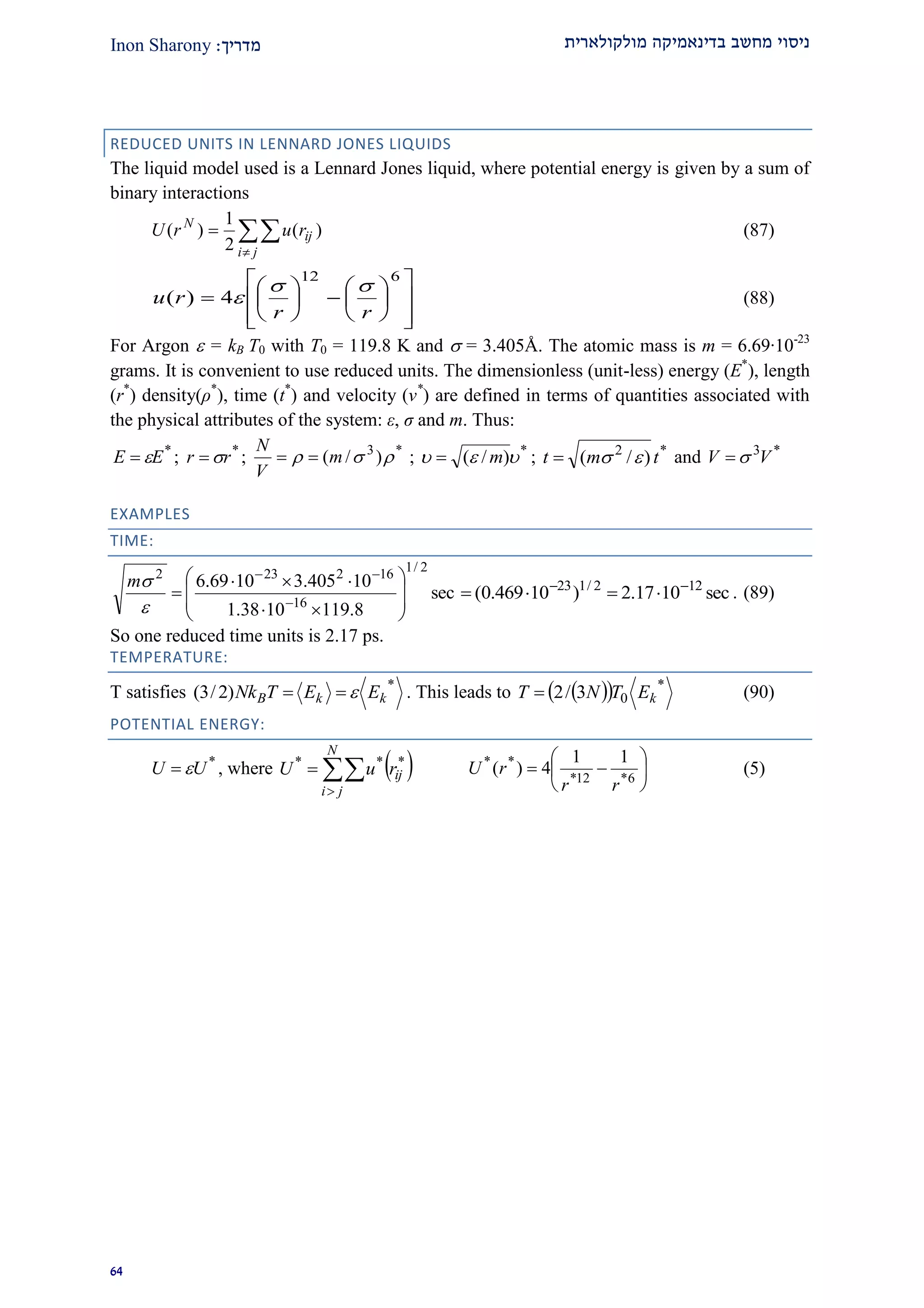 ‫מולקולארית‬ ‫בדינאמיקה‬ ‫מחשב‬ ‫ניסוי‬‫מדרי‬‫ך‬:Inon Sharony
91
REDUCED UNITS IN LENNARD JONES LIQUIDS
The liquid model used is a Lennard Jones liquid, where potential energy is given by a sum of
binary interactions



ji
ij
N
rurU )(
2
1
)( (87)





















612
4)(
rr
ru

 (88)
For Argon  = kB T0 with T0 = 119.8 K and  = 3.405Å. The atomic mass is m = 6.69·10-23
grams. It is convenient to use reduced units. The dimensionless (unit-less) energy (E*
), length
(r*
) density(ρ*
), time (t*
) and velocity (v*
) are defined in terms of quantities associated with
the physical attributes of the system: ε, σ and m. Thus:
*
EE  ; *
rr  ; *3
)/(  m
V
N
 ; *
)/(  m ; *2
)/( tmt  and *3
VV 
EXAMPLES
TIME:
sec
8.1191038.1
10405.31069.6
2/1
16
162232










 


m
sec1017.2)10469.0( 122/123 
 . (89)
So one reduced time units is 2.17 ps.
TEMPERATURE:
T satisfies *
)2/3( kkB EETNk  . This leads to    *
03/2 kETNT  (90)
POTENTIAL ENERGY:
*
UU  , where  


N
ji
ijruU ***






 6*12*
** 11
4)(
rr
rU (5)
 